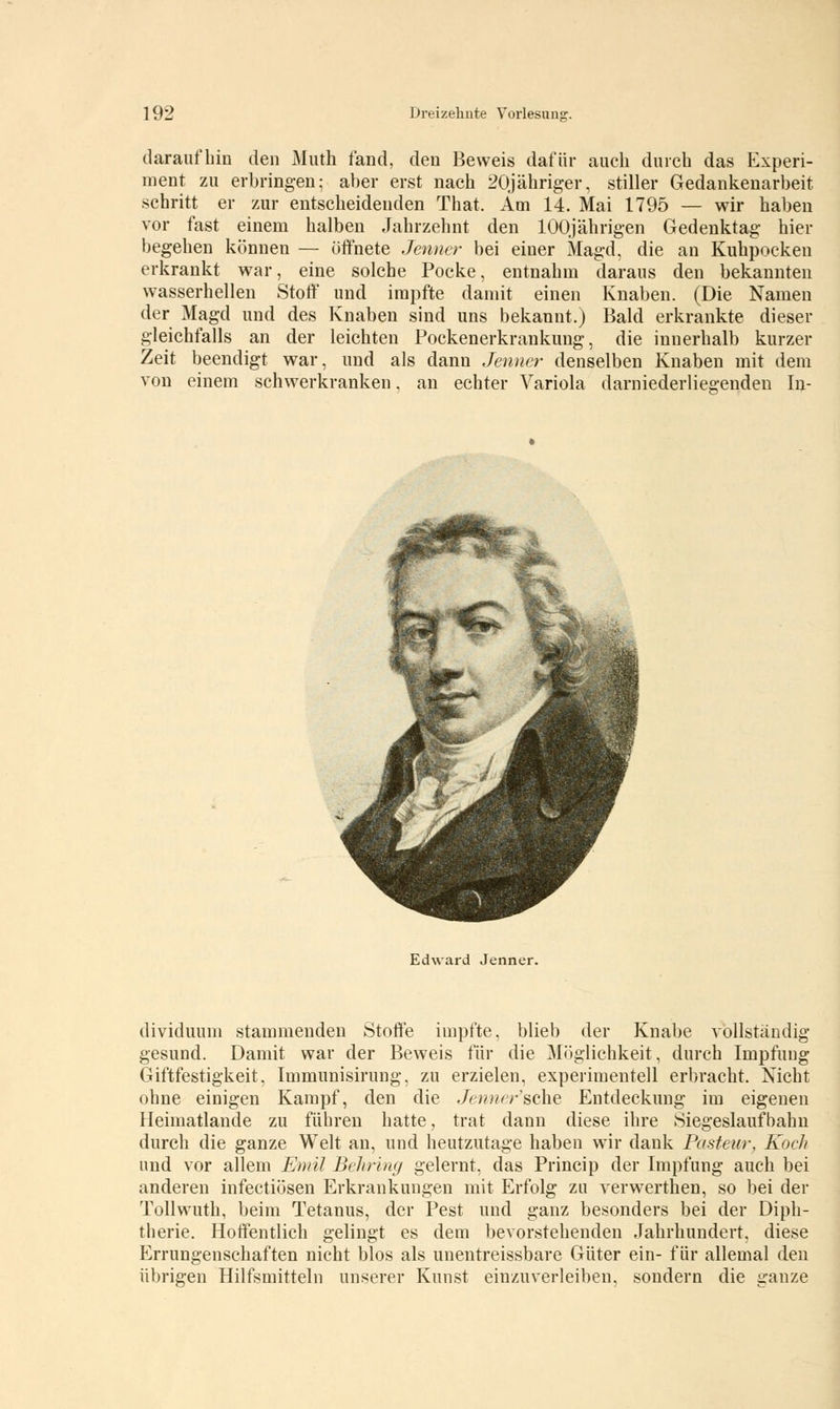 daraufhin den Muth fand, den Beweis dafür auch durch das Experi- ment zu erbringen; aber erst nach 20jähriger, stiller Gedankenarbeit schritt er zur entscheidenden That. Am 14. Mai 1795 — wir haben vor fast einem halben Jahrzehnt den 100jährigen Gedenktag hier begehen können — öffnete Jenner bei einer Magd, die an Kuhpocken erkrankt war, eine solche Pocke, entnahm daraus den bekannten wasserhellen Stoff und impfte damit einen Knaben. (Die Namen der Magd und des Knaben sind uns bekannt.) Bald erkrankte dieser gleichfalls an der leichten Pockenerkrankung, die innerhalb kurzer Zeit beendigt war, und als dann Jenner denselben Knaben mit dem von einem schwerkranken, an echter Variola darniederliegenden In- Edward Jenner. dividuum stammenden Stoffe impfte, blieb der Knabe vollständig gesund. Damit war der Beweis für die Möglichkeit, durch Impfung Giftfestigkeit, Immunisirung, zu erzielen, experimentell erbracht. Nicht ohne einigen Kampf, den die Jennersche Entdeckung im eigenen Heimatlande zu führen hatte, trat dann diese ihre Siegeslaufbahn durch die ganze Welt an, und heutzutage haben wir dank Pasteur, Koch und vor allem Emil Behring gelernt, das Princip der Impfung auch bei anderen infectiösen Erkrankungen mit Erfolg zu verwerthen, so bei der Tollwuth, beim Tetanus, der Pest und ganz besonders bei der Diph- therie. Hoffentlich gelingt es dem bevorstehenden Jahrhundert, diese Errungenschaften nicht blos als unentreissbare Güter ein- für allemal den übrigen Hilfsmitteln unserer Kunst einzuverleiben, sondern die ganze