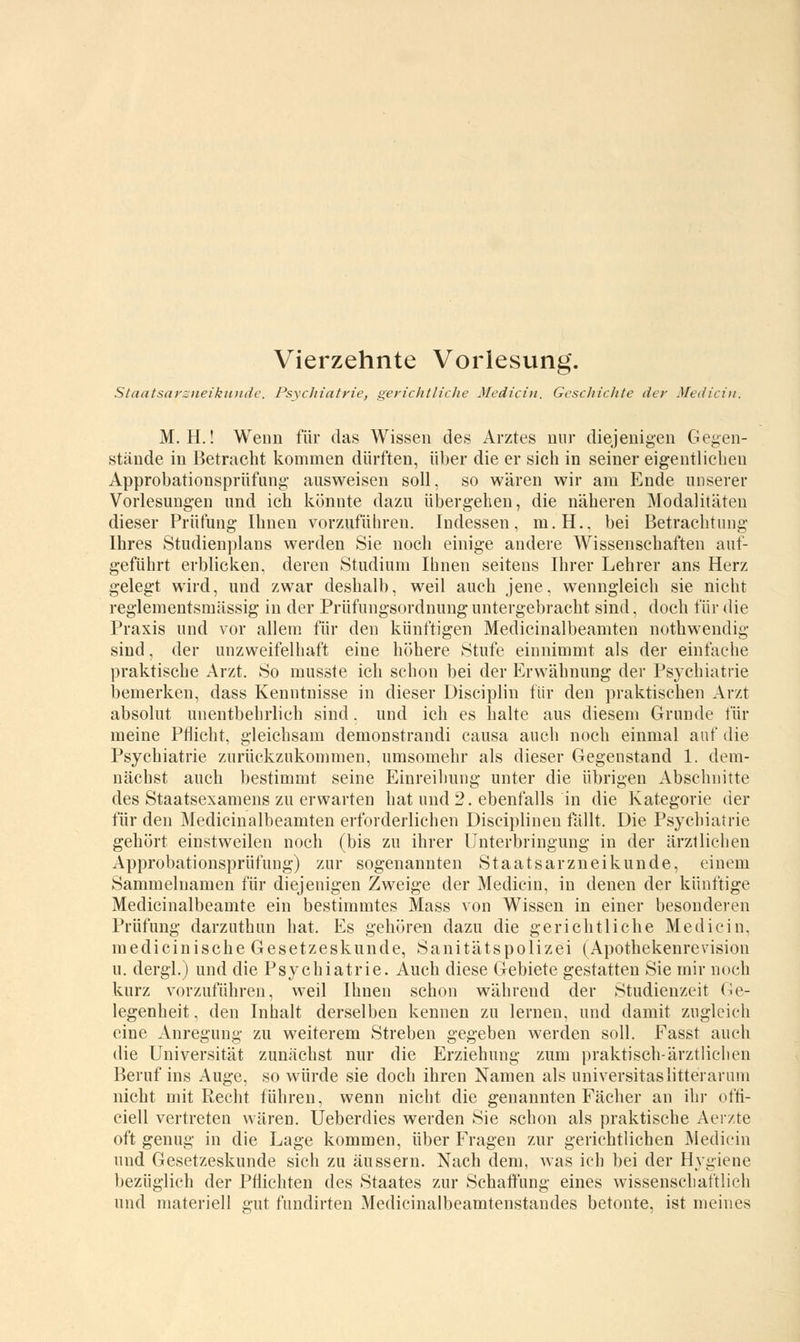 Vierzehnte Vorlesung. Staatsarzneikunde. Psychiatrie, gerichtliche Medicin. Geschichte der Medicin. M. H.! Wenn für das Wissen des Arztes nur diejenigen Gegen- stände in Betracht kommen dürften, über die er sich in seiner eigentlichen Approbationsprüfung ausweisen soll, so wären wir am Ende unserer Vorlesungen und ich könnte dazu übergehen, die näheren Modalitäten dieser Prüfung Ihnen vorzuführen. Indessen, m.H.. bei Betrachtung Ihres Studienplans werden Sie noch einige andere Wissenschaften aut- geführt erblicken, deren Studium Ihnen seitens Ihrer Lehrer ans Herz gelegt wird, und zwar deshalb, weil auch jene, wenngleich sie nicht reglementsmässig in der Prüfungsordnung untergebracht sind, doch für die Praxis und vor allem für den künftigen Medicinalbeamten nothwendig sind, der unzweifelhaft eine höhere Stufe einnimmt als der einfache praktische Arzt. So musste ich schon bei der Erwähnung der Psychiatrie bemerken, dass Kenntnisse in dieser Disciplin für den praktischen Arzt absolut unentbehrlich sind. und ich es halte aus diesem Grunde für meine Pflicht, gleichsam demonstrandi causa auch noch einmal auf die Psychiatrie zurückzukommen, umsomehr als dieser Gegenstand 1. dem- nächst auch bestimmt seine Einreihung unter die übrigen Abschnitte des Staatsexamens zu erwarten hat und 2. ebenfalls in die Kategorie der für den Medicinalbeamten erforderlichen Disciplinen fällt. Die Psychiatrie gehört einstweilen noch (bis zu ihrer Unterbringung in der ärztlichen Approbationsprüfung) zur sogenannten Staatsarzneikunde, einem Sammelnamen für diejenigen Zweige der Medicin, in denen der künftige Medicinalbeamte ein bestimmtes Mass von Wissen in einer besonderen Prüfung darzuthun hat. Es gehören dazu die gerichtliche Medicin, medicinische Gesetzeskunde, Sanitätspolizei (Apothekenrevisiou u. dergl.) und die Psychiatrie. Auch diese Gebiete gestatten Sie mir noch kurz vorzuführen, weil Ihnen schon während der Studienzeit Ge- legenheit , den Inhalt derselben kennen zu lernen, und damit zugleich eine Anregung zu weiterem Streben gegeben werden soll. Fasst auch die Universität zunächst nur die Erziehung zum praktisch-ärztlichen Beruf ins Auge, so würde sie doch ihren Namen als universitaslitteranim nicht mit Recht führen, wenn nicht die genannten Fächer an ihr offi- ciell vertreten wären. Ueberdies werden Sie schon als praktische Aerzte oft genug in die Lage kommen, über Fragen zur gerichtlichen Medicin und Gesetzeskunde sich zu äussern. Nach dem, was ich bei der Hygiene bezüglich der Pflichten des Staates zur Schaffung eines wissenschaftlich und materiell gut fundirten Medicinalbeamtenstandes betonte, ist meines