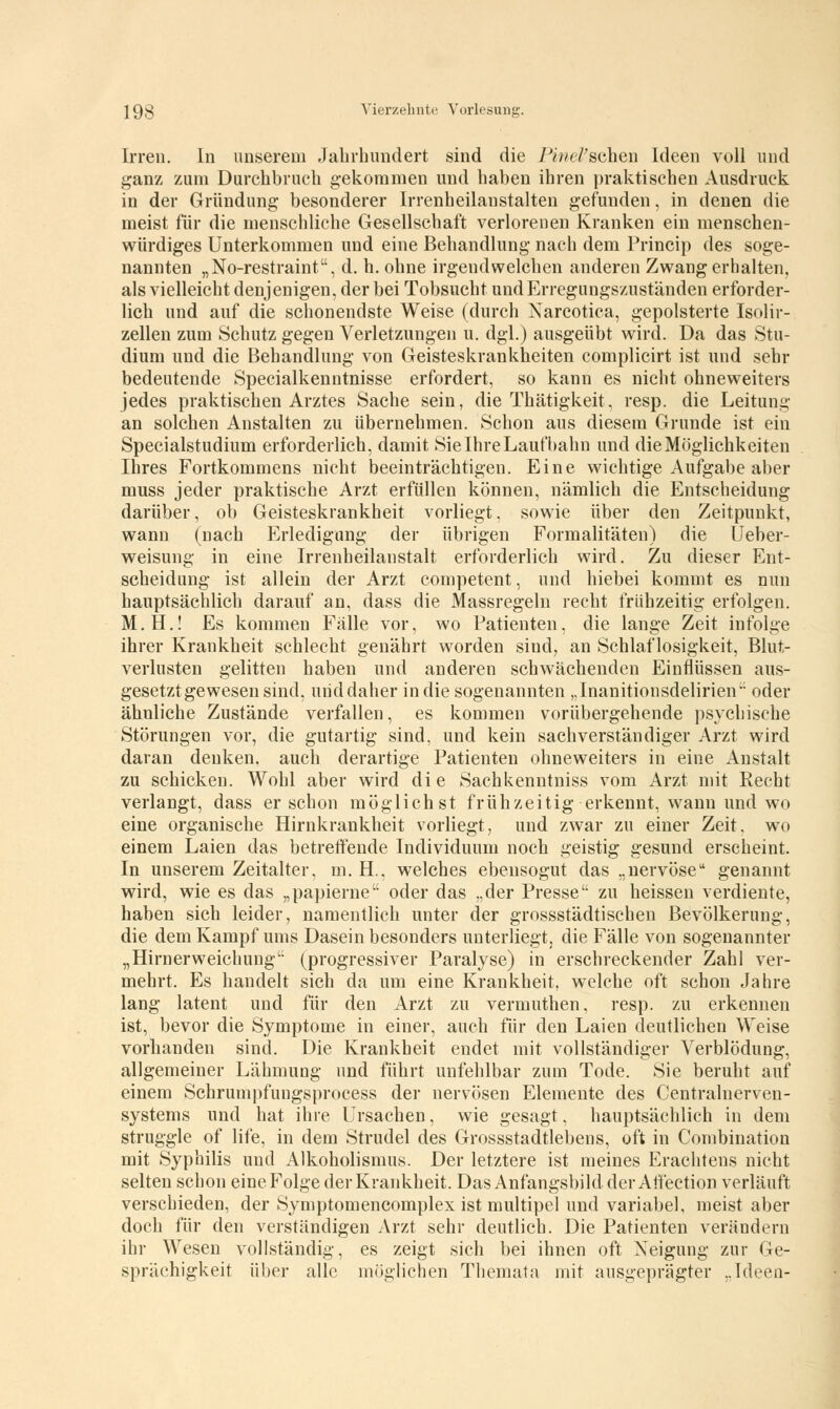 Irren. In unserem Jahrhundert sind die Pinel'scheü Ideen voll und ganz zum Durchbruch g-ekommen und haben ihren praktischen Ausdruck in der Gründung besonderer Irrenheilanstalten gefunden, in denen die meist für die menschliche Gesellschaft verlorenen Kranken ein menschen- würdiges Unterkommen und eine Behandlung nach dem Princip des soge- nannten „No-restraint, d. h. ohne irgendwelchen anderen Zwang erhalten, als vielleicht denjenigen, der bei Tobsucht und Erregungszuständen erforder- lich und auf die schonendste Weise (durch Narcotica, gepolsterte Isolir- zellen zum Schutz gegen Verletzungen u. dgl.) ausgeübt wird. Da das Stu- dium und die Behandlung von Geisteskrankheiten complicirt ist und sehr bedeutende Specialkenntnisse erfordert, so kann es nicht ohneweiters jedes praktischen Arztes Sache sein, die Thätigkeit, resp. die Leitung an solchen Anstalten zu übernehmen. Schon aus diesem Grunde ist ein Specialstudium erforderlich, damit Sie Ihre Laufbahn und die Möglichkeiten Ihres Fortkommens nicht beeinträchtigen. Eine wichtige Aufgabe aber muss jeder praktische Arzt erfüllen können, nämlich die Entscheidung darüber, ob Geisteskrankheit vorliegt, sowie über den Zeitpunkt, wann (nach Erledigung der übrigen Formalitäten) die Ueber- weisung in eine Irrenheilanstalt erforderlich wird. Zu dieser Ent- scheidung ist allein der Arzt competent, und hiebei kommt es nun hauptsächlich darauf an, dass die Massregeln recht frühzeitig erfolgen. M.H.! Es kommen Fälle vor, wo Patienten, die lange Zeit infolge ihrer Krankheit schlecht genährt worden sind, an Schlaflosigkeit, Blut- verlusten gelitten haben und anderen schwächenden Einflüssen aus- gesetzt gewesen sind, und daher in die sogenannten „Inanitionsdelirien oder ähnliche Zustände verfallen, es kommen vorübergehende psychische Störungen vor, die gutartig sind, und kein sachverständiger Arzt wird daran denken, auch derartige Patienten ohneweiters in eine Anstalt zu schicken. Wohl aber wird die Sachkenntniss vom Arzt mit Recht verlangt, dass er schon möglichst frühzeitig erkennt, wann und wo eine organische Hirnkrankheit vorliegt, und zwar zu einer Zeit, wo einem Laien das betreffende Individuum noch geistig gesund erscheint. In unserem Zeitalter, m. H.. welches ebensogut das „nervöse genannt wird, wie es das „papierne oder das „der Presse zu heissen verdiente, haben sich leider, namentlich unter der grossstädtischen Bevölkerung, die dem Kampf ums Dasein besonders unterliegt, die Fälle von sogenannter „Hirnerweichung (progressiver Paralyse) in erschreckender Zahl ver- mehrt. Es handelt sich da um eine Krankheit, welche oft schon Jahre lang latent und für den Arzt zu vermuthen, resp. zu erkennen ist, bevor die Symptome in einer, auch für den Laien deutlichen Weise vorhanden sind. Die Krankheit endet mit vollständiger Verblödung, allgemeiner Lähmung und führt unfehlbar zum Tode. Sie beruht auf einem Schrumpfungsprocess der nervösen Elemente des Centralnerven- systems und hat ihre Ursachen, wie gesagt, hauptsächlich in dem struggle of life, in dem Strudel des Grossstadtlebens, oft in Combination mit Syphilis und Alkoholismus. Der letztere ist meines Erachtens nicht selten schon eine Folge der Krankheit. Das Anfangsbild der Affection verläuft verschieden, der Symptomencomplex ist multipel und variabel, meist aber doch für den verständigen Arzt sehr deutlich. Die Patienten verändern ihr Wesen vollständig, es zeigt sich bei ihnen oft Xeiguug zur Ge- sprächigkeit über alle möglichen Themata mit ausgeprägter ..Ideen-