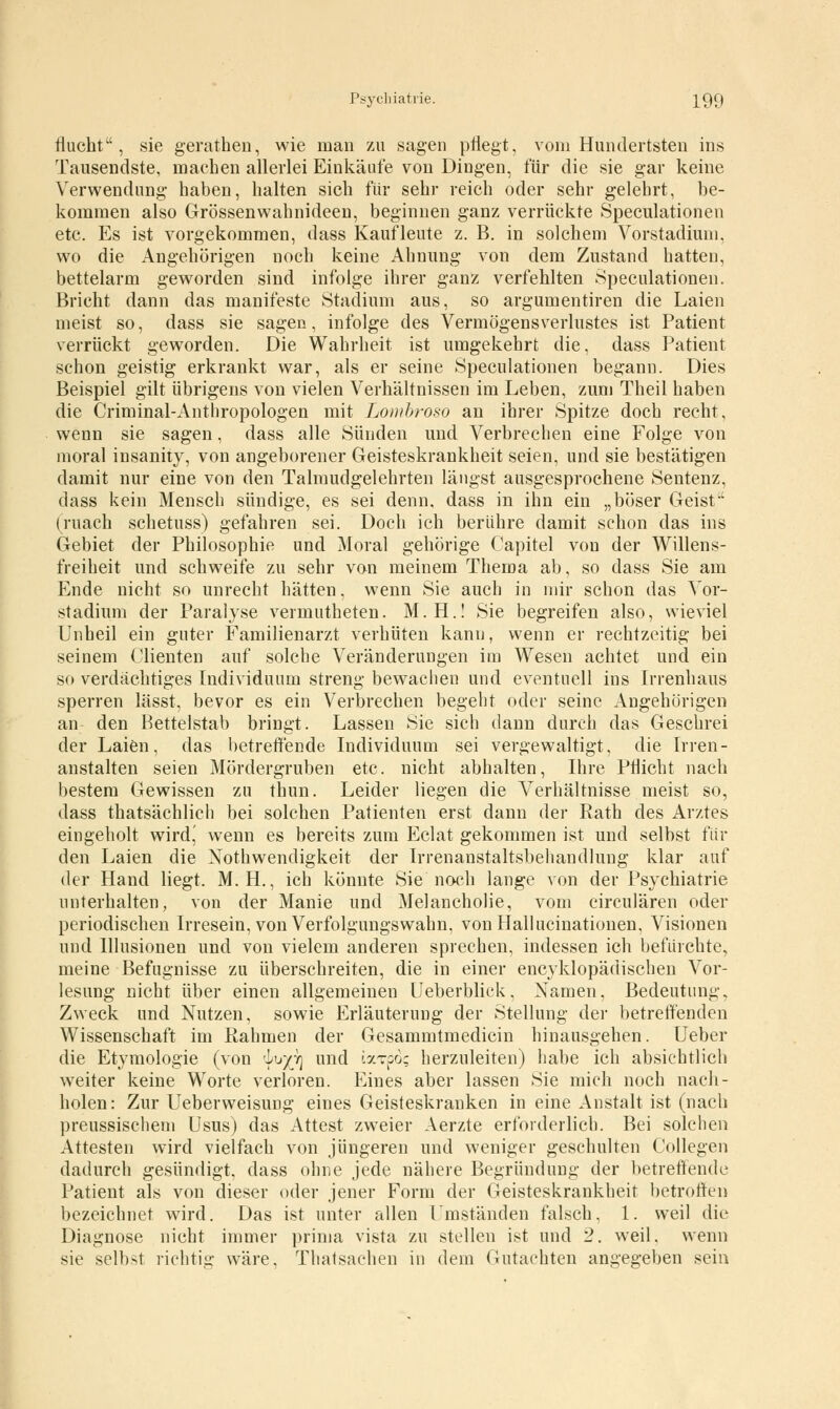 flucht, sie gerathen, wie man zu sagen pflegt, vom Hundertsten ins Tausendste, machen allerlei Einkäufe von Dingen, für die sie gar keine Verwendung haben, halten sich für sehr reich oder sehr gelehrt, be- kommen also Grössenwahnideen, beginnen ganz verrückte Speculationen etc. Es ist vorgekommen, dass Kaufleute z. B. in solchem Vorstadium, wo die Angehörigen noch keine Ahnung von dem Zustand hatten, bettelarm geworden sind infolge ihrer ganz verfehlten Speculationen. Bricht dann das manifeste Stadium aus, so argumentiren die Laien meist so, dass sie sagen, infolge des Vermögensverlustes ist Patient verrückt geworden. Die Wahrheit ist umgekehrt die, dass Patient schon geistig erkrankt war, als er seine Speculationen begann. Dies Beispiel gilt übrigens von vielen Verhältnissen im Leben, zum Theil haben die Criminal-Anthropologen mit Lomhroso an ihrer Spitze doch recht, wenn sie sagen, dass alle Sünden und Verbrechen eine Folge von moral insanity, von angeborener Geisteskrankheit seien, und sie bestätigen damit nur eine von den Talmudgelehrten längst ausgesprochene Sentenz, dass kein Mensch sündige, es sei denn, dass in ihn ein „böser Geist (mach schetuss) gefahren sei. Doch ich berühre damit schon das ins Gebiet der Philosophie und Moral gehörige Capitel von der Willens- freiheit und schweife zu sehr von meinem Thema ab, so dass Sie am Ende nicht so unrecht hätten, wenn Sie auch in mir schon das Vor- stadium der Paralyse vermutheten. M.H.! Sie begreifen also, wieviel Unheil ein guter Familienarzt verhüten kanu, wenn er rechtzeitig bei seinem Clienten auf solche Veränderungen im Wesen achtet und ein so verdächtiges Individuum streng bewachen und eventuell ins Irrenhaus sperren lässt, bevor es ein Verbrechen begebt oder seine Angehörigen an den Bettelstab bringt. Lassen Sie sich dann durch das Geschrei der Laien, das betreffende Individuum sei vergewaltigt, die Irren- anstalten seien Mördergruben etc. nicht abhalten, Ihre Pflicht nach bestem Gewissen zu thun. Leider liegen die Verhältnisse meist so, dass thatsächlich bei solchen Patienten erst dann der Rath des Arztes eingeholt wird,' wenn es bereits zum Eclat gekommen ist und selbst für den Laien die Notwendigkeit der Irrenanstaltsbehandlung klar auf der Hand liegt. M. H., ich könnte Sie noch lange von der Psychiatrie unterhalten, von der Manie und Melancholie, vom circulären oder periodischen Irresein, von Verfolgungswahn, von Hallucinationen, Visionen und Illusionen und von vielem anderen sprechen, indessen ich befürchte, meine Befugnisse zu überschreiten, die in einer enzyklopädischen Vor- lesung nicht über einen allgemeinen lieberblick, Namen, Bedeutung, Zweck und Nutzen, sowie Erläuterung der Stellung der betreffenden Wissenschaft im Rahmen der Gesammtmedicin hinausgehen. Ueber die Etymologie (von -io/y] und ixTpö; herzuleiten) habe ich absichtlich weiter keine Worte verloren. Eines aber lassen Sie mich noch nach- holen: Zur Ueberweisung eines Geisteskranken in eine Anstalt ist (nach preussischem Usus) das Attest zweier Aerzte erforderlich. Bei solchen Attesten wird vielfach von jüngeren und weniger geschulten Collegen dadurch gesündigt, dass ohne jede nähere Begründung der betreffende Patient als von dieser oder jener Form der Geisteskrankheit betroffen bezeichnet wird. Das ist unter allen Umständen falsch, 1. weil die Diagnose nicht immer prima vista zu stellen ist und 2. weil, wenn sie selbst richtig wäre, Thatsachen in dem Gutachten angegeben sein