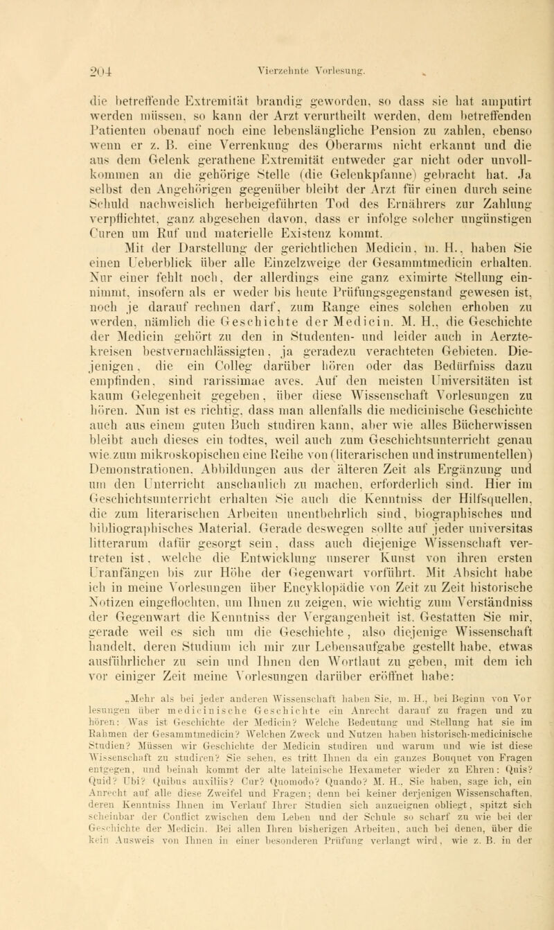 die betreffende Extremität brandig geworden, so dass sie bat amputirt werden müssen, so kann der Arzt verurtheilt werden, dem betreifenden Patienten obenauf noch eine lebenslängliche Pension zu zahlen, ebenso wenn er z. B. eine Verrenkung des Oberarms nicht erkannt und die ans dem Gelenk gerathene Extremität entweder gar nicht oder unvoll- kommen an die gehörige Stelle (die Gelenkpfanne) gebracht hat. Ja selbst den Angehörigen gegenüber bleibt der Arzt für einen durch seine Schuld nachweislich herbeigeführten Tod des Ernährers zur Zahlung verpflichtet, ganz abgesehen davon, dass er infolge solcher ungünstigen Curen um Ruf und materielle Existenz kommt. Mit der Darstellung der gerichtlichen Mediciu. In. H.. haben Sie einen Ueberblick über alle Einzelzweige der Gesammtmedicin erhalten. Nur einer fehlt noch, der allerdings eine ganz eximirte Stellung ein- nimmt, insofern als er weder bis heute Prüfungsgegenstand gewesen ist, noch je darauf rechnen darf, zum Range eines solchen erhoben zu werden, nämlich die Geschichte der Medicin. M. H., die Geschichte der Medicin gehört zu den in Studenten- und leider auch in Aerzte- kreisen bestvernachlässigten, ja geradezu verachteten Gebieten. Die- jenigen . die ein Colleg darüber hören oder das Bedürfniss dazu empfinden, sind rarissimae aves. Auf den meisten Universitäten ist kaum Gelegenheit gegeben, über diese Wissenschaft Vorlesungen zu hören. Nun ist es richtig, dass man allenfalls die medicinische Geschichte auch aus einem guten Buch studiren kann, aber wie alles Bücherwissen bleibt auch dieses ein todtes, weil auch zum Geschichtsunterricht genau wie zum mikroskopischen eine Reihe von (literarischen undinstrumentellen) Demonstrationen. Abbildungen aus der älteren Zeit als Ergänzung und um den Unterricht anschaulich zu machen, erforderlich sind. Hier im Geschichtsunterricht erhalten Sie auch die Kenntniss der Hilfsquellen, die zum literarischen Arbeiten unentbehrlich sind, biographisches und bibliographisches Material. Gerade deswegen sollte auf jeder universitär litterarum dafür gesorgt sein, dass auch diejenige Wissenschaft ver- treten ist. welche die Entwicklung unserer Kunst von ihren ersten Uranfängen bis zur Höhe der Gegenwart vorführt. Mit Absicht habe ich in meine Vorlesungen über Encyklopädie von Zeit zu Zeit historische Notizen eingeflochten, um Ihnen zu zeigen, wie wichtig zum Verständniss der Gegenwart die Kenntniss der Vergangenheit ist. Gestatten Sie mir, gerade weil es sich um die Geschichte, also diejenige Wissenschaft handelt, deren Studium ich mir zur Lebensaufgabe gestellt habe, etwas ausführlicher zu sein und Ihnen den Wortlaut zu geben, mit dem ich vor einiger Zeit meine Vorlesungen darüber eröffnet habe: „Mehr als bei jeder anderen Wissenschaft haben Sie. 111. EL, bei Beginn von Vor -••n über medicinische Geschichte ein Anrecht darauf zu fragen nnd zu hören: AVas ist Geschichte der Medicin? Welche Bedeutung- und Stellung hat sie im Eahmen der Gesammtmedicin? Welchen Zweck und Nutzen haben historisch-medicinische Studien? Müssen wir Geschichte der Medicin studiren und warum und wie ist diese Wissenschaft zu studiren? Sie sehen, es tritt Ihnen da ein ganzes Bouquet von Fragen entgegen, und beinah kommt der alte lateinische Hexameter wieder zu Ehren: Qnis? Quid? Ubi? Quibus auxiliis? Cur? Quomodo? Quando? M. FL. Sie haben, sage ich, ein Anrecht auf alle diese Zweifel und Fragen; denn bei keiner derjenigen Wissenschaften. deren Kenntniss Ihnen im Verlauf Ihrer Studien sich anzueignen obliegt, spitzt sich War der Conflict zwischen dem Leben und der Schule so scharf zu wie bei der lichte der Medicin. Bei allen Ihren bisherigen Arbeiten, auch bei denen, über die Ausweis von Ihnen in einer besonderen Prüfung verlangt wird, wie z.B. in der