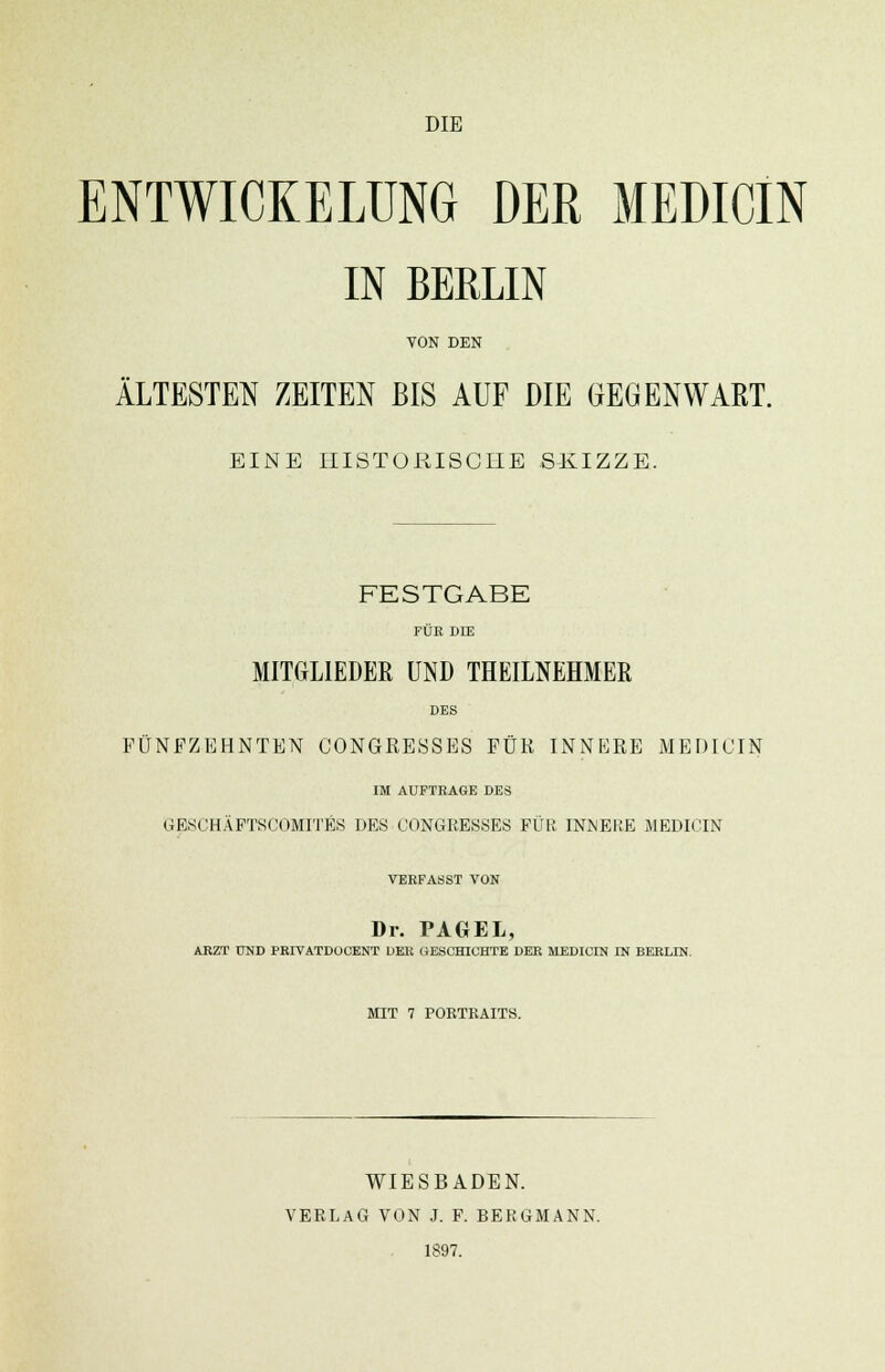 ENTWICKELUNG DER MEDICIN IN BERLIN VON DEN ÄLTESTEN ZEITEN BIS AUF DIE GEGENWART. EINE HISTORISCHE SKIZZE. FESTGABE FÜE DIE MITGLIEDER UND THEILNEHMER DES FÜNFZEHNTEN CONGRESSES FÜR INNERE MEDICIN IM AUFTRAGE DES GESCHÄFTSCOMITES DES CONGRESSES FÜR INNERE MEDICIN VERFASST VON Dr. PAGEL, ARZT UND PRIVATDOCENT DER GESCHICHTE DER MEDICIN IN BERLIN. MIT 7 PORTKAITS. WIESBADEN. VERLAG VON J. F. BERGMANN. 1897.