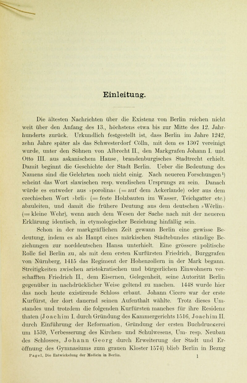 Einleitung. Die ältesten Nachrichten über die Existenz von Berlin reichen nicht weit über den Anfang des 13., höchstens etwa bis zur Mitte des 12. Jahr- hunderts zurück. Urkundlich festgestellt ist, dass Berlin im Jahre 1242, zehn Jahre später als das Schwesterdorf Colin, mit dem es 1307 vereinigt wurde, unter den Söhnen von Albrecht IL, den Markgrafen Johann I. und Otto III. aus askanischem Hause, brandenburgisches Stadtrecht erhielt. Damit beginnt die Geschichte der Stadt Berlin. Ueber die Bedeutung des Namens sind die Gelehrten noch nicht einig. Nach neueren Forschungen1) scheint das Wort slawischen resp. wendischen Ursprungs zu sein. Danach würde es entweder aus »porolina« (=auf dem Ackerlande) oder aus dem czechischen Wort »brli« (= feste Holzbauten im Wasser, Teichgatter etc.) abzuleiten, und damit die frühere Deutung aus dem deutschen »Werliii (= kleine Wehr), wenn auch dem Wesen der Sache nach mit der neueren Erklärung identisch, in etymologischer Beziehung hinfällig sein. Schon in der markgräflichen Zeit gewann Berlin eine gewisse Be- deutung, indem es als Haupt eines märkischen Städtebundes ständige Be- ziehungen zur norddeutschen Hansa unterhielt. Eine grössere politische Rolle fiel Berlin zu, als mit dem ersten Kurfürsten Friedrich, Burggrafen von Nürnberg, 1415 das Regiment der Hohenzollem in der Mark begann. Streitigkeiten zwischen aristokratischen und bürgerlichen Einwohnern ver- schafften Friedrich IL, dem Eisernen, Gelegenheit, seine Autorität Berlin gegenüber in nachdrücklicher Weise geltend zu machen. 1448 wurde hier das noch heute existirende Schloss erbaut. Johann Cicero war der erste Kurfürst, der dort dauernd seinen Aufenthalt wählte. Trotz dieses Um- standes und trotzdem che folgenden Kurfürsten manches für ihre Residenz thaten (Joachim I. durch Gründung des Kammergerichts 1516, Joachim IL durch Einführung der Reformation, Gründung der ersten BuchdrucKerei um 1539, Verbesserung des Kirchen- und Schulwesens, Um- resp. Neubau des Schlosses, Johann Georg durch Erweiterung der Stadt und Er- öffnung des Gymnasiums zum grauen Kloster 1574) blieb Berlin in Bezug Pagel, Die Eutwickehmg der Mediciii in Berlin. j