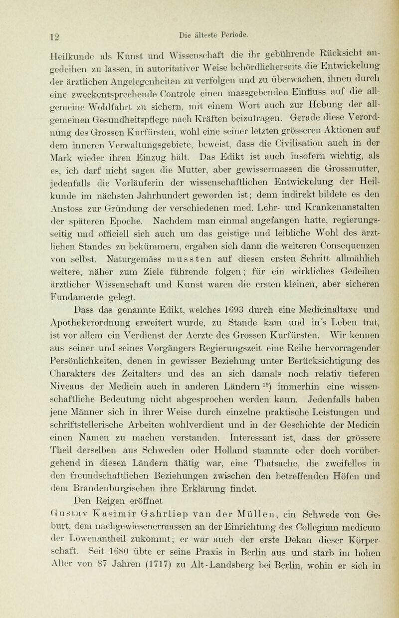 Heilkunde als Kunst und Wissenschaft die ihr gebührende Rücksicht an- gedeihen zu lassen, in autoritativer Weise behördlicherseits die Entwicklung der ärztlichen Angelegenheiten zu verfolgen und zu überwachen, ihnen durch eine zweckentsprechende Controle einen massgebenden Einfluss auf die all- gemeine Wohlfahrt zu sichern, mit einem Wort auch zur Hebung der all- gemeinen Gesundheitspflege nach Kräften beizutragen. Gerade diese Verord- nung des Grossen Kurfürsten, wohl eine seiner letzten grösseren Aktionen auf dem inneren Verwaltungsgebiete, beweist, dass- die Civilisation auch in der Mark wieder ihren Einzug hält. Das Edikt ist auch insofern wichtig, als es, ich darf nicht sagen die Mutter, aber gewissermassen die Grossmutter, jedenfalls die Vorläuferin der wissenschaftlichen Entwickelung der Heil- kunde im nächsten Jahrhundert geworden ist; denn indirekt bildete es den Anstoss zur Gründung der verschiedenen med. Lehr- und Krankenanstalten der späteren Epoche. Nachdem man einmal angefangen hatte, regierungs- seitig und officiell sich auch um das geistige und leibliche Wohl des ärzt- lichen Standes zu bekümmern, ergaben sich dann die weiteren Consequenzen von selbst. Naturgemäss mussten auf diesen ersten Schritt allmählich weitere, näher zum Ziele führende folgen; für ein wirkliches Gedeihen ärztlicher Wissenschaft und Kunst waren die ersten kleinen, aber sicheren Fundamente gelegt. Dass das genannte Edikt, welches 1693 durch eine Medicinaltaxe und Apothekerordnung erweitert wurde, zu Stande kam und in's Leben trat, ist vor allem ein Verdienst der Aerzte des Grossen Kurfürsten. Wir kennen aus semer und seines Vorgängers Regierungszeit eine Reihe hervorragender Persönlichkeiten, denen in gewisser Beziehung unter Berücksichtigung des Charakters des Zeitalters und des an sich damals noch relativ tieferen Niveaus der Medicin auch in anderen Ländern 19) immerhin eine wissen- schaftliche Bedeutung nicht abgesprochen werden kann. Jedenfalls haben jene Männer sich in ihrer Weise durch einzelne praktische Leistungen und schriftstellerische Arbeiten wohlverdient und in der Geschichte der Medicin einen Namen zu machen verstanden. Interessant ist, dass der grössere Theil derselben aus Schweden oder Holland stammte oder doch vorüber- gehend in diesen Ländern thätig war, eine Thatsache, die zweifellos in den freundschaftlichen Beziehungen zwischen den betreffenden Höfen und dem Brandenburgischen ihre Erklärung findet. Den Reigen eröffnet Gustav Kasimir Gahrliep van der Müllen, ein Schwede von Ge- burt, dem nachgewiesenermassen an der Einrichtung des Collegium medicum der Löwenantheil zukommt; er war auch der erste Dekan dieser Körper- schaft. Seit 1680 übte er seine Praxis in Berlin aus und starb im hohen Alter von 87 Jahren (1717) zu Alt - Landsberg bei Berlin, wohin er sich in