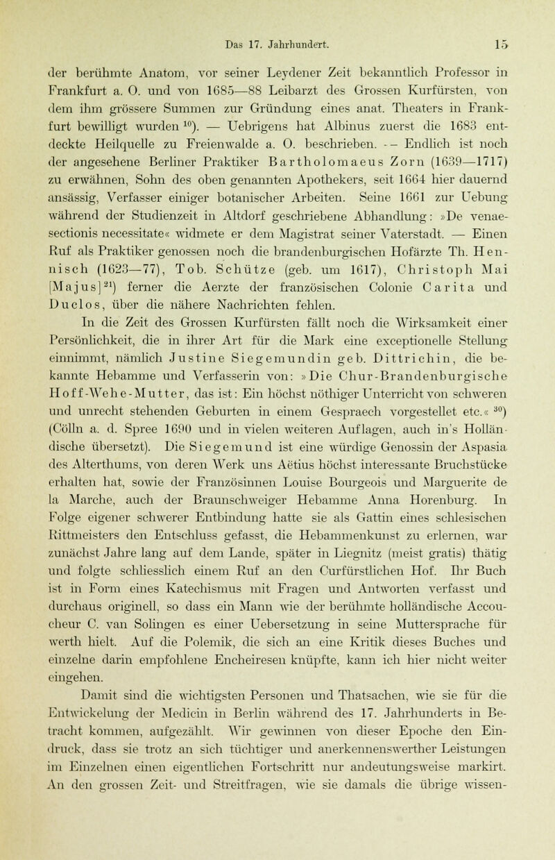 der berühmte Anatom, vor seiner Leydener Zeit bekanntlich Professor in Frankfurt a. 0. und von 1G85—88 Leibarzt des Grossen Kurfürsten, von dem ihm grössere Summen zur Gründung eines anat. Theaters in Frank- furt bewilligt wurden 10). — Uebrigens hat Albmus zuerst die 1683 ent- deckte Heilquelle zu Freienwalde a. 0. beschrieben. - - Endlich ist noch der angesehene Berliner Praktiker Bartholomaeus Zorn (1639—1717) zu erwähnen, Sohn des oben genannten Apothekers, seit 1664 hier dauernd ansässig, Verfasser einiger botanischer Arbeiten. Seine 1661 zur Uebung während der Studienzeit in Altdorf geschriebene Abhandlung: »De venae- sectionis necessitate« widmete er dem Magistrat seiner Vaterstadt. — Einen Ruf als Praktiker genossen noch die brandenburgischen Hofärzte Th. Hen- nisch (1623—77), Tob. Schütze (geb. um 1617), Christoph Mai [Majus]21) ferner die Aerzte der französischen Colonie Carita und Duclos, über die nähere Nachrichten fehlen. In die Zeit des Grossen Kurfürsten fällt noch die Wirksamkeit einer Persönlichkeit, die in ihrer Art für die Mark eine exceptionelle Stellung einnimmt, nämlich Justine Siegemundin geb. Dittrichin, die be- kannte Hebamme und Verfasserin von: »Die Chur-Brandenburgische Hof f-Wehe-Mutter, das ist: Ein höchst nöthiger Unterricht von schweren und unrecht stehenden Geburten in einem Gespraech vorgestellet etc.« 30) (Colin a. d. Spree 1690 und in vielen weiteren Auflagen, auch in's Hollän- dische übersetzt). Die Siegemund ist eine würdige Genossin der Aspasia des Alterthums, von deren Werk uns Aetius höchst interessante Bruchstücke erhalten hat, sowie der Französinnen Louise Bourgeois und Marguerite de la Marche, auch der Braunschweiger Hebamme Anna Horenburg. In Folge eigener schwerer Entbindung hatte sie als Gattin eines schlesischen Rittmeisters den Entschluss gefasst, die Hebammenkunst zu erlernen, war zunächst Jahre lang auf dem Lande, später in Liegnitz (meist gratis) thätig und folgte schliesslich einem Ruf an den Curfürstlichen Hof. Ihr Buch ist in Form eines Katechismus mit Fragen und Antworten verfasst und durchaus originell, so dass ein Mann wie der berühmte holländische Accou- cheur C. van Sohngen es einer Uebersetzung in seine Muttersprache für werth hielt. Auf die Polemik, die sich an eine Kritik dieses Buches und einzelne darin empfohlene Encheiresen knüpfte, kann ich hier nicht weiter eingehen. Damit sind die wichtigsten Personen und Thatsachen, wie sie für die Entwickelung der Medicin in Berlin während des 17. Jahrhunderts in Be- tracht kommen, aufgezählt, Wir gewinnen von dieser Epoche den Ein- druck, dass sie trotz an sich tüchtiger und anerkennenswerther Leistungen im Einzelnen einen eigentlichen Fortschritt nur andeutungsweise markirt. An den grossen Zeit- und Streitfragen, wie sie damals die übrige wissen-