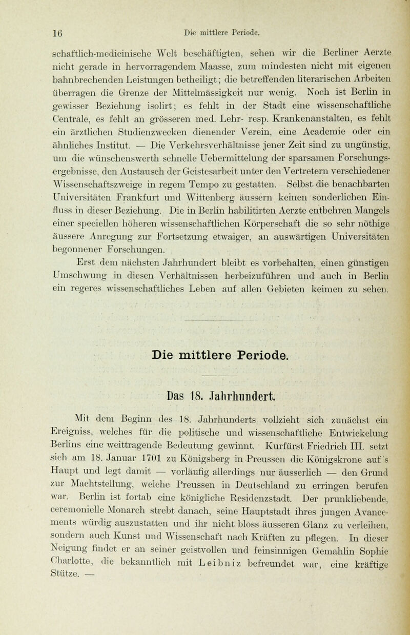 schaftlich-medicinische Welt beschäftigten, sehen wir die Berliner Aerzte nicht gerade in hervorragendem Maasse, zum mindesten nicht mit eigenen bahnbrechenden Leistungen betheiligt; die betreffenden literarischen Arbeiten überragen die Grenze der Mittelmässigkeit nur wenig. Noch ist Berlin in gewisser Beziehung isolirt; es fehlt in der Stadt eine wissenschaftliche Centrale, es fehlt an grösseren med. Lehr- resp. Krankenanstalten, es fehlt ein ärztlichen Studienzwecken dienender Verein, eine Academie oder ein ähnliches Institut. — Die Verkehrsverhältnisse jener Zeit sind zu ungünstig, um die wünschenswerth schnelle Uebermittelung der sparsamen Forschungs- ergebnisse, den Austausch der Geistesarbeit unter den Vertretern verschiedener Wissenschaftszweige in regem Tempo zu gestatten. Selbst die benachbarten Universitäten Frankfurt und Wittenberg äussern keinen sonderlichen Ein- fluss in dieser Beziehung. Die in Berlin habilitirten Aerzte entbehren Mangels einer speciellen höheren wissenschaftlichen Körperschaft die so sehr nöthige äussere Anregung zur Fortsetzung etwaiger, an auswärtigen Universitäten begonnener Forschungen. Erst dem nächsten Jahrhundert bleibt es vorbehalten, einen günstigen Umschwung in diesen Verhältnissen herbeizuführen und auch in Berlin ein regeres wissenschaftliches Leben auf allen Gebieten keimen zu sehen. Die mittlere Periode. Das 18. Jahrhundert. Mit dem Beginn des 18. Jahrhunderts vollzieht sich zunächst ein Ereigniss, welches für die politische und wissenschaftliche Entwickelunu; Berlins eine weittragende Bedeutung gewinnt. Kurfürst Friedrich III. setzt sich am 18. Januar 1701 zu Königsberg in Preussen die Königskrone auf's Haupt und legt damit - - vorläufig allerdings nur äusserüch — den Grund zur Machtstellung, welche Preussen in Deutschland zu erringen berufen war. Berlin ist fortab eine königliche Residenzstadt. Der prunkliebende, ceremonielle Monarch strebt danach, seine Hauptstadt ihres jungen Avance- ments würdig auszustatten und ihr nicht bloss äusseren Glanz zu verleihen, sondern auch Kunst und Wissenschaft nach Kräften zu pflegen. In dieser Neigung findet er an seiner geistvollen und feinsinnigen Gemahlin Sophie Charlotte, die bekanntlich mit Leibniz befreundet war, eine kräftige Stütze. —