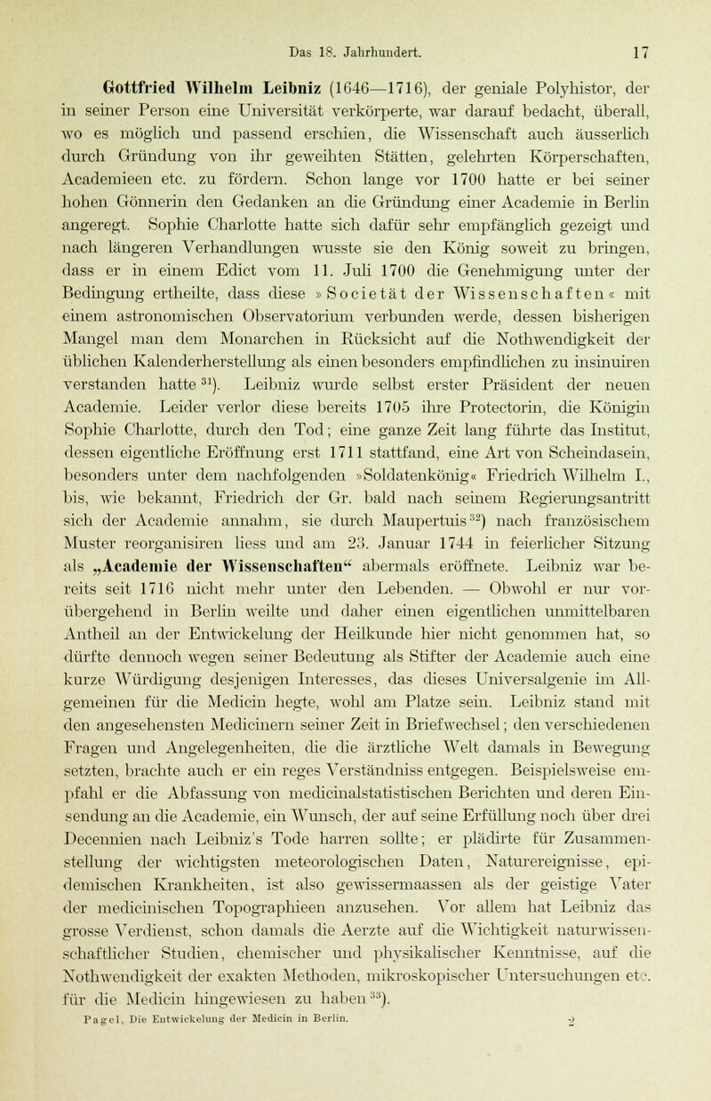 Gottfried Wilhelm Leibniz (1646—1716), der geniale Polyhistor, der in seiner Person eine Universität verkörperte, war darauf bedacht, überall, wo es möglich und passend erschien, die Wissenschaft auch äusserhch durch Gründung von ihr geweihten Stätten, gelehrten Körperschaften, Academieen etc. zu fördern. Schon lange vor 1700 hatte er bei seiner hohen Gönnerin den Gedanken an die Gründung einer Academie in Berlin angeregt. Sophie Charlotte hatte sich dafür sehr empfänglich gezeigt und nach längeren Verhandlungen wusste sie den König soweit zu bringen, dass er in einem Edict vom 11. Juli 1700 die Genehmigung unter der Bedingung ertheilte, dass diese »Societät der Wissenschaften« mit ■einem astronomischen Observatorium verbunden werde, dessen bisherigen Mangel man dem Monarchen in Rücksicht auf che Nothwendigkeit der üblichen Kalenderherstellung als einen besonders empfindlichen zu insinuiren verstanden hatte31). Leibniz wurde selbst erster Präsident der neuen Academie. Leider verlor diese bereits 1705 ihre Protectorin, die Königin Sophie Charlotte, durch den Tod; eine ganze Zeit lang führte das Institut, dessen eigentliche Eröffnung erst 1711 stattfand, eine Art von Schemdasein, besonders unter dem nachfolgenden »Soldatenkönig« Friedrich Wilhelm I., bis, wie bekannt, Friedrich der Gr. bald nach seinem Regierungsantritt sich der Academie annahm, sie durch Maupertuis32) nach französischem Muster reorganisiren liess und am 23. Januar 1744 in feierlicher Sitzung als „Academie der Wissenschaften abermals eröffnete. Leibniz war be- reits seit 1716 nicht mehr unter den Lebenden. — Obwohl er nur vor- übergehend in Berlin weilte und daher einen eigentlichen unmittelbaren Antheil an der Entwickelung der Heilkunde hier nicht genommen hat, so dürfte dennoch wegen seiner Bedeutung als Stifter der Academie auch eine kurze Würdigung desjenigen Interesses, das dieses Universalgenie im All- gemeinen für die Medicin hegte, wohl am Platze sein. Leibniz stand mit den angesehensten Medicinern seiner Zeit hi Briefwechsel; den verschiedenen Fragen und Angelegenheiten, die die ärztliche Welt damals in Bewegung setzten, brachte auch er ein reges Verständniss entgegen. Beispielsweise em- pfahl er die Abfassung von medicinalstatistischen Berichten und deren Ein- sendung an die Academie, ein Wunsch, der auf seine Erfüllung noch über drei Pecennien nach Leibniz's Tode harren sollte; er plädirte für Zusammen- stellung der wichtigsten meteorologischen Daten, Naturereignisse, epi- demischen Krankheiten, ist also gewissermaassen als der geistige Vater der medicinischen Topographieen anzusehen. Vor allem hat Leibniz das grosse Verdienst, schon damals die Aerzte auf die Wichtigkeit naturwissen- .schaftlicher Studien, chemischer und physikalischer Kenntnisse, auf die Nothwendigkeit der exakten Methoden, mikroskopischer Untersuchungen etc. für die Medicin hingewiesen zu habenJi). Pagel, Die Eiitwickehmg der Medicin in Berlin. .}