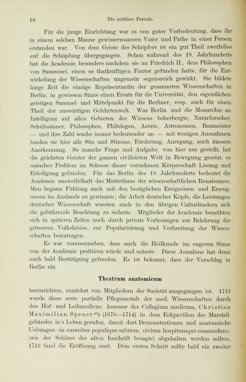 Für die junge Einrichtung war es von guter Vorbedeutung, dass ihr in einem solchen Manne gewissermaassen Vater und Pathe in einer Person erstanden war. Von dem Geiste des Schöpfers ist ein gut Theil zweifellos auf die Schöpfung übergegangen. Schon während des 18. Jahrhunderts hat die Academie, besonders nachdem sie an Friedrich IL, dem Philosophen von Sanssouci, einen so thatkräftigen Fautor gefunden hatte, für die Ent- wickelung der Wissenschaften ungemein segensreich gewirkt. Sie bildete lange Zeit die einzige Repräsentantin der gesammten Wissenschaften in Berlin, in gewissem Sinne einen Ersatz für die Universität, den eigentlichen geistigen Sammel- und Mittelpunkt für die Berliner, resp. auch für einen Theil der auswärtigen Gelehrtenwelt. Was Berlin und die Monarchie an Intelligenz auf allen Gebieten des Wissens beherbergte, Naturforscher, Schulmänner, Philosophen, Philologen, Aerzte, Astronomen, Baumeister - und ihre Zahl wuchs immer bedeutender an — mit wenigen Ausnahmen fanden sie hier alle Sitz und Stimme, Förderung, Anregung, auch äussere Anerkennung. So manche Frage und Aufgabe, von liier aus gestellt, hat die gelehrten Geister der ganzen civilisirten Welt in Bewegung gesetzt, so manches Problem im Schosse dieser vornehmen Körperschaft Lösung und Erledigung gefunden. Für das Berlin des 18. Jahrhunderts bedeutet die Academie unzweifelhaft das Mutterhaus der wissenschaftlichen Renaissance. Man begann Fühlung auch mit den bezüglichen Ereignissen und Erzeug- nissen im Auslande zu gewinnen; die Arbeit deutscher Köpfe, die Leistungen deutscher Wissenschaft wussten auch in den übrigen Oulturländern sich die gebührende Beachtung zu sichern. Mitglieder der Academie bemühten sich in späteren Zeiten noch durch private Vorlesungen zur Belehrung der grösseren Volkskreise, zur Popularisirung und Verbreitung der Wissen- schaften beizutragen. Es war vorauszusehen, dass auch die Heilkunde im engeren Sinne von der Academie profitiren würde und müsste. Diese Annahme hat denn auch bald Bestätigung gefunden. Es ist bekannt, dass der Vorschlag in Berlin ein Theatrum anatomiciini herzurichten, zunächst von Mitgliedern der Societät ausgegangen ist. 1713 wurde diese erste partielle Pflegeanstalt der med. Wissenschaften durch den Hof- und Leibmedicus, Assessor des Collegium medicum, Christian Maximilian Spener34) (1678—1714) in dem Eckpavillon des Marstall- gebäudes in 's Leben gerufen, damit dort Demonstrationen und anatomische Uebungen »in exercitus populique salutem, civium hospitumque commodum« (wie der Schluss der alten Inschrift besagte) abgehalten werden sollten. 1719 fand die Eröffnung statt. Dem ersten Schritt sollte bald ein zweiter