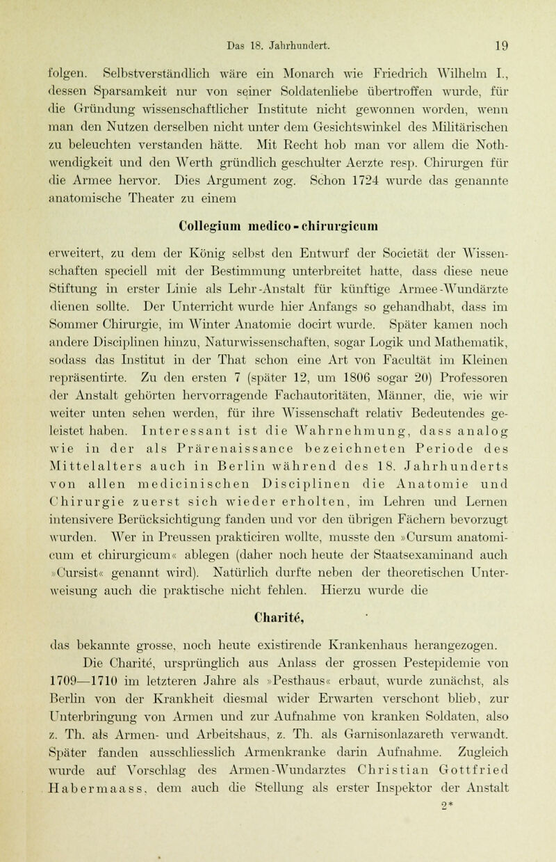 folgen. Selbstverständlich wäre ein Monarch wie Friedrich Wilhelm I., dessen Sparsamkeit nur von seiner Soldatenliebe übertroffen wurde, für die Gründung wissenschaftlicher Institute nicht gewonnen worden, wenn man den Nutzen derselben nicht unter dem Gesichtswinkel des Militärischen zu beleuchten verstanden hätte. Mit Recht hob man vor allem die Noth- wendigkeit und den Werth gründlich geschulter Aerzte resp. Chirurgen für die Armee hervor. Dies Argument zog. Schon 1724 wurde das genannte anatomische Theater zu einem Collegium medico - chirurgicum erweitert, zu dem der König selbst den Entwurf der Societät der Wissen- schaften speciell mit der Bestimmung unterbreitet hatte, dass diese neue Stiftung in erster Linie als Lehr-Anstalt für künftige Armee-Wundärzte dienen sollte. Der Unterricht wurde hier Anfangs so gehandhabt, dass im Sommer Chirurgie, im Winter Anatomie docirt wurde. Später kamen noch andere Disciplinen hinzu, Naturwissenschaften, sogar Logik und Mathematik, sodass das Institut in der That schon eine Art von Facultät im Kleinen repräsentirte. Zu den ersten 7 (später 12, um 1806 sogar 20) Professoren der Anstalt gehörten hervorragende Fachautoritäten, Männer, die, wie wir weiter unten sehen werden, für ihre Wissenschaft relativ Bedeutendes ge- leistet haben. Interessant ist die Wahrnehmung, dass analog wie in der als Prärenaissance bezeichneten Periode des Mittelalters auch in Berlin während des 18. Jahrhunderts von allen m e d i c i n i s c h e n Disciplinen die Anatomie und Chirurgie zuerst sich wieder erholten, im Lehren und Lernen intensivere Berücksichtigung fanden und vor den übrigen Fächern bevorzugt wurden. Wer in Preussen prakticiren wollte, musste den »Cursum anatomi- cum et chirurgicum« ablegen (daher noch heute der Staatsexaminand auch »Cursist« genannt wird). Natürlich durfte neben der theoretischen Unter- weisung auch die praktische nicht fehlen. Hierzu wurde die Charit, das bekannte grosse, noch heute existirende Kraukenhaus herangezogen. Die Charite, ursprünglich aus Anlass der grossen Pestepidemie von 1709—1710 im letzteren Jahre als »Pesthaus« erbaut, wurde zunächst, als Berlin von der Krankheit diesmal wider Erwarten verschont blieb, zur Unterbringung von Armen und zur Aufnahme von kranken Soldaten, also z. Th. als Armen- und Arbeitshaus, z. Th. als Garnisonlazareth verwandt. Später fanden ausschliesslich Armenkranke darin Aufnahme. Zugleich wurde auf Vorschlag des Armen-Wundarztes Christian Gottfried Habermaass, dem auch die Stellung als erster Inspektor der Anstalt