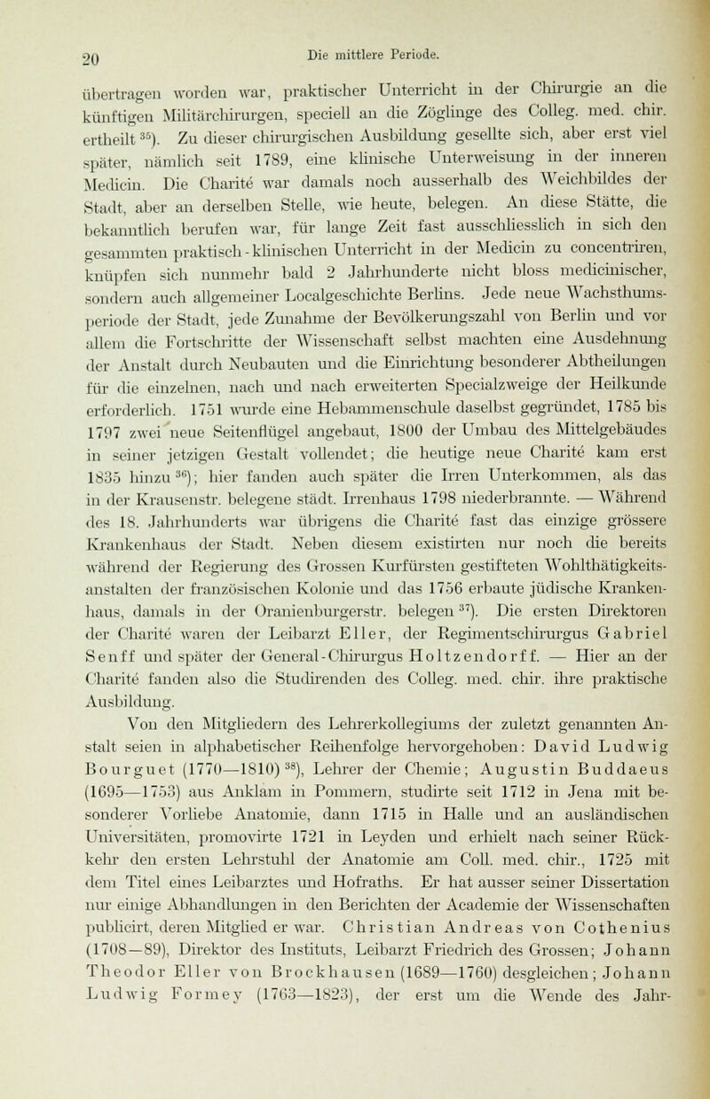 übertragen worden war, praktischer Unterricht in der Chirurgie an die künftigen Militärchirurgen, speciell an die Zöglinge des Colleg. med. chir. ertheilt35). Zu dieser chirurgischen Ausbildung gesellte sich, aber erst viel später, nämlich seit 1789, eine klinische Unterweisung in der inneren Medicin. Die Charite war damals noch ausserhalb des Weichbildes der Stadt, aber an derselben Stelle, wie heute, belegen. An diese Stätte, die bekanntlich berufen war, für lange Zeit fast ausschliesslich in sich den gesammten praktisch - klinischen Unterricht in der Medicin zu concentriren, knüpfen sich nunmehr bald 2 Jahrhunderte nicht bloss medicinischer, sondern auch allgemeiner Localgeschichte Berlins. Jede neue Wachsthums- periode der Stadt, jede Zunahme der Bevölkerungszahl von Berlin und vor allem die Fortschritte der Wissenschaft selbst machten eine Ausdehnung der Anstalt durch Neubauten und die Einrichtung besonderer Abtheilungen für die einzelnen, nach und nach erweiterten Specialzweige der Heilkunde erforderlich. 1751 wurde eine Hebammenschule daselbst gegründet, 1785 bis 1797 zwei neue Seitenflügel angebaut, 1800 der Umbau des Mittelgebäudes in seiner jetzigen Gestalt vollendet; die heutige neue Charite kam erst 1835 hinzu36); hier fanden auch später die Irren Unterkommen, als das in der Krausenstr. belegene städt. Irrenhaus 1798 niederbrannte. —Während des 18. Jahrhunderts war übrigens die Charite fast das einzige grössere Krankenhaus der Stadt. Neben diesem existirten nur noch die bereits während der Regierung des Grossen Kurfürsten gestifteten Wohlthätigkeits- anstalten der französischen Kolonie und das 1756 erbaute jüdische Kranken- haus, damals in der Oranienburgerstr. belegen37). Die ersten Direktoren der Charite waren der Leibarzt Ell er, der Regimentschirurgus Gabriel Senff und später der General - Chirurgus Ho 11 z en do r f f. — Hier an der Charite fanden also die Studirenden des Colleg. med. chir. ihre praktische Ausbildung. Von den Mitgliedern des Lehrerkollegiums der zuletzt genannten An- stalt seien in alphabetischer Reihenfolge hervorgehoben: David Ludwig Bourguet (1770—1810)38), Lehrer der Chemie; Augustin Buddaeus (1695—1753) aus Anklam in Pommern, studirte seit 1712 in Jena mit be- sonderer Vorhebe Anatomie, dann 1715 in Halle und an ausländischen Universitäten, promovirte 1721 in Leyden und erhielt nach seiner Rück- kehr den ersten Lehrstuhl der Anatomie am Coli. med. chir., 1725 mit dem Titel eines Leibarztes und Hofraths. Er hat ausser semer Dissertation nur einige Abhandlungen in den Berichten der Academie der Wissenschaften publicirt, deren Mitglied er war. Christian Andreas von Cothenius (170S —89), Direktor des Listituts, Leibarzt Friedrich des Grossen; Johann Theodor Eller von Brockhausen (1689—1760) desgleichen; Johann Ludwig Formev (1763—1823), der erst um die Wende des Jahr-