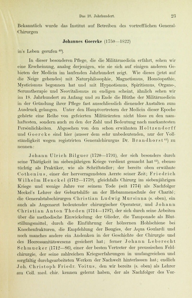 Bekanntlich wurde das Institut auf Betreiben des vortrefflichen General- Chirurgen Johannes Goercke (1750—1822) in's Leben gerufen 40). In dieser besonderen Pflege, die die Militärmedicm erfährt, sehen wir eine Erscheinung, analog derjenigen, wie sie sich auf einigen anderen Ge- bieten der Medicin im laufenden Jahrhundert zeigt. Wie dieses (jetzt auf die Neige gehendes) mit Naturphilosophie, Magnetismus, Homöopathie, Mysticismus begonnen hat und mit Hypnotismus, Spiritismus, Organo-, Serumtherapie und Neovitalismus zu endigen scheint, ähnlich sehen wir im 18. Jahrhundert zu Anfang und zu Ende die Blüthe der Militärmedicin in der Gründung ihrer Pflege fast ausschliesslich dienender Anstalten zum Ausdruck gelangen. Unter den Hauptvertretern der Medicin dieser Epoche gehörte eine Reihe von gefeierten Militärärzten nicht bloss zu den nam- haftesten, sondern auch zu den der Zahl und Bedeutung nach markantesten Persönlichkeiten. Abgesehen von den schon erwähnten Holtzendorff und Goercke sind hier (ausser dem sehr unbedeutenden, nur der Voll- ständigkeit wegen registrirten Generalcbirurgus Dr. Brandhorst41) zu nennen: Johann Ulrich Bilguer (1720—1791), der sich besonders durch seine Thätigkeit im siebenjährigen Kriege verdient gemacht hat42), ebenso tüchtig als Praktiker, wie als Schriftsteller; der bereits oben erwähnte Cothenius, einer der hervorragendsten Aerzte seiner Zeit; Friedrich Wilhelm Henckel (1712—1779), gleichfalls Chirurg im siebenjährigen Kriege und wenige Jahre vor seinem Tode (seit 1774) als Nachfolger Meckel's Lehrer der Geburtshilfe an der Hebammenschule der Charite; die Generalstabschirurgen Christian Ludwig Mursinna (s. oben), ein auch als Augenarzt bedeutender chirurgischer Operateur, und Johann Christian Anton Theden (1714—1797), der sich durch seine Arbeiten über die methodische Einwickelung der Glieder, die Tamponade als Blut- stillungsmittel, durch die Einführung der hölzernen Hohlschiene bei Knochenfrakturen, die Empfehlung der Bougies, der Aqua Goulardi und noch manches andere ein Andenken in der Geschichte der Chirurgie und des Heeressanitätswesens gesichert hat; ferner Johann Leberecht Schmucker (1712—86), einer der besten Vertreter der preussischen Feld- chirurgie, der seine zahlreichen Kriegserfahrungen in umfangreichen und sorgfältig durchgearbeiteten Werken der Nachwelt hinterlassen hat; endlich Joh. Christoph Friedr. Voitus, den wir bereits (s. oben) als Lehrer Jim Coli. med. chir. kennen gelernt haben, der als Nachfolger des Vor-