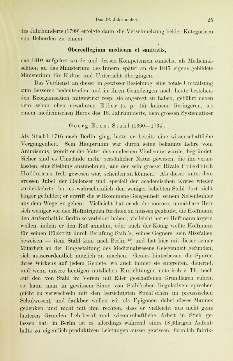 des Jahrhunderts (1799) erfolgte dann die Verschmelzung beider Kategorieen von Behörden zu einem Obercollegium medicum et sanitatis, das 1810 aufgelöst wurde und dessen Kompetenzen zunächst als Medicinal- sektion an das Ministerium des Innern, später an das 1817 eigens gebildete Ministerium für Kultus und Unterricht übergingen. Das Verdienst an dieser in gewisser Beziehung eine totale Umwälzung zum Besseren bedeutenden und in ihren Grund zügen noch heute bestehen- den Reorganisation mitgewirkt resp. sie angeregt zu haben, gebührt neben dem schon oben erwähnten Eller (s. p. 15) keinem Geringeren, als einem medicinischen Heros des 18. Jahrhunderts, dem grossen Systematiker Georg Ernst Stahl (1660—1734). Als Stahl 1716 nach Berlin ging, hatte er bereits eine wissenschaftliche Vergangenheit. Sein Hauptruhm war durch seine bekannte Lehre vom Animismus, womit er der Vater des modernen Vitalismus wurde, begründet. Sicher sind es Umstände mehr persönlicher Natur gewesen, die ihn veran- lassten, eine Stellung anzunehmen, aus der sein grosser Rivale Friedrich H o f f m a n n froh gewesen war, scheiden zu können. Als dieser unter dem grossen Jubel der Hallenser und speciell der academischen Kreise wieder zurückkehrte, hat es wahrscheinlich den weniger beliebten Stahl dort nicht länger geduldet; er ergriff die willkommene Gelegenheit, seinem Nebenbuhler aus dem Wege zu gehen. Vielleicht hat er als der morose, unnahbare Herr sich weniger vor den Hofintriguen fürchten zu müssen geglaubt, die Hoffmann den Aufenthalt in Berlin so verleidet haben; vielleicht hat er Hoffmann ärgern wollen, indem er den Ruf annahm, oder auch der König wollte Hoffmann für seinen Rücktritt durch Berufung Stahl's, seines Gegners, sein Missfallen beweisen — item Stahl kam nach Berlin 43) und hat hier mit dieser seiner Mitarbeit an der Umgestaltung des Medicinalwesens Gelegenheit gefunden, sich ausserordentlich nützlich zu machen. Genies hinterlassen die Spuren ilires Wirkens auf jedem Gebiete, wo auch immer sie eingreifen, dauernd, und wenn unsere heutigen nützlichen Einrichtungen notorisch z. Th. noch auf den von Stahl im Verein mit Eller geschaffenen Grundlagen ruhen, so kann man in gewissem Sinne von Stahl'schen Regulativen sprechen (nicht zu verwechseln mit den berüchtigten Stiehl'sehen im preussischen Schulwesen), und dankbar wollen wir als Epigonen dabei dieses Mannes gedenken und nicht mit ihm rechten, dass er vielleicht aus nicht ganz lauteren Gründen Lehrberuf und wissenschaftliche Arbeit in Stich ge- lassen hat; in Berlin ist es allerdings während eines 18jährigen Aufent- halts zu eigentlich produktiven Leistungen ausser gewissen, förmlich fabrik-