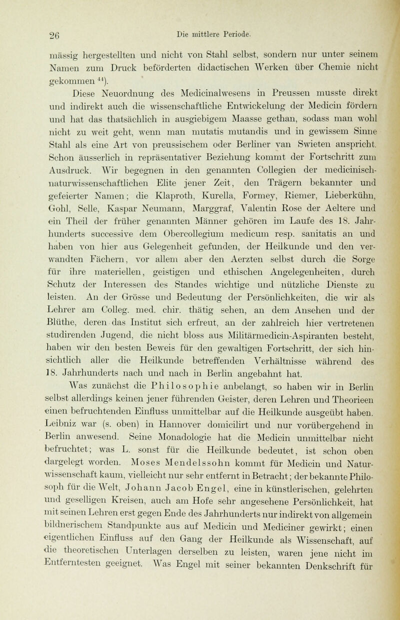 massig hergestellten und nicht von Stahl selbst, sondern nur unter seinem Namen zum Druck beförderten didactischen Werken über Chemie nicht gekommen ). Diese Neuordnung des Medicinalwesens in Preussen musste direkt und indirekt auch die wissenschaftliche Entwicklung der Medicin fördern und hat das thatsächlich in ausgiebigem Maasse gethan, sodass man wohl nicht zu weit geht, wenn man mutatis mutandis und in gewissem Sinne Stahl als eine Art von preussischem oder Berliner van Swieten anspricht. Schon äusserlich in repräsentativer Beziehung kommt der Fortschritt zum Ausdruck. Wir begegnen in den genannten Collegien der medicinisch- naturwissenschaftlichen Elite jener Zeit, den Trägern bekannter und gefeierter Namen; die Klaproth, Kurella, Formey, Riemer, Lieberkühn, Gohl, Seile, Kaspar Neumann, Marggraf, Valentin Rose der Aeltere und ein Theil der früher genannten Männer gehören im Laufe des 18. Jahr- hunderts successive dem Obercollegium medicum resp. sanitatis an und haben von hier aus Gelegenheit gefunden, der Heilkunde und den ver- wandten Fächern, vor allem aber den Aerzten selbst durch die Sorge für ihre materiellen, geistigen und ethischen Angelegenheiten, durch Schutz der Interessen des Standes wichtige und nützliche Dienste zu leisten. An der Grösse und Bedeutung der Persönlichkeiten, die wir als Lehrer am Colleg. med. chir. thätig sehen, an dem Ansehen und der Blüthe, deren das Institut sich erfreut, an der zahlreich hier vertretenen studirenden Jugend, die nicht bloss aus Militärmedicm-Aspiranten besteht, haben wir den besten Beweis für den gewaltigen Fortschritt, der sich hin- sichtlich aller die Heilkunde betreffenden Verhältnisse während des IS. Jahrhunderts nach und nach in Berlin angebahnt hat. Was zunächst die Philosophie anbelangt, so haben wir in Berlin selbst allerdings keinen jener führenden Geister, deren Lehren und Theorieen einen befruchtenden Einfluss unmittelbar auf die Heilkunde ausgeübt haben. Leibniz war (s. oben) in Hannover domicilirt und nur vorübergehend in Berlin anwesend. Seine Monadologie hat die Medicin unmittelbar nicht befruchtet; was L. sonst für die Heilkunde bedeutet, ist schon oben dargelegt worden. Moses Mendelssohn kommt für Medicin und Natur- wissenschaft kaum, vielleicht nur sehr entfernt in Betracht; der bekannte Philo- soph für die Welt, Johann Jacob Engel, eine in künstlerischen, gelehrten und geselligen Kreisen, auch am Hofe sehr angesehene Persönlichkeit, hat mit seinen Lehren erst gegen Ende des Jahrhunderts nur indirekt von allgemein bildnerischem Standpunkte aus auf Medicin und Mediciner gewirkt; einen eigentlichen Einfluss auf den Gang der Heilkunde als Wissenschaft, auf die theoretischen Unterlagen derselben zu leisten, waren jene nicht im Entferntesten geeignet. Was Engel mit seiner bekannten Denkschrift für