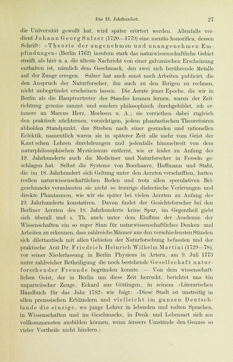 '£i die Universität gewollt hat, wird später erörtert werden. Allenfalls ver- dient J o h a n n G e o r g S u 1 z e r (1720—1779) eine mentio honoritica, dessen »Schrift: »Theorie der angenehmen und unangenehmen Em- pfindungen« (Berlin 1762) insofern stark das naturwissenschaftliche Gebiet streift, als hier u. a. die älteste Nachricht von einer galvanischen Erscheinung enthalten ist, nämlich dem Geschmack, den zwei sich berührende Metalle auf der Zunge erregen. Sulzer hat auch sonst noch Arbeiten publicirt, die den Anspruch der Naturforscher, ihn auch zu den Ihrigen zu rechnen, nicht unbegründet erscheinen lassen. Die Aerzte jener Epoche, die wir in Berlin als die Hauptvertreter des Standes kennen lernen, waren der Zeit- richtung gemäss sammt und sonders philosophisch durchgebildet, ich er- innere au Marcus Herz, Moehsen u. A.; sie verriethen dabei zugleich den praktisch nüchternen, vorsichtigen, jedem phantastischen Theoretisiren abholden Standpunkt, das Streben nach ehier gesunden und rationellen Eclektik, namentlich waren sie in späterer Zeit alle mehr vom Geist der Kant'sehen Lehren durchdrungen und jedenfalls himmelweit von dem naturphilosophischen Mysticismus entfernt, wie er leider zu Anfang des 19. Jahrhunderts auch die Mediciner und Naturforscher in Fesseln ge- schlagen hat. Selbst die Systeme von Boerhaave, Hoffmann und Stahl, die im 18. Jahrhundert sich Geltung unter den Aerzten verschafften, hatten reellen naturwissenschaftlichen Boden und trotz allen speculativen Bei- geschmacks veranlassten sie nicht so traurige diabetische Verirrungen und direkte Phantasmen, wie wir sie später bei vielen Aerzten zu Anfang des 19. Jahrhunderts konstatiren. Davon findet der Gesichtsforscher bei den Berliner Aerzten des 18. Jahrhunderts keine Spur, im Gegentheil giel.it sich überall und z. Th. auch unter dem Einfluss der Academie der Wissenschaften ein so reger Sinn für naturwissenschaftliches Denken und Arbeiten zu erkennen, dass zahlreiche Männer aus den verschiedensten Ständen sich dilettantisch mit allen Gebieten der Naturforschung befassten und der praktische Arzt Dr. Friedrich Heinrich Wilhelm Martini (1729—78), vor seiner Niederlassung in Berlin Physicus in Artern, am 9. Juli 1773 unter zahlreicher Betheiligung die noch bestehende Gesellschaft natur- forschender Freunde begründen konnte. — Von dem wissenschaft- lichen Geist, der in Berlin um diese Zeit herrscht, berichtet ims ein unparteiischer Zeuge, Eckard aus Göttingen, in seinem »Literarischen Handbuch für das Jahr 17S2« wie folgt: »Diese Stadt ist unstreitig in allen preussischen Erbländern und vielleicht im ganzen Deutsch- lande die einzige, wo junge Lehrer in lebenden und todten Sprachen, in Wissenschaften und im Geschmacke, in Denk- und Lebensart sich am vollkommensten ausbilden können, wenn äussere Umstände den Genuss so vieler Yortheile nicht hindern.«