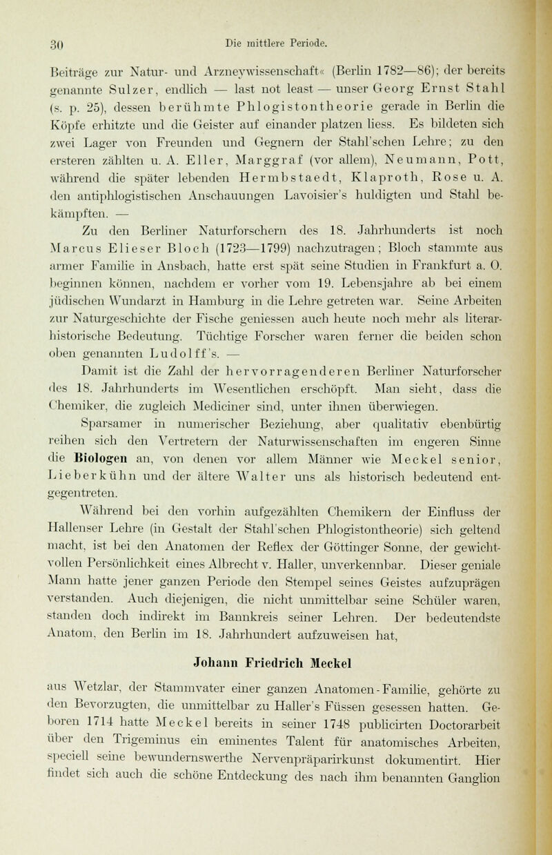 Beiträge zur Natur- und ArzneyWissenschaft« (Berlin 1782—86); der bereits genannte Sulzer, endlich — last not least — unser Georg Ernst Stahl (s. p. 25), dessen berühmte Phlogistontheorie gerade in Berlin die Köpfe erhitzte und die Geister auf einander platzen Hess. Es bildeten sich zwei Lager von Freunden und Gegnern der Stahl'sehen Lehre; zu den ersteren zählten U.A. Eller, Marggraf (vor allem), Neumann, Pott, während die später lebenden Hermbstaedt, Klaproth, Rose u. A. den antiphlogistischen Anschauungen Lavoisier's huldigten und Stahl be- kämpften. — Zu den Berliner Naturforschern des 18. Jahrhunderts ist noch Marcus Elieser Bloch (1723—1799) nachzutragen; Bloch stammte aus armer Familie in Ansbach, hatte erst spät seine Studien in Frankfurt a. 0. beginnen können, nachdem er vorher vom 19. Lebensjahre ab bei einem jüdischen Wundarzt in Hamburg in die Lehre getreten war. Seine Arbeiten zur Naturgeschichte der Fische gemessen auch heute noch mehr als literar- historische Bedeutung. Tüchtige Forscher waren ferner die beiden schon oben genannten Ludolff's. — Damit ist die Zahl der hervorragenderen Berliner Naturforscher des 18. Jahrhunderts im Wesentlichen erschöpft. Man sieht, dass die Chemiker, die zugleich Mediciner sind, unter ihnen überwiegen. Sparsamer in numerischer Beziehung, aber qualitativ ebenbürtig reihen sich den Vertretern der Naturwissenschaften im engeren Sinne die Biologen an, von denen vor allem Männer wie Meckel senior, Lieberkühn und der ältere Walter uns als historisch bedeutend ent- gegentreten. Während bei den vorhin aufgezählten Chemikern der Einfluss der Hallenser Lehre (in Gestalt der Stahl'schen Phlogistontheorie) sich geltend macht, ist bei den Anatomen der Reflex der Göttinger Sonne, der gewicht- vollen Persönlichkeit eines Albrecht v. Haller, unverkennbar. Dieser geniale Mann hatte jener ganzen Periode den Stempel seines Geistes aufzuprägen verstanden. Auch diejenigen, die nicht unmittelbar seine Schüler waren, standen doch indirekt im Bannkreis seiner Lehren. Der bedeutendste Anatom, den Berlin im 18. Jahrhundert auf zuweisen hat, Johann Friedrich Meckel aus Wetzlar, der Stammvater einer ganzen Anatomen - Familie, gehörte zu den Bevorzugten, die unmittelbar zu Haller's Füssen gesessen hatten. Ge- hören 1714 hatte Meckel bereits in seiner 1748 publicirten Doctorarbeit über den Trigeminus ein eminentes Talent für anatomisches Arbeiten, speciell seine bewundernswerthe Nervenpräparirkunst dokumentirt. Hier findet sich auch die schöne Entdeckung des nach ihm benannten Ganglion