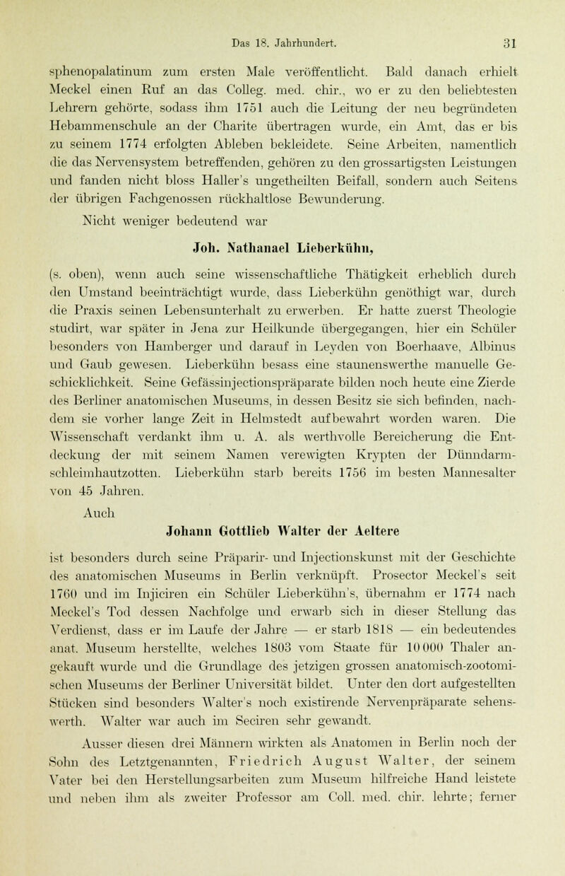 sphenopalatinum zum ersten Male veröffentlicht. Bald danach erhielt Meckel einen Ruf an das Colleg. med. chir., wo er zu den beliebtesten Lehrern gehörte, sodass ihm 1751 auch die Leitung der neu begründeten Hebammenschule an der Charite übertragen wurde, ein Amt, das er bis zu seinem 1774 erfolgten Ableben bekleidete. Seine Arbeiten, namentlich die das Nervensystem betreffenden, gehören zu den grossartigsten Leistungen und fanden nicht bloss Haller's ungetheilten Beifall, sondern auch Seitens der übrigen Fachgenossen rückhaltlose Bewunderung. Nicht weniger bedeutend war Joh. Nathanael Lieberkülm, (s. oben), wenn auch seine wissenschaftliche Thätigkeit erheblich durch den Umstand beeinträchtigt wurde, dass Lieberkühn genöthigt war, durch die Praxis seinen Lebensunterhalt zu erwerben. Er hatte zuerst Theologie studirt, war später in Jena zur Heilkunde übergegangen, hier ein Schüler besonders von Hamberger und darauf in Leyden von Boerhaave, Albinus und Gaub gewesen. Lieberkühn besass eine staunenswerthe manuelle Ge- schicklichkeit. Seine Gefässinjectionspräparate bilden noch heute eine Zierde des Berliner anatomischen Museums, in dessen Besitz sie sich befinden, nach- dem sie vorher lange Zeit in Helmstedt aufbewahrt worden waren. Die Wissenschaft verdankt ihm u. A. als werthvolle Bereicherung die Ent- deckung der mit seinem Namen verewigten Krypten der Dünndarm- schleimhautzotten. Lieberkühn starb bereits 1756 im besten Mannesalter von 45 Jahren. Auch Johann Gottlieb Walter der Aeltere ist besonders durch seine Präparir- und Injectionskunst mit der Geschichte des anatomischen Museums in Berlin verknüpft. Prosector Meckel's seit 1760 und im Injiciren ein Schüler Lieberkühn's, übernahm er 1774 nach Meckel's Tod dessen Nachfolge und erwarb sich in dieser Stellung das Verdienst, dass er im Laufe der Jahre — er starb 1818 — ein bedeutendes anat, Museum herstellte, welches 1803 vom Staate für 10 000 Thaler an- gekauft wurde und die Grundlage des jetzigen grossen anatomisch-zootomi- schen Museums der Berliner Universität bildet. Unter den dort aufgestellten Stücken sind besonders Walter's noch existirende Nervenpräparate sehens- werth. Walter war auch im Seciren sehr gewandt. Ausser diesen drei Männern wirkten als Anatomen in Berlin noch der Sohn des Letztgenannten, Friedrich August Walter, der seinem Vater bei den Herstellungsarbeiten zum Museum hilfreiche Hand leistete und neben ihm als zweiter Professor am Coli. med. chir. lehrte; ferner