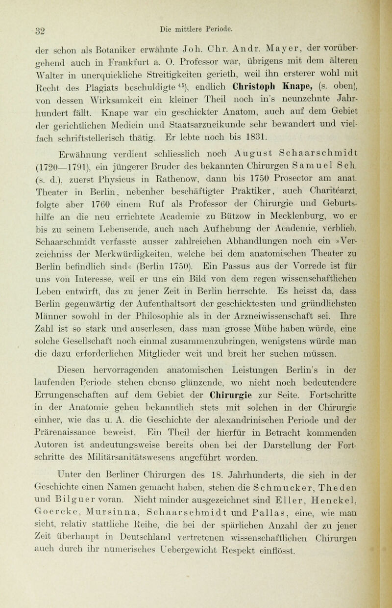 der schon als Botaniker erwähnte Joh. Chr. Andr. Mayer, der vorüber- gehend auch in Frankfurt a. 0. Professor war, übrigens mit dem älteren Walter in unerquickliche Streitigkeiten gerieth, weil ihn ersterer wohl mit Recht des Plagiats beschuldigte45), endlich Christoph Knape, (s. oben), von dessen Wirksamkeit ein kleiner Theil noch in's neunzehnte Jahr- hundert fällt. Knape war ein geschickter Anatom, auch auf dem Gebiet der gerichtlichen Medicin und Staatsarzueikunde sehr bewandert und viel- fach schriftstellerisch thätig. Er lebte noch bis 1831. Erwähnung verdient schliesslich noch August Seh aar Schmidt (1720—1791), ein jüngerer Bruder des bekannten Chirurgen Samue 1 Seh. (s. d.), zuerst Physicus in Rathenow, dann bis 1750 Prosector am anat. Theater in Berlin, nebenher beschäftigter Praktiker, auch Charitearzt, folgte aber 1760 einem Ruf als Professor der Chirurgie und Geburts- hilfe an die neu errichtete Academie zu Bützow in Mecklenburg, wo er bis zu seinem Lebensende, auch nach Aufhebung der Academie, verblieb. Schaarschmidt verfasste ausser zahlreichen Abhandlungen noch ein »Ver- zeichuiss der Merkwürdigkeiten, welche bei dem anatomischen Theater zu Berlin befindlich sind« (Berlin 1750). Ein Passus aus der Vorrede ist für uns von Interesse, weil er uns ein Bild von dem regen wissenschaftlichen Leben entwirft, das zu jener Zeit in Berlin herrschte. Es heisst da, dass Berlin gegenwärtig der Aufenthaltsort der geschicktesten und gründlichsten Männer sowohl in der Philosophie als in der Arzneiwissenschaft sei. Ihre Zahl ist so stark und auserlesen, dass man grosse Mühe haben würde, eine solche Gesellschaft noch einmal zusammenzubringen, wenigstens würde man die dazu erforderlichen Mitglieder weit und breit her suchen müssen. Diesen hervorragenden anatomischen Leistungen Berlins in der laufenden Periode stehen ebenso glänzende, wo nicht noch bedeutendere Errungenschaften auf dem Gebiet der Chirurgie zur Seite. Fortschritte in der Anatomie gehen bekanntlich stets mit solchen in der Chirurgie einher, wie das u. A. die Geschichte der alexandrinischen Periode und der Prärenaissance beweist. Ein Theil der hierfür in Betracht kommenden Autoren ist andeutungsweise bereits oben bei der Darstellung der Fort- schritte des Militärsanitätswesens angeführt worden. Unter den Berliner Chirurgen des 18. Jahrhunderts, die sich in der Geschichte einen Namen gemacht haben, stehen die Schmucker, The den und Bi 1 guer voran. Nicht minder ausgezeichnet sind Eller, Henckel, Goercke, Mursinna, Schaarschmidt und Pallas, eine, wie man sieht, relativ stattliche Reihe, die bei der spärlichen Anzahl der zu jener Zeit überhaupt in Deutschland vertretenen wissenschaftlichen Chirurgen auch durch ihr numerisches Uebergewicht Respekt einflösst.