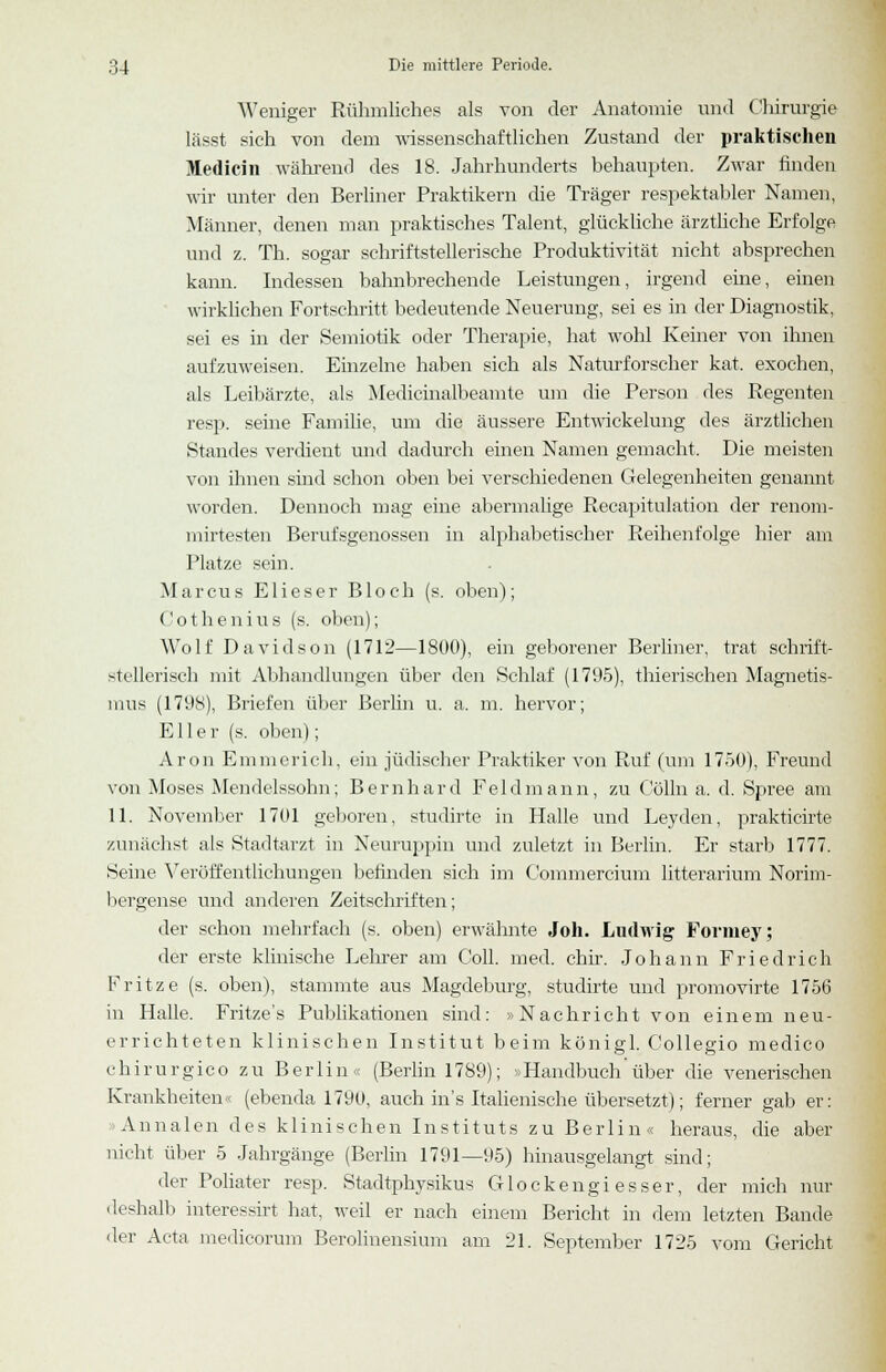 Weniger Rühmliches als von der Anatomie und Chirurgie lässt sich von dem wissenschaftlichen Zustand der praktischen M.edicin während des 18. Jahrhunderts behaupten. Zwar finden wir unter den Berliner Praktikern die Träger respektabler Namen, Männer, denen man praktisches Talent, glückliche ärztliche Erfolge und z. Th. sogar schriftstellerische Produktivität nicht absprechen kann. Indessen bahnbrechende Leistungen, irgend eine, einen wirklichen Fortschritt bedeutende Neuerung, sei es in der Diagnostik, sei es in der Semiotik oder Therapie, hat wohl Keiner von ihnen aufzuweisen. Einzelne haben sich als Naturforscher kat. exochen, als Leibärzte, als Medicinalbeamte um die Person des Regenten resp. seine Familie, um die äussere Entwickelung des ärztlichen Standes verdient und dadurch einen Namen gemacht. Die meisten von ihnen sind schon oben bei verschiedenen Gelegenheiten genannt worden. Dennoch mag eine abermalige Recapitulation der renom- mirtesten Berufsgenossen in alphabetischer Reihenfolge hier am Platze sein. Marcus Elieser Bloch (s. oben); Cothenius (s. oben); Wolf Davidson (1712—1800), ein geborener Berliner, trat schrift- stellerisch mit Abhandlungen über den Schlaf (1795), thierischen Magnetis- mus (1798), Briefen über Berlin u. a. m. hervor; E11 e r (s. oben); Aron Emmerich, ein jüdischer Praktiker von Ruf (um 1750), Freund von Moses Mendelssohn; Bernhard Feld mann, zu Colin a. d. Spree am 11. November 1701 geboren, studirte in Halle und Leyden, prakticirte zunächst als Stadtarzt in Neuruppin und zuletzt in Berlin. Er starb 1777. Seine Veröffentlichungen befinden sich im Commercium litterarium Norim- bergense und anderen Zeitschriften; der schon mehrfach (s. oben) erwähnte Joh. Ludflig Formey; der erste klinische Lehrer am Coli. med. chir. Johann Friedrich Fritze (s. oben), stammte aus Magdeburg, studirte und promovirte 1756 in Halle. Fritze's Publikationen sind: »Nachricht von einem neu- errichteten klinischen Institut beim königl. Collegio medico chirurgico zu Berlin« (Berlin 1789); »Handbuch über die venerischen Krankheiten« (ebenda 1790, auch in's Italienische übersetzt); ferner gab er: Annalen des klinischen Instituts zu Berlin« heraus, die aber nicht über 5 Jahrgänge (Berlin 1791—95) hinausgelangt sind; der Poliater resp. Stadtphysikus Glockengi esser, der mich nur deshalb interessirt hat, weil er nach einem Bericht in dem letzten Bande 'ler Acta medicorum Berolinensium am 21. September 1725 vom Gericht