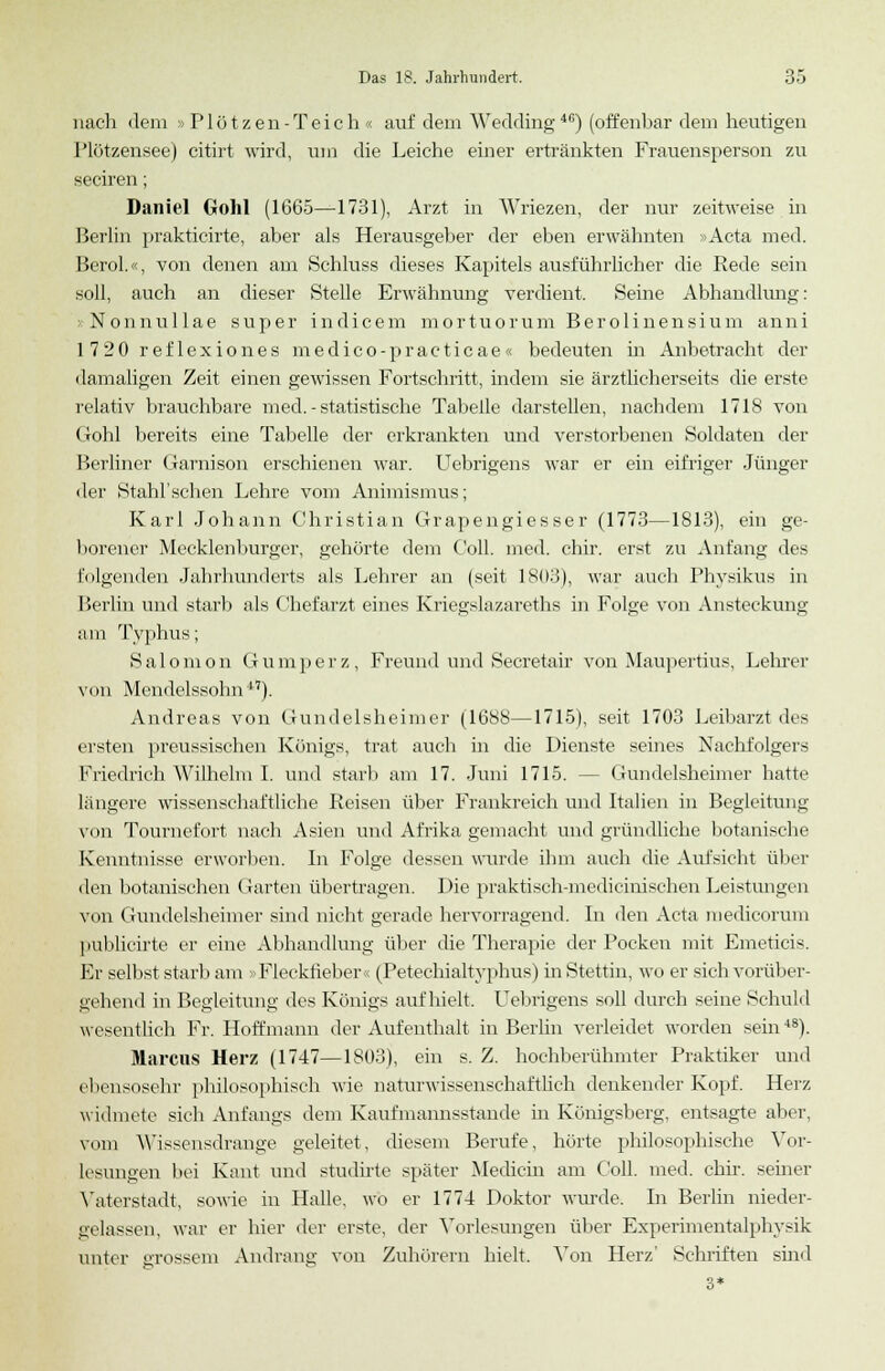 nach dem »Plötzen-Teich« auf dem Wedding46) (offenbar dem heutigen Plötzensee) citirt wird, um die Leiche einer ertränkten Frauensperson zu seciren; Daniel Gohl (1665—1731), Arzt in Wriezen, der nur zeitweise in Berlin prakticirte, aber als Herausgeber der eben erwähnten »Acta med. Berol.«, voii denen am Schluss dieses Kapitels ausführlicher die Rede sein soll, auch an dieser Stelle Erwähnung verdient. Seine Abhandlung: »Nonnullae super indicem mortuorum Berolinensium anni 1 7 20 ref lexiones medico-practicae« bedeuten in Anbetracht der damaligen Zeit einen gewissen Fortschritt, indem sie ärztlicherseits die erste relativ brauchbare med. - statistische Tabelle darstellen, nachdem 1718 von Cohl bereits eine Tabelle der erkrankten und verstorbenen Soldaten der Berliner Garnison erschienen war. Uebrigens war er ein eifriger Jünger der Stahl'schen Lehre vom Animismus; Karl Johann Christian Grapengiesser (1773—1813), ein ge- borener Mecklenburger, gehörte dem Coli. med. cbir. erst zu Anfang des folgenden Jahrhunderts als Lehrer an (seit 1803), war auch Physikus in Berlin und starb als Chefarzt eines Kriegslazareths in Folge von Ansteckung am Typhus; Salomon Gumperz, Freund und Secretair von Maupertius, Lehrer von Mendelssohn17). Andreas von Gundelsheimer (1688—1715), seit 1703 Leibarzt des ersten preussischen Königs, trat auch in die Dienste seines Nachfolgers Friedrich Wilhelm I. und starb am 17. Juni 1715. -- Gundelsheimer hatte längere wissenschaftliche Reisen über Frankreich und Italien in Begleitung von Toumefort nach Asien und Afrika gemacht und gründliche botanische Kenntnisse erworben. In Folge dessen wurde ihm auch die Aufsicht über den botanischen Garten übertragen. Die praktisch-medicinischen Leistungen von Gundelsheimer sind nicht gerade hervorragend. In den Acta medicorum publicirte er eine Abhandlung über die Therapie der Pocken mit Emeticis. Er selbst starb am »Fleckfiebers (Petechialtyphus) in Stettin, wo er sich vorüber- gehend in Begleitung des Königs aufhielt. Uebrigens soll durch seine Schuld wesentlich Fr. Hoffmann der Aufenthalt in Berlin verleidet worden sein48). Marcus Herz (1747—1803), ein s. Z. hochberühmter Praktiker und ebensosehr philosophisch wie naturwissenschaftlich denkender Kopf. Herz widmete sich Anfangs dem Kaufmannsstande in Königsberg, entsagte aber, vom AVisscnsdrauge geleitet, diesem Berufe, hörte philosophische Vor- lesungen bei Kant und studirte später Medicia am Coli. med. cbir. seiner Vaterstadt, sowie in Halle, wo er 1774 Doktor winde. In Berlin nieder- gelassen, war er hier der erste, der Vorlesungen über Experimentalphysik unter grossem Andrang von Zuhörern hielt. Von Herz' Schriften sind