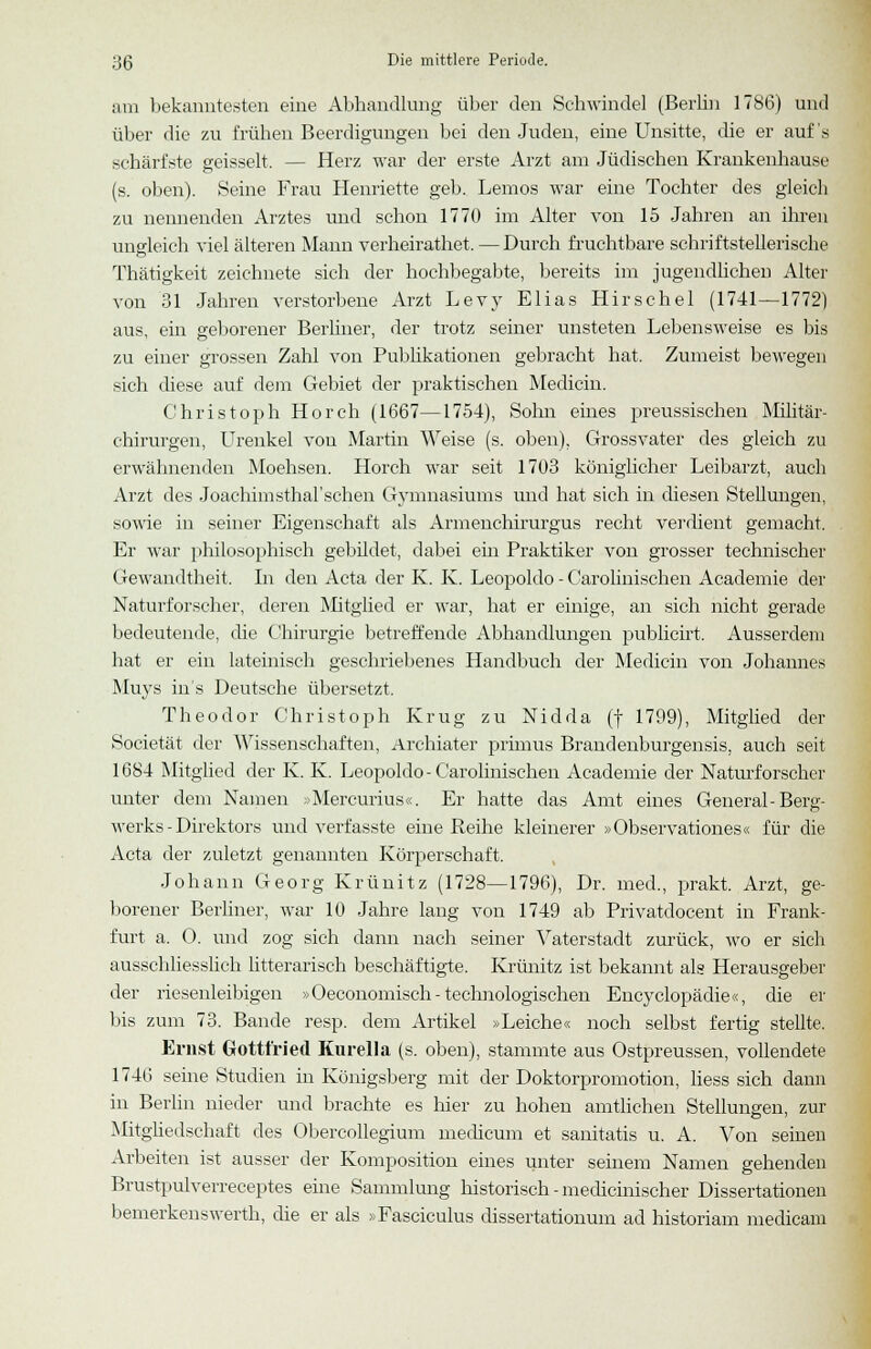 am bekanntesten eine Abhandlung über den Schwindel (Berlin 1786) und über die zu frühen Beerdigungen bei den Juden, eine Unsitte, die er auf's schärfste geisselt. — Herz war der erste Arzt am Jüdischen Krankenhause (s. oben). Seine Frau Henriette geb. Lemos war eine Tochter des gleich zu nennenden Arztes und schon 1770 im Alter von 15 Jahren an ihren ungleich viel älteren Mann verheirathet.—Durch fruchtbare schriftstellerische Thätigkeit zeichnete sich der hochbegabte, bereits im jugendlichen Alter von 31 Jahren verstorbene Arzt Levy Elias Hirschel (1741—1772) aus, ein geborener Berliner, der trotz seiner unsteten Lebensweise es bis zu einer grossen Zahl von Publikationen gebracht hat. Zumeist bewegen sich diese auf dem Gebiet der praktischen Medicin. Christoph Horch (1667—1754), Sohn eines preussischen Militär- chirurgen, Urenkel vou Martin Weise (s. oben), Grossvater des gleich zu erwähnenden Moehsen. Horch war seit 1703 königlicher Leibarzt, auch Arzt des Joachnnsthal'sehen Gymnasiums und hat sich in diesen Stellungen, sowie in seiner Eigenschaft als Armenchirurgus recht verdient gemacht. Er war philosophisch gebildet, dabei ein Praktiker von grosser technischer Gewandtheit. In den Acta der K. K. Leopoldo - Carolinischen Academie der Naturforscher, deren Mitglied er war, hat er einige, an sich nicht gerade bedeutende, die Chirurgie betreffende Abhandlungen publicirt. Ausserdem hat er ein lateinisch geschriebenes Handbuch der Medicin von Johannes Muys ins Deutsche übersetzt. Theodor Christoph Krug zu Nidda (f 1799), Mitglied der Societät der Wissenschaften, Archiater primus Brandenburgensis, auch seit 1684 Mitglied der K. K. Leopoldo-Carolinischen Academie der Naturforscher unter dem Namen »Mercurius«. Er hatte das Amt eines General-Berg- werks - Direktors und verfasste eine Reihe kleinerer »Observationes« für die Acta der zuletzt genannten Körperschaft. Johann Georg Krünitz (1728—1796), Dr. med., prakt. Arzt, ge- borener Berliner, war 10 Jahre lang von 1749 ab Privatdocent in Frank- furt a. 0. und zog sich dann nach seiner Vaterstadt zurück, wo er sich ausschliesslich litterarisch beschäftigte. Krünitz ist bekannt als Herausgeber der riesenleibigen »Oeconomisch-technologischen Encyclopädie«, die er bis zum 73. Bande resp. dem Artikel »Leiche« noch selbst fertig stellte. Ernst Gottfried Kurella (s. oben), stammte aus Ostpreussen, vollendete 1746 seine Studien in Königsberg mit der Doktorpromotion, liess sich dann in Berlin nieder und brachte es hier zu hohen amtlichen Stellungen, zur Mitgliedschaft des Obercollegium medicum et sanitatis u. A. Von seinen Arbeiten ist ausser der Komposition eines unter seinem Namen gehenden Brustpulverreceptes eine Sammlung historisch - medicinischer Dissertationen bemerkenswert!!, die er als »Fasciculus dissertationum ad historiam medicam