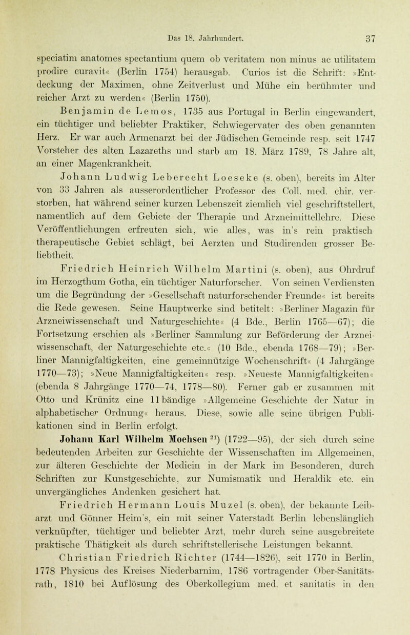 speciatim anatomes spectantium quem ob veritatem non minus ac utilitatem prodire curavit« (Berlin 1754) herausgab. Curios ist die Schrift: »Ent- deckung der Maximen, ohne Zeitverlust und Mühe ein berühmter und reicher Arzt zu werden« (Berlin 1750). Benjamin de Lemos, 1735 aus Portugal in Berlin eingewandert, ein tüchtiger und beliebter Praktiker, Schwiegervater des oben genannten Herz. Er war auch Armenarzt bei der Jüdischen Gemeinde resp. seit 1747 Vorsteher des alten Lazareths und starb am 18. März 1789, 78 Jahre alt, an einer Magenkrankheit. Johann Ludwig Leberecht Loeseke (s. oben), bereits im Alter von 33 Jahren als ausserordentlicher Professor des Coli. med. chir. ver- storben, hat während seiner kurzen Lebenszeit ziemlich viel geschriftstellert, namentlich auf dem Gebiete der Therapie und Arzneimittellehre. Diese Veröffentlichungen erfreuten sich, wie alles, was ins rein praktisch therapeutische Gebiet schlägt, bei Aerzten und Studirenden grosser Be- liebtheit. Friedrich Heinrich Wilhelm Martini (s. oben), aus Ohrdruf im Herzogthum Gotha, ein tüchtiger Naturforscher. Von seinen Verdiensten um die Begründung der »Gesellschaft naturforschender Freunde« ist bereits die Rede gewesen. Seine Hauptwerke sind betitelt: »Berliner Magazin für Arzneiwissenschaft und Naturgeschichte« (4 Bde., Berlin 1765—67); die Fortsetzung erschien als »Berliner Sammlung zur Beförderung der Arznei- wissenschaft, der Naturgeschichte etc.« (10 Bde., ebenda 1768—79); > Ber- liner Mannigfaltigkeiten, eine gemeinnützige Wochenschrift« (4 Jahrgänge 1770—73); »Neue Mannigfaltigkeiten« resp. »Neueste Mannigfaltigkeiten« (ebenda 8 Jahrgänge 1770—74, 1778—80). Ferner gab er zusammen mit Otto und Krünitz eine 11 bändige »Allgemeine Geschichte der Natur in alphabetischer Ordnung« heraus. Diese, sowie alle seine übrigen Publi- kationen sind in Berlin erfolgt. Johann Karl Wilhelm Moehsen 21) (1722—95), der sich durch seine bedeutenden Arbeiten zur Geschichte der Wissenschaften im Allgemeinen, zur älteren Geschichte der Medicin in der Mark im Besonderen, durch Schriften zur Kunstgeschichte, zur Numismatik und Heraldik etc. ein unvergängliches Andenken gesichert hat. Friedrich Hermann Louis Muzel (s. oben), der bekannte Leib- arzt und Gönner Heim's, ein mit seiner Vaterstadt Berlin lebenslänglich verknüpfter, tüchtiger und beliebter Arzt, mein' durch seine ausgebreitete praktische Thätigkeit als durch schriftstellerische Leistungen bekannt. Christian Friedrich Richter (1744—1826), seit 1770 in Berlin, 1778 Physicus des Kreises Niederbarnim, 1786 vortragender Ober-Sanitäts- rath, 1810 bei Auflösung des Oberkollegium med. et sanitatis in den