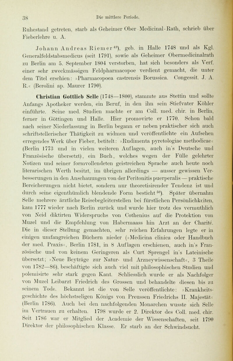 Ruhestand getreten, starb als Geheimer Ober Medicinal-Rath, schrieb über Fieberlehre u. A. Johann Andreas Riemer49), geb. in Halle 1748 und als Kgl. Generalfeldstabsmedicus (seit 1791), sowie als Geheimer Obermedicinalrath zu Berlin am 5. September 1804 verstorben, hat sich besonders als Verf. einer sehr zweckmässigen Feldpharmacopoe verdient gemacht, die unter dem Titel erschien: >Pharmacopoea eastrensis Borussica. Congessit, J. A. R.« (Beroliui ap. Maurer 1790). Christian Gottlieb Seile (1748—1800), stammte aus Stettin und sollte Anfangs Apotheker werden, ein Beruf, in den ihn sein Stiefvater Köhler einführte. Seine med. Studien machte er am Coli. med. chir. in Berlin, ferner in Göttingen und Halle. Hier promovirte er 1770. Schon bald nach seiner Niederlassung in Berlin begann er neben praktischer sich auch schriftstellerischer Thätigkeit zu widmen und veröffentlichte ein Aufsehen erregendes Werk über Fieber, betitelt: »Rudimenta pyretologiae methodicae« (Berlin 1773 und in vielen weiteren Auflagen, auch in's Deutsche und Französische übersetzt), ein Buch, welches wegen der Fülle gelehrter Notizen und seiner formvollendeten geistreichen Sprache auch heute noch literarischen Werth besitzt, im übrigen allerdings — ausser gewissen Ver- besserungen in den Anschauungen von der Peritonitis puerperalis — praktische Bereicherungen nicht bietet, sondern nur theoretisirender Tendenz ist und durch seine eigentümlich blendende Form besticht50). Später übernahm Seile mehrere ärztliche Reisebegleiterstellen bei fürstlichen Persönlichkeiten, kam 1777 wieder nach Berlin zurück und wurde hier trotz des vermuthlich von Neid diktirten Widerspruchs von Cothenius auf die Protektion von Mu/.el und die Empfehlung von Habermaass hin Arzt an der Charite. Die in dieser Stellung gemachten, sehr reichen Erfahrungen legte er in einigen umfangreichen Büchern nieder (»Mediana clinica oder Handbuch der med. Praxis«, Berlin 1781, in 8 Auflagen erschienen, auch in's Fran- zösische und von keinem Geringeren als Gurt Sprengel in's Lateinische übersetzt; »Neue Beyträge zur Natur- und Arzneywissenschaft«, 3 Theile von 1782—86), beschäftigte sich auch viel mit philosophischen Studien und polemisirte sehr stark gegen Kant. Schliesslich wurde er als Nachfolger von Muzel Leibarzt Friedrich des Grossen und behandelte diesen bis zu seinem Tode. Bekannt ist che von Seile veröffentlichte: »Krankheits- geschichte des höchstseligen Königs von Preussen Friedrichs II. Majestät« (Berlin 1786). Auch bei den nachfolgenden Monarchen wusste sich Seile im Vertrauen zu erhalten. 1798 wurde er 2. Direktor des Coli. med. chir. Seit 1786 war er Mitglied der Academie der Wissenschaften, seit 1790 Direktor der philosophischen Klasse. Er starb an der Schwindsucht.
