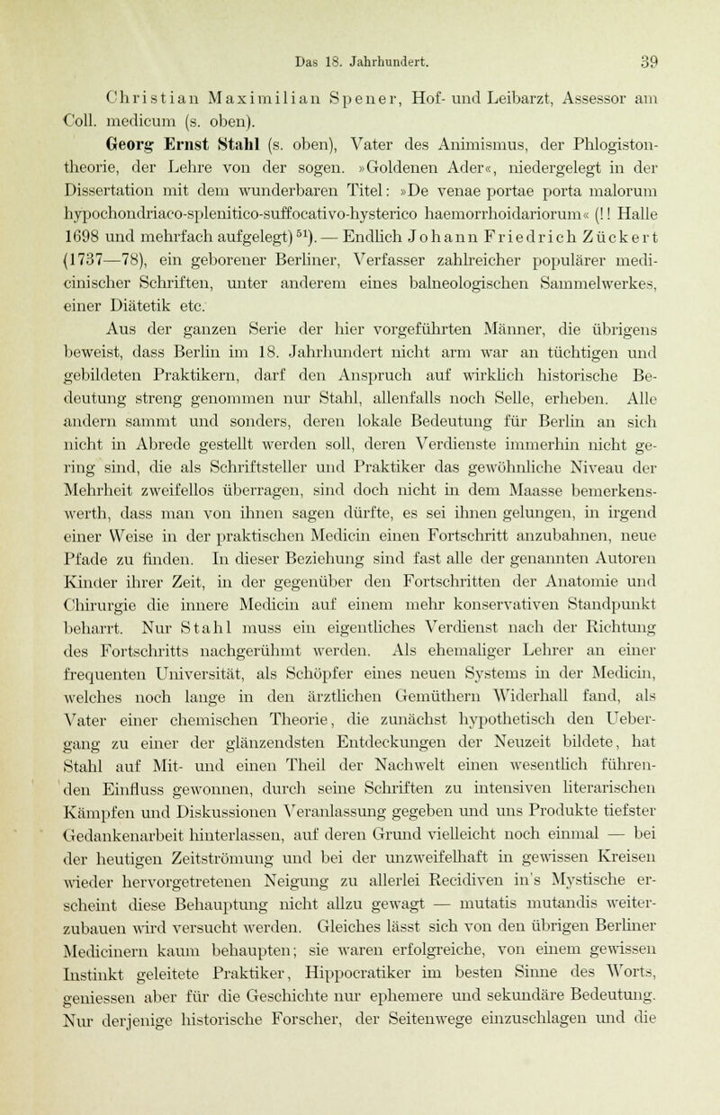 Christian Maximilian Spener, Hof-und Leibarzt, Assessor am Coli, medicum (s. oben). Georg Ernst Stahl (s. oben), Vater des Animismus, der Phlogiston- theorie, der Lehre von der sogen. »Goldenen Ader«, niedergelegt in der Dissertation mit dem wunderbaren Titel: »De venae portae porta malorum hypochondriaco-splenitico-suffoeativo-hysterico haemorrhoidariorum« (!! Halle 1698 und mehrfach aufgelegt)51). — Endlich JohannFriedrichZückert (1737—78), ein geborener Berliner, Verfasser zahlreicher populärer medi- cinischer Schriften, unter anderem eines balneologischen Sammelwerkes, einer Diätetik etc. Aus der ganzen Serie der hier vorgeführten Männer, die übrigens beweist, dass Berlin im 18. Jahrhundert nicht arm war an tüchtigen und gebildeten Praktikern, darf den Anspruch auf wirklich historische Be- deutung streng genommen nur Stahl, allenfalls noch Seile, erheben. Alle andern sammt und sonders, deren lokale Bedeutung für Berlin an sich nicht in Abrede gestellt werden soll, deren Verdienste immerhin nicht ge- ring sind, die als Schriftsteller und Praktiker das gewöhnliche Niveau der Mehrheit zweifellos überragen, sind doch nicht in dem Maasse bemerkens- wert]!, dass man von ihnen sagen dürfte, es sei ihnen gelungen, in irgend einer Weise in der praktischen Medicin einen Fortschritt anzubahnen, neue Pfade zu finden. In dieser Beziehung sind fast alle der genannten Autoren Kinder ihrer Zeit, in der gegenüber den Fortschritten der Anatomie und Chirurgie die innere Medicin auf einem mehr konservativen Standpunkt beharrt. Nur Stahl muss ein eigentliches Verdienst nach der Richtung des Fortschritts nachgerühmt werden. Als ehemaliger Lehrer an einer frequenten Universität, als Schöpfer eines neuen Systems in der Medicin, welches noch lange in den ärztlichen Gemüthern Widerhall fand, als Vater einer chemischen Theorie, die zunächst hypothetisch den Ueber- gang zu einer der glänzendsten Entdeckungen der Neuzeit bildete, hat Stahl auf Mit- und einen Theil der Nachwelt einen wesentlich führen- den Einfluss gewonnen, durch seine Schriften zu intensiven literarischen Kämpfen und Diskussionen Veranlassung gegeben und uns Produkte tiefster Gedankenarbeit hinterlassen, auf deren Grund vielleicht noch einmal — bei der heutigen Zeitströmung und bei der unzweifelhaft in gewissen Kreisen wieder hervorgetretenen Neigung zu allerlei Recidiven ins Mystische er- scheint diese Behauptung nicht allzu gewagt — mutatis mutandis weiter- zubauen wird versucht werden. Gleiches lässt sich von den übrigen Berliner Medianem kaum behaupten; sie waren erfolgreiche, von einem gewissen Instinkt geleitete Praktiker, Hippocratiker im besten Sinne des Worts, gemessen aber für die Geschichte nur ephemere und sekundäre Bedeutung. Nur derjenige historische Forscher, der Seitenwege einzuschlagen und die