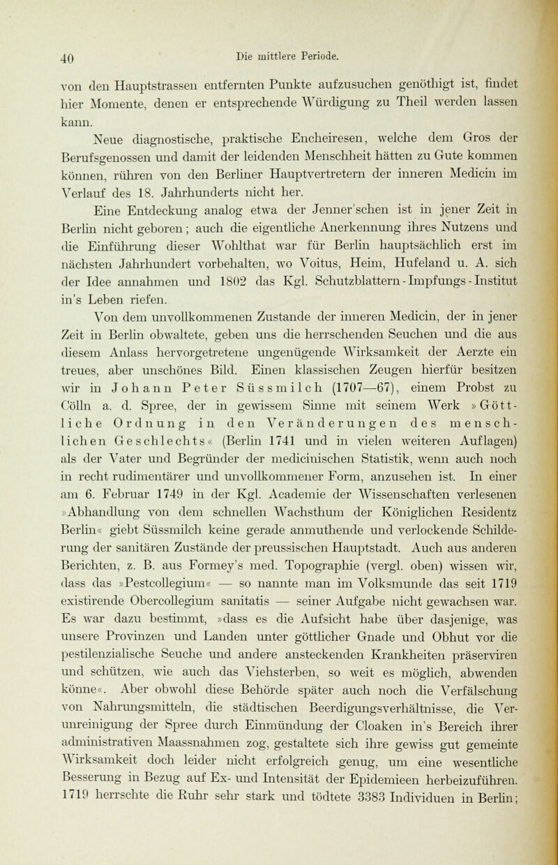 von den Hauptstrasseu entfernten Punkte aufzusuchen genöthigt ist, findet hier Momente, denen er entsprechende Würdigung zu Theil werden lassen kann. Neue diagnostische, praktische Encheiresen, welche dem Gros der Berufsgenossen und damit der leidenden Menschheit hätten zu Gute kommen können, rühren von den Berliner Hauptvertretern der inneren Medicin im Verlauf des 18. Jahrhunderts nicht her. Eine Entdeckung analog etwa der Jenner sehen ist in jener Zeit in Berlin nicht geboren; auch die eigentliche Anerkennung ihres Nutzens und die Einführung dieser Wohlthat war für Berlin hauptsächlich erst im nächsten Jahrhundert vorbehalten, wo Voitus, Hehn, Hufeland u. A. sich der Idee annahmen und 1802 das Kgl. Schutzblattern - Impfungs - Institut in's Leben riefen. Von dem unvollkommenen Zustande der inneren Medicin, der in jener Zeit in Berlin obwaltete, geben uns die herrschenden Seuchen und die aus diesem Anlass hervorgetretene ungenügende Wirksamkeit der Aerzte ein treues, aber unschönes Bild. Einen klassischen Zeugen hierfür besitzen wir in Johann Peter Süss milch (1707—67), einem Probst zu Colin a. d. Spree, der in gewissem Sinne mit seinem Werk »Gött- liche Ordnung in den Veränderungen des mensch- lichen Geschlechts« (Berlin 1741 und in vielen weiteren Auflagen) als der Vater und Begründer der mediciuischen Statistik, wenn auch noch in recht rudimentärer und unvollkommener Form, anzusehen ist. In einer am 6. Februar 1749 in der Kgl. Academie der Wissenschaften verlesenen »Abhandlung von dem schnellen Wachsthum der Königlichen Residentz Berlin« giebt Süssmilch keine gerade amnuthende und verlockende Schilde- rung der sanitären Zustände der preussischen Hauptstadt. Auch aus anderen Berichten, z. B. aus Formey's med. Topographie (vergl. oben) wissen wir, dass das »Pestcollegium« — so nannte man im Volksmunde das seit 1719 existirende Obercollegium sanitatis — seiner Aufgabe nicht gewachsen war. Es war dazu bestimmt, »dass es die Aufsicht habe über dasjenige, was unsere Provinzen und Landen unter göttlicher Gnade und Obhut vor die pestilenzialische Seuche und andere ansteckenden Krankheiten präserviren und schützen, wie auch das Viehsterben, so weit es möglich, abwenden könne«. Aber obwohl diese Behörde später auch noch die Verfälschung von Nahrungsmitteln, die städtischen Beerdigungsverhältnisse, die Ver- unreinigung der Spree durch Einmündung der Cloaken in's Bereich ihrer administrativen Maassnahmen zog, gestaltete sich ihre gewiss gut gemeinte Wirksamkeit doch leider nicht erfolgreich genug, um ehie wesentliche Besserung in Bezug auf Ex- und Intensität der Epidemieen herbeizuführen. 1719 herrschte die Ruhr sehr stark und tödtete 3383 Individuen in Berlin;