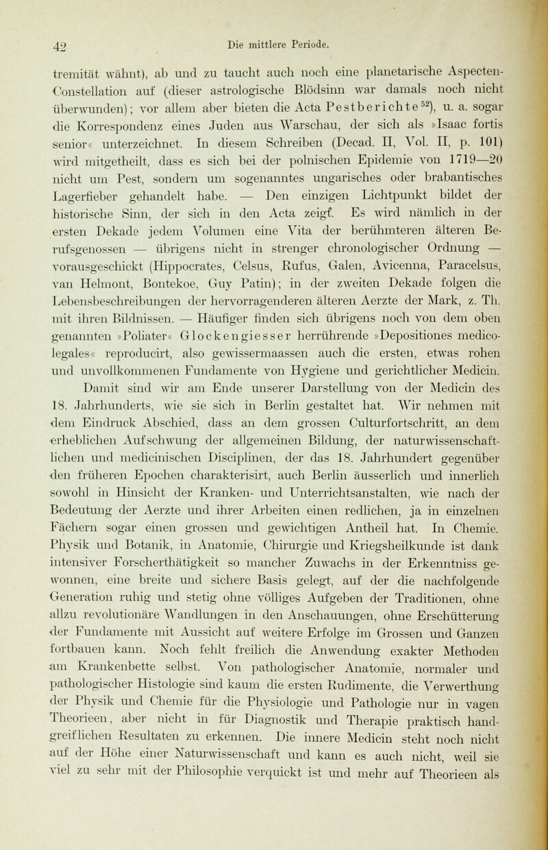 tremität wähnt), ab und zu taucht auch noch eine planetarische Aspecten- (lonstellation auf (dieser astrologische Blödsinn war damals noch nicht überwunden); vor allem aber bieten die Acta Pestberichte52), u. a. sogar die Korrespondenz eines Juden aus Warschau, der sich als »Isaac fortis senior« unterzeichnet. In diesem Schreiben (Decad. II, Vol. II, p. 101) wird mitgetheilt, dass es sich bei der polnischen Epidemie von 1719—20 nicht um Pest, sondern um sogenanntes ungarisches oder brabantisches Lagerfieber gehandelt habe. — Den einzigen Lichtpunkt bildet der historische Sinn, der sich in den Acta zeigt Es wird nämlich in der ersten Dekade jedem Volumen eine Vita der berühmteren älteren Be- rufsgenossen — übrigens nicht in strenger chronologischer Ordnung — vorausgeschickt (Hippocrates, Celsus, Rufus, Galen, Avicenna, Paracelsus, van Helmont, Bontekoe, Guy Patin); in der zweiten Dekade folgen die Lebensbeschreibungen der hervorragenderen älteren Aerzte der Mark, z. Th. mit ihren Bildnissen. — Häufiger finden sich übrigens noch von dem oben genannten »Poliater« Glockengiesser herrührende »Depositiones medico- legales« reproducirt, also gewissermaassen auch die ersten, etwas rohen und unvollkommenen Fundamente von Hygiene und gerichtlicher Medicin. Damit sind wir am Ende unserer Darstellung von der Medicin des 18. Jahrhunderts, wie sie sich in Berlin gestaltet hat. Wir nehmen mit dem Eindruck Abschied, dass an dem grossen Culturfortschritt, an dem erheblichen Aufschwung der allgemeinen Bildung, der naturwissenschaft- lichen und medicinischen Disciplinen, der das 18. Jahrhundert gegenüber den früheren Epochen charakterisirt, auch Berlin äusserlich und innerlich sowohl in Hinsicht der Kranken- und Unterrichtsanstalten, wie nach der Bedeutung der Aerzte und ihrer Arbeiten einen redlichen, ja in einzelnen Fächern sogar einen grossen und gewichtigen Antheil hat. In Chemie. Physik und Botanik, in Anatomie, Chirurgie und Kriegsheilkunde ist dank intensiver Forscherthätigkeit so mancher Zuwachs in der Erkenntniss ge- wonnen, eine breite und sichere Basis gelegt, auf der die nachfolgende Generation ruhig und stetig ohne völliges Aufgeben der Traditionen, ohne allzu revolutionäre AVandlungen in den Anschauungen, ohne Erschütterung der Fundamente mit Aussicht auf weitere Erfolge im Grossen und Ganzen fortbauen kann. Noch fehlt freilich die Anwendung exakter Methoden am Krankenbette selbst. Von pathologischer Anatomie, normaler und pathologischer Histologie sind kaum die ersten Rudimente, die Verwerthung der Physik und Chemie für die Physiologie und Pathologie nur in vagen Theorieen, aber nicht in für Diagnostik und Therapie praktisch hand- greiflichen Resultaten zu erkennen. Die innere Medicin steht noch nicht auf der Höhe einer Naturwissenschaft und kann es auch nicht, weil sie viel zu sehr mit der Philosophie verquickt ist und mehr auf Theorieen als