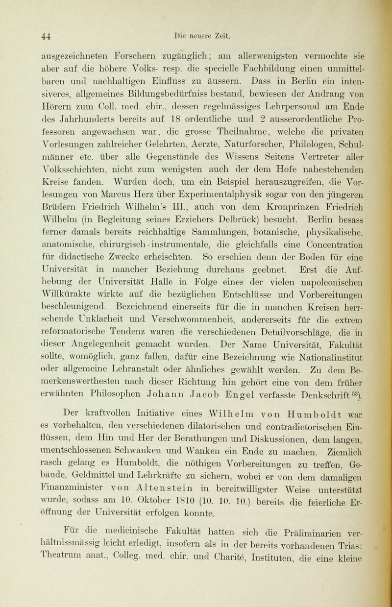 ausgezeichneten Forschern zugänglich; am allerwenigsten vermochte sie aber auf die höhere Volks- resp. die specielle Fachbildung einen unmittel- baren und nachhaltigen Einfluss zu äussern. Dass in Berlin ein inten- siveres, allgemeines Bildungsbedürfniss bestand, bewiesen der Andrang von Hörern zum Coli. med. chir., dessen regelmässiges Lehrpersonal am Ende des Jahrhunderts bereits auf 18 ordentliche und 2 ausserordentliche Pro- fessoren angewachsen war, die grosse Theilnahme, welche die privaten Vorlesungen zahlreicher Gelehrten, Aerzte, Naturforscher, Philologen, Schul- männer etc. über alle Gegenstände des Wissens Seitens Vertreter aller Volksschichten, nicht zum wenigsten auch der dem Hofe nahestehenden Kreise fanden. Wurden doch, um ein Beispiel herauszugreifen, die Vor- lesungen von Marcus Herz über Experimentalphysik sogar von den jüngeren Brüdern Friedrich Wilhelm's III., auch von dem Kronprinzen Friedrich Wilhelm (in Begleitung seines Erziehers Delbrück) besucht. Berlin besass ferner damals bereits reichhaltige Sammlungen, botanische, physikalische, anatomische, chirurgisch - instrumentale, die gleichfalls eine Concentration für didactische Zwecke erheischten. So erschien denn der Boden für eine Universität in mancher Beziehung durchaus geebnet. Erst die Auf- hebung der Universität Halle in Folge eines der vielen napoleonischen Willkürakte wirkte auf die bezüglichen Entschlüsse und Vorbereitungen beschleunigend. Bezeichnend einerseits für die in manchen Kreisen herr- schende Unklarheit und Verschwommenheit, andererseits für die extrem reformatorische Tendenz waren die verschiedenen Detailvorschläge, die in dieser Angelegenheit gemacht wurden. Der Name Universität, Fakultät sollte, womöglich, ganz fallen, dafür eine Bezeichnung wie Nationalinstitut oder allgemeine Lehranstalt oder ähnliches gewählt werden. Zu dem Be- merkenswerthesten nach dieser Richtung hin gehört eine von dem früher erwähnten Philosophen Johann Jacob Engel verfasste Denkschrift53). Der kraftvollen Initiative eines Wilhelm von Humboldt war es vorbehalten, den verschiedenen dilatorischen und contradictorischen Ein- flüssen, dem Hin und Her der Berathungen und Diskussionen, dem langen, unentschlossenen Schwanken und Wanken ein Ende zu machen. Ziemlich rasch gelang es Humboldt, die nöthigen Vorbereitungen zu treffen, Ge- bäude, Geldmittel und Lehrkräfte zu sichern, wobei er von dem damaligen Finanzminister von Altenstein in bereitwilligster Weise unterstützt wurde, sodass am 10. Oktober 1810 (10. 10. 10.) bereits die feierliche Er- öffnung der Universität erfolgen konnte. Für die medicinische Fakultät hatten sich die Präliminarien ver- hältnissmässig leicht erledigt, insofern als in der bereits vorhandenen Trias: Theatrum anat, Colleg. med. chir. und Charite, Instituten, die eine kleine