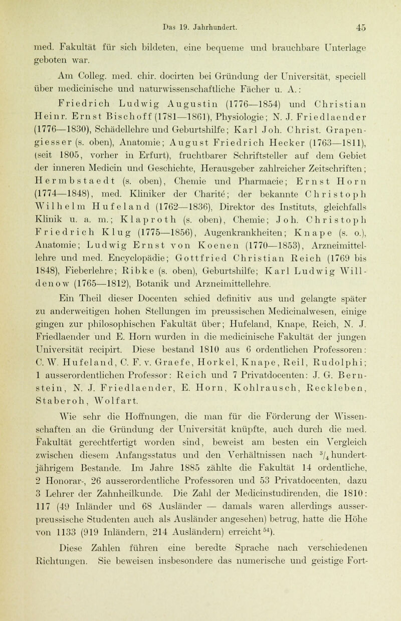med. Fakultät für sich bildeten, eine bequeme und brauchbare Unterlage geboten war. Am Colleg. med. chir. docirten bei Gründung der Universität, speeiell über medicinische und naturwissenschaftliehe Fächer u. A.: Friedrich Ludwig Augustin (1776—1854) und Christian Heinr. Ernst Bischoff (1781—1861), Physiologie; N. J. Friedlaender (1776—1830), Schädellehre und Geburtshilfe; Karl Job. Christ. Grapen- giesser(s. oben), Anatomie; August Friedrich Hecker (1763—1811), (seit 1805, vorher in Erfurt), fruchtbarer Schriftsteller auf dem Gebiet der inneren Medicin und Geschichte, Herausgeber zahlreicher Zeitschriften; Hermbstaedt (s. oben), Chemie und Pharmacie; Ernst Hörn (1774—1848), med. Kliniker der Charite; der bekannte Christoph Wilhelm Hufeland (1762—1836), Direktor des Instituts, gleichfalls Klinik u. a. m.; Klaproth (s. oben), Chemie; Joh. Christoph Friedrich Klug (1775—1856), Augenkrankheiten; Knape (s. o.), Anatomie; Ludwig Erust von Koenen (1770—1853), Arzneimittel- lehre und med. Encyclopädie; Gottfried Christian Reich (1769 bis 1848), Fieberlehre; Ribke (s. oben), Geburtshilfe; Karl Ludwig Will- denow (1765—1812), Botanik und Arzneimittellehre. Ein Theil dieser Docenten schied definitiv aus und gelangte später zu anderweitigen hohen Stellungen im preussischen Medicinalwesen, einige gingen zur philosophischen Fakultät über; Hufeland, Knape, Reich, N. J. Friedlaender und E. Hörn wurden in die medicinische Fakultät der jungen Universität reeipirt. Diese bestand 1S10 aus 6 ordentlichen Professoren: C. W Hufeland, C. F. v. Graef e, Horkel, Knape, Reil, Rudolphi; 1 ausserordentlichen Professor: Reich und 7 Privatdocenten: J. G. Bern- stein, N. J. Friedlaender, E. Hörn, Kohlrausch, Reckleben, Staberoh, Wolfart. Wie sehr die Hoffnungen, die man für die Förderung der Wissen- schaften an die Gründung der Universität knüpfte, auch durch die med. Fakultät gerechtfertigt worden sind, beweist am besten ein Vergleich zwischen diesem Anfangsstatus und den Verhältnissen nach 3/4 hundert- jährigem Bestände. Im Jahre 1885 zählte die Fakultät 14 ordentliche, 2 Honorar-, 26 ausserordentliche Professoren und 53 Privatdocenten, dazu 3 Lehrer der Zahnheilkunde. Die Zahl der Medicinstudirenden, die 1810: 117 (49 Inländer uud 68 Ausländer — damals waren allerdings ausser- preussische Studenten auch als Ausländer angesehen) betrug, hatte che Hohe von 1133 (919 Inländern, 214 Ausländern) erreicht54). Diese Zahlen führen eine beredte Sprache nach verschiedenen Richtungen. Sie beweisen insbesondere das numerische und geistige Fort-