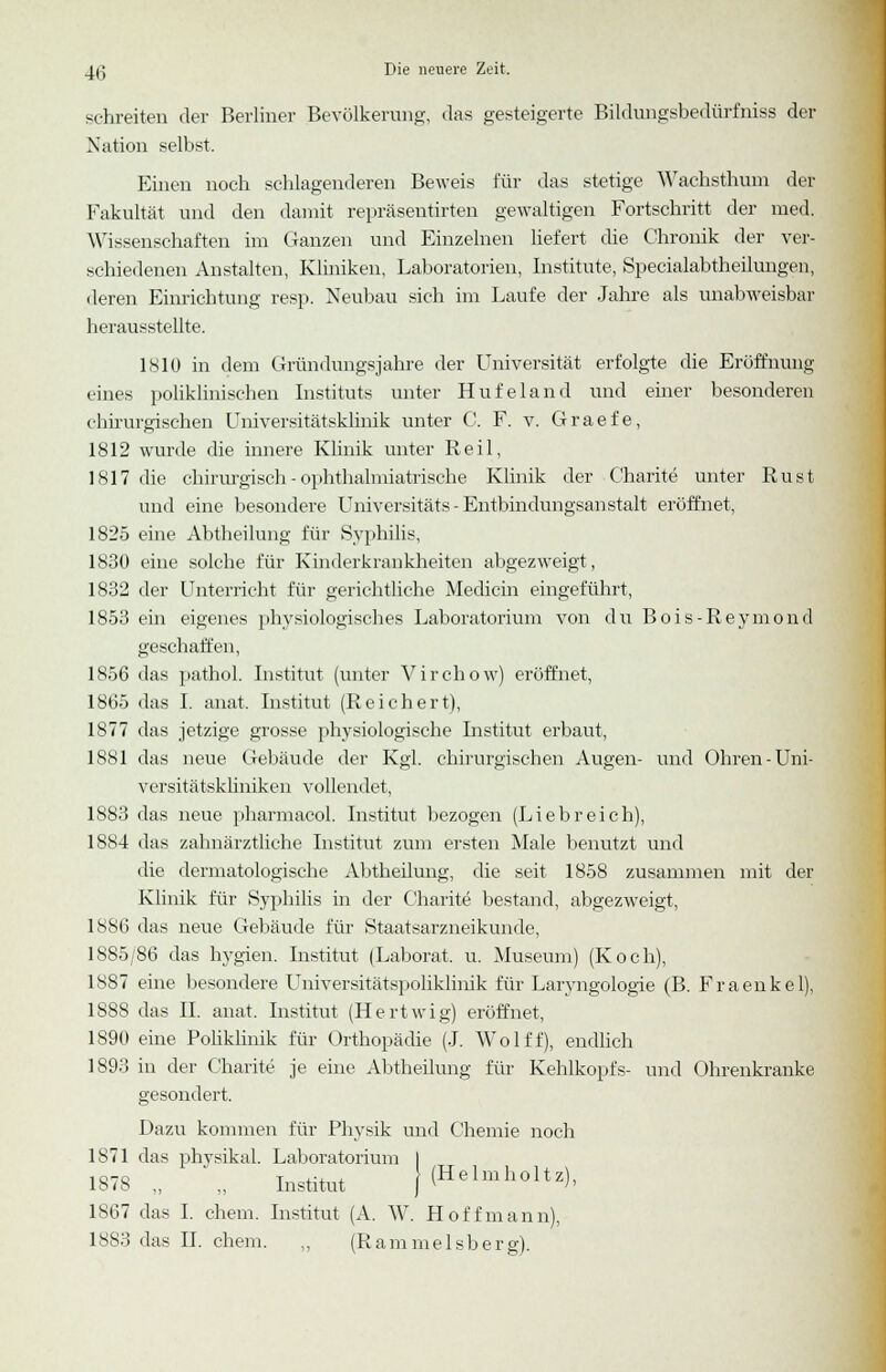 schreiten der Berliner Bevölkerung, das gesteigerte Bildungsbedürfniss der Nation selbst. Einen noch schlagenderen Beweis für das stetige Wachsthum der Fakultät und den damit repräsentirten gewaltigen Fortschritt der med. Wissenschaften im Ganzen und Einzelnen liefert die Chronik der ver- schiedenen Anstalten, Kliniken, Laboratorien, Institute, Specialabtheilungen, deren Einrichtung resp. Neubau sich im Laufe der Jahre als unabweisbar herausstellte. 1810 in dem Gründungsjahre der Universität erfolgte die Eröffnung eines poliklinischen Instituts unter Hufeland und einer besonderen chirurgischen Universitätsklinik unter C. F. v. Graefe, 1812 wurde die innere Klinik unter Reil, 1817 die chirurgisch - ophthalmiatrische Klinik der Charite unter Rust und eine besondere Universitäts - Entbindungsanstalt eröffnet, 1825 eine Abtheilung für Syphilis, 1830 eiue solche für Kinderkrankheiten abgezweigt, 1832 der Unterricht für gerichtliche Medicin eingeführt, 1853 ein eigenes physiologisches Laboratorium von du Bois-Reymond geschaffen, 1856 das pathol. Institut (unter Virchow) eröffnet, 1865 das I. anat. Institut (Reichert), 1877 das jetzige grosse physiologische Institut erbaut, 1881 das neue Gebäude der Kgl. chirurgischen Augen- und Ohren-Uni- versitätskliniken vollendet, 1883 das neue pharmacol. Institut bezogen (Liebreich), 1884 das zahnärztliche Institut zum ersten Male benutzt und die dermatologische Abtheilung, die seit 1858 zusammen mit der Klinik für Syphilis in der Charite bestand, abgezweigt, 1886 das neue Gebäude für Staatsarzneikunde, 1885/86 das hygien. Institut (Laborat. u. Museum) (Koch), 1887 eine besondere Universitätspoliklinik für Laryngologie (B. Fraenkel), 1888 das II. anat. Institut (Hertwig) eröffnet, 1890 eine Poliklinik für Orthopädie (J. Wolff), endlich 1893 in der Charite je eine Abtheilung für Kehlkopfs- und Ohrenkranke gesondert. Dazu kommen für Physik und Chemie noch 1871 das physikal. Laboratorium I 1878 „ ' „ Institut j(Helmholtz), 1867 das I. ehem. Institut (A. W. Hoff mann), 1883 das II. ehem. „ (Rammeisberg).