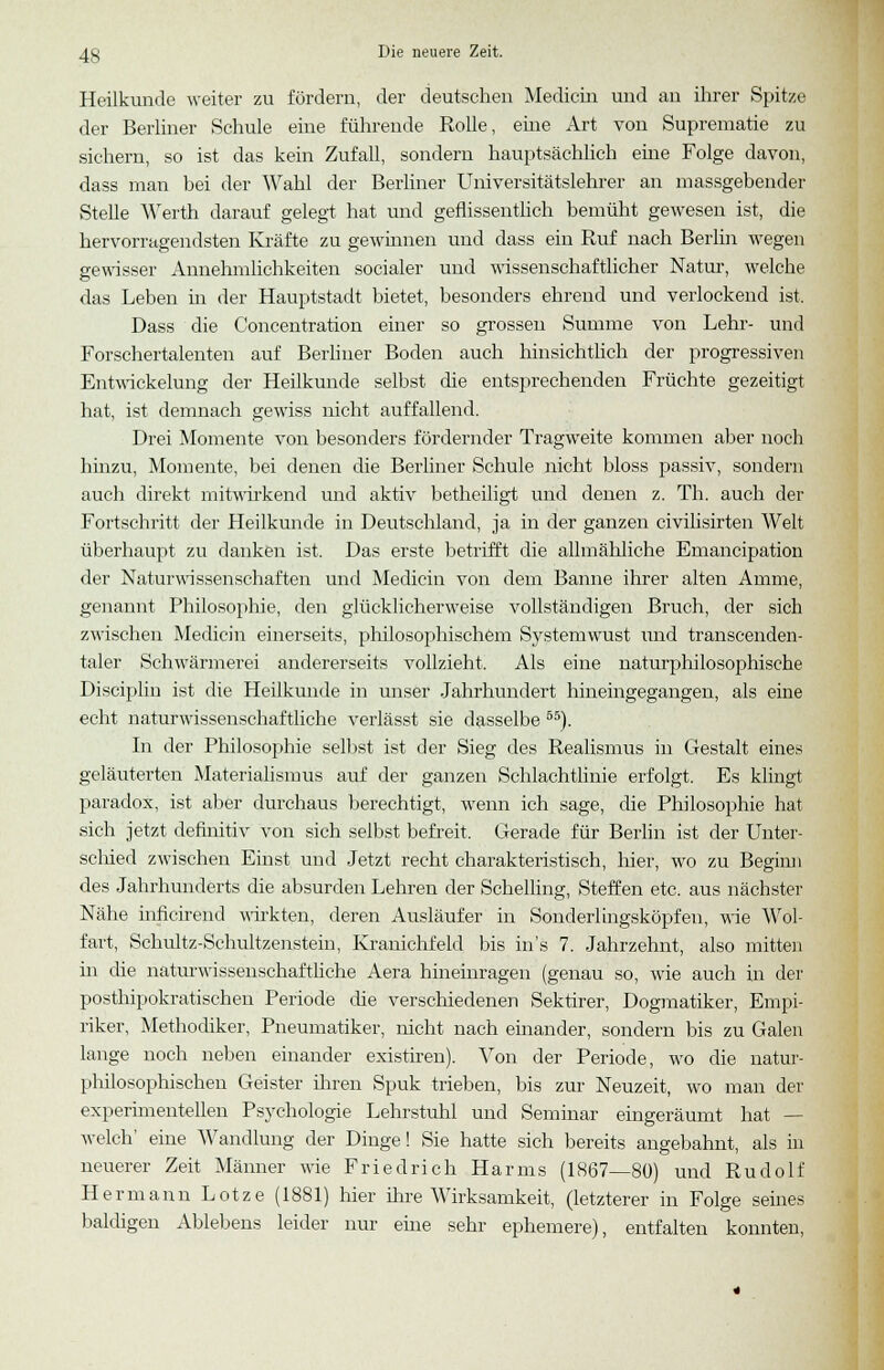 Heilkunde weiter zu fördern, der deutschen Medicin uud an ihrer Spitze der Berliner Schule eine führende Rolle, eine Art von Suprematie zu sichern, so ist das kein Zufall, sondern hauptsächlich eine Folge davon, dass man bei der Wahl der Berliner Universitätslehrer an massgebender Stelle Werth darauf gelegt hat und geflissentlich bemüht gewesen ist, die hervorragendsten Kräfte zu gewinnen und dass ein Ruf nach Berlin wegen gewisser Annehmlichkeiten socialer und wissenschaftlicher Natur, welche das Leben in der Hauptstadt bietet, besonders ehrend und verlockend ist. Dass die Concentration einer so grossen Summe von Lehr- und Forschertalenten auf Berliner Boden auch hinsichtlich der progressiven Entwickelung der Heilkunde selbst die entsprechenden Früchte gezeitigt hat, ist demnach gewiss nicht auffallend. Drei Momente von besonders fördernder Tragweite kommen aber noch hinzu, Momente, bei denen die Berliner Schule nicht bloss passiv, sondern auch direkt mitwirkend und aktiv betheiligt und denen z. Th. auch der Fortschritt der Heilkunde in Deutschland, ja in der ganzen civilisirten Welt überhaupt zu danken ist. Das erste betrifft die allmähliche Emancipation der Naturwissenschaften und Medicin von dem Banne ihrer alten Amme, genannt Philosophie, den glücklicherweise vollständigen Bruch, der sich zwischen Medicin einerseits, philosophischem Systemwust und transcenden- taler Schwärmerei andererseits vollzieht. Als eine naturphilosophische Disciplin ist die Heilkunde in unser Jahrhundert hineingegangen, als eine echt naturwissenschaftliche verlässt sie dasselbe 55). In der Philosophie selbst ist der Sieg des Realismus in Gestalt eines geläuterten Materialismus auf der ganzen Schlachtlinie erfolgt. Es klingt paradox, ist aber durchaus berechtigt, wenn ich sage, die Philosophie hat sich jetzt definitiv von sich selbst befreit. Gerade für Berlin ist der Unter- schied zwischen Einst und Jetzt recht charakteristisch, hier, wo zu Beginn des Jahrhunderts die absurden Lehren der Schelling, Steffen etc. aus nächster Nähe inficirend wirkten, deren Ausläufer in Sonderlingsköpfen, wie Wol- fart, Schultz-Schultzenstein, Kranichfeld bis in's 7. Jahrzehnt, also mitten in die naturwissenschaftliche Aera hineinragen (genau so, wie auch in der posthipokratischen Periode die verschiedenen Sektirer, Dogmatiker, Empi- riker, Methodiker, Pneumatiker, nicht nach einander, sondern bis zu Galen lange noch neben einander existiren). Von der Periode, wo die natur- philosophischen Geister ihren Spuk trieben, bis zur Neuzeit, wo man der experimentellen Psychologie Lehrstuhl und Seminar eingeräumt hat — welch' eine Wandlung der Dinge! Sie hatte sich bereits angebahnt, als in neuerer Zeit Männer wie Friedrich Harms (1867—80) und Rudolf Hermann Lotze (1881) hier ihre Wirksamkeit, (letzterer in Folge seines baldigen Ablebens leider nur eme sehr ephemere), entfalten konnten,