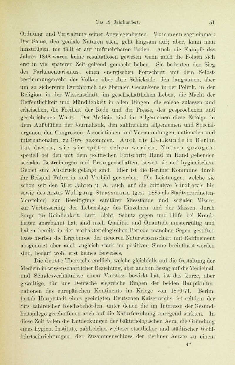 Ordnung und Verwaltung seiner Angelegenheiten. Mommsen sagt einmal: Der Same, den geniale Naturen säen, geht langsam auf; aber, kami man hinzufügen, nie fällt er auf unfruchtbaren Boden. Auch die Kämpfe des Jahres 1848 waren keine resultatlosen gewesen, wenn auch die Folgen sich erst in viel späterer Zeit geltend gemacht haben. Sie bedeuten den Sieg des Parlamentarismus, einen energischen Fortschritt mit dem Selbst- bestimmungsrecht der Völker über ihre Schicksale, den langsamen, aber um so sichereren Durchbruch des liberalen Gedankens in der Politik, in der Religion, in der Wissenschaft, im gesellschaftlichen Leben, die Macht der Oeffentlichkeit und Mündlichkeit in allen Dingen, die solche zulassen und erheischen, die Freiheit der Rede und der Presse, des gesprochenen und geschriebenen Worts. Der Medicin sind im Allgemeinen diese Erfolge in dem Aufblühen der Journalistik, den zahlreichen allgemeinen und Special- organen, den Gongressen, Associationen und Versammlungen, nationalen und internationalen, zu Gute gekommen. Auch die Heilkunde in Berlin hat davon, wie wir später sehen werden, Nutzen gezogen; speciell bei den mit dem politischen Fortschritt Hand in Hand gehenden socialen Bestrebungen und Errungenschaften, soweit sie auf hygienischem Gebiet zum Ausdruck gelangt sind. Hier ist die Berliner Kommune durch ihr Beispiel Führerin und Vorbild geworden. Die Leistungen, welche sie schon seit den 70 er Jahren u. A. auch auf die Initiative Virchow's hin sowie des Arztes AVolfgang Strassmann (gest. 1885 als Stadtverordneten- Vorsteher) zur Beseitigung sanitärer Missstände und socialer Misere, zur Verbesserung der Lebenslage des Einzelnen und der Massen, durch .Sorge für Reinlichkeit, Luft, Licht, Schutz gegen und Hilfe bei Krank- heiten angebahnt hat, sind nach Qualität und Quantität mustergültig und haben bereits in der vorbakteriologischen Periode manchen Segen gestiftet. Dass hierbei die Ergebnisse der neueren Naturwissenschaft mit Raffinement ausgenutzt aber auch zugleich stark im positiven Sinne beeinflusst worden sind, bedarf wohl erst keines Beweises. Die dritte Thatsache endlich, welche gleichfalls auf die Gestaltung der Medicin in wissenschaftlicher Beziehung, aber auch in Bezug auf die Medicinal- und Standesverhältnisse einen Vorstoss bewirkt hat, ist das kurze, aber gewaltige, für uns Deutsche siegreiche Ringen der beiden Hauptkultur- nationeu des europäischen Kontinents im Kriege von 1870/71. Berlin, fortab Hauptstadt eines geeinigten Deutschen Kaiserreichs, ist seitdem der Sitz zahlreicher Reichsbehörden, unter denen die im Interesse der Gesund- heitspflege geschaffenen auch auf die Naturforschung anregend wirkten. In diese Zeit fallen die Entdeckungen der bakteriologischen Aera, die Gründung eines hygien. Instituts, zahlreicher weiterer staatlicher und städtischer Wobl- fahrtseinrichtungen. der Zusammenschluss der Berliner Aerzte zu einem •1*