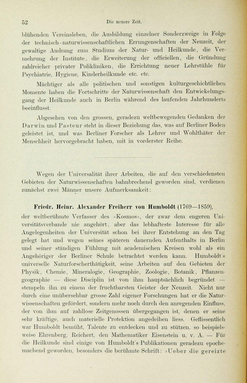 blühenden Vereinsleben, die Ausbildung einzelner Souderzweige in Folge der technisch - naturwissenschaftlichen Errungenschaften der Neuzeit, der gewaltige Andrang zum Studium der Natur- und Heilkunde, die Ver- mehrung der Institute, die Erweiterung der officiellen, die Gründung zahlreicher privater Polikliniken, die Errichtung neuer Lehrstühle für Psychiatrie, Hygiene, Kinderheilkunde etc. etc. Mächtiger als alle politischen und sonstigen kulturgeschichtlichen Momente haben die Fortschritte der Naturwissenschaft den Entwickelungs- gang der Heilkunde auch in Berlin während des laufenden Jahrhunderts beeinnusst. Abgesehen von den grossen, geradezu weltbewegenden Gedanken der Darwin und Pasteur steht in dieser Beziehung das, was auf Berliner Boden geleistet ist, und was Berliner Forscher als Lehrer und Wohlthäter der Mensel iheit hervorgebracht haben, mit in vorderster Reihe. Wegen der Universalität ihrer Arbeiten, die auf den verschiedensten Gebieten der Naturwissenschaften bahnbrechend geworden sind, verdienen zunächst zwei Männer unsere Aufmerksamkeit: Friedr. Heinr. Alexander Freiherr von Humboldt (1769—1859), der weltberühmte Verfasser des »Kosmos«, der zwar dem engeren Uni- versitätsverbande nie angehört, aber das lebhafteste Interesse für alle Angelegenheiten der Universität schon bei ihrer Entstehung an den Tag gelegt hat und wegen seines späteren dauernden Aufenthalts in Berlin und seiner ständigen Fühlung mit academischen Kreisen wohl als ein Angehöriger der Berliner Schule betrachtet werden kann. Humboldt's universelle Naturforscherthätigkeit, seine Arbeiten auf den Gebieten der Physik, Chemie, Mineralogie, Geographie, Zoologie, Botanik, Pflanzen- geographie — diese Diseiplin ist von ihm hauptsächlich begründet stempeln ihn zu einem der fruchtbarsten Geister der Neuzeit. Nicht nur durch eine unübersehbar grosse Zahl eigener Forschungen hat er die Natur- wissenschaften gefördert, sondern mehr noch durch den anregenden Einfluss, der von ihm auf zahllose Zeitgenossen übergegangen ist, denen er seine sehr kräftige, auch materielle Protektion angedeihen liess. Geflissentlich war Humboldt bemüht, Talente zu entdecken und zu stützen, so beispiels- weise Ehrenberg, Reichert, den Mathematiker Eisenstein u. v. A. — Für die Heilkunde sind einige von Humboldt's Publikationen geradezu epoche- machend geworden, besonders die berühmte Schrift: »Ueber die gereizte