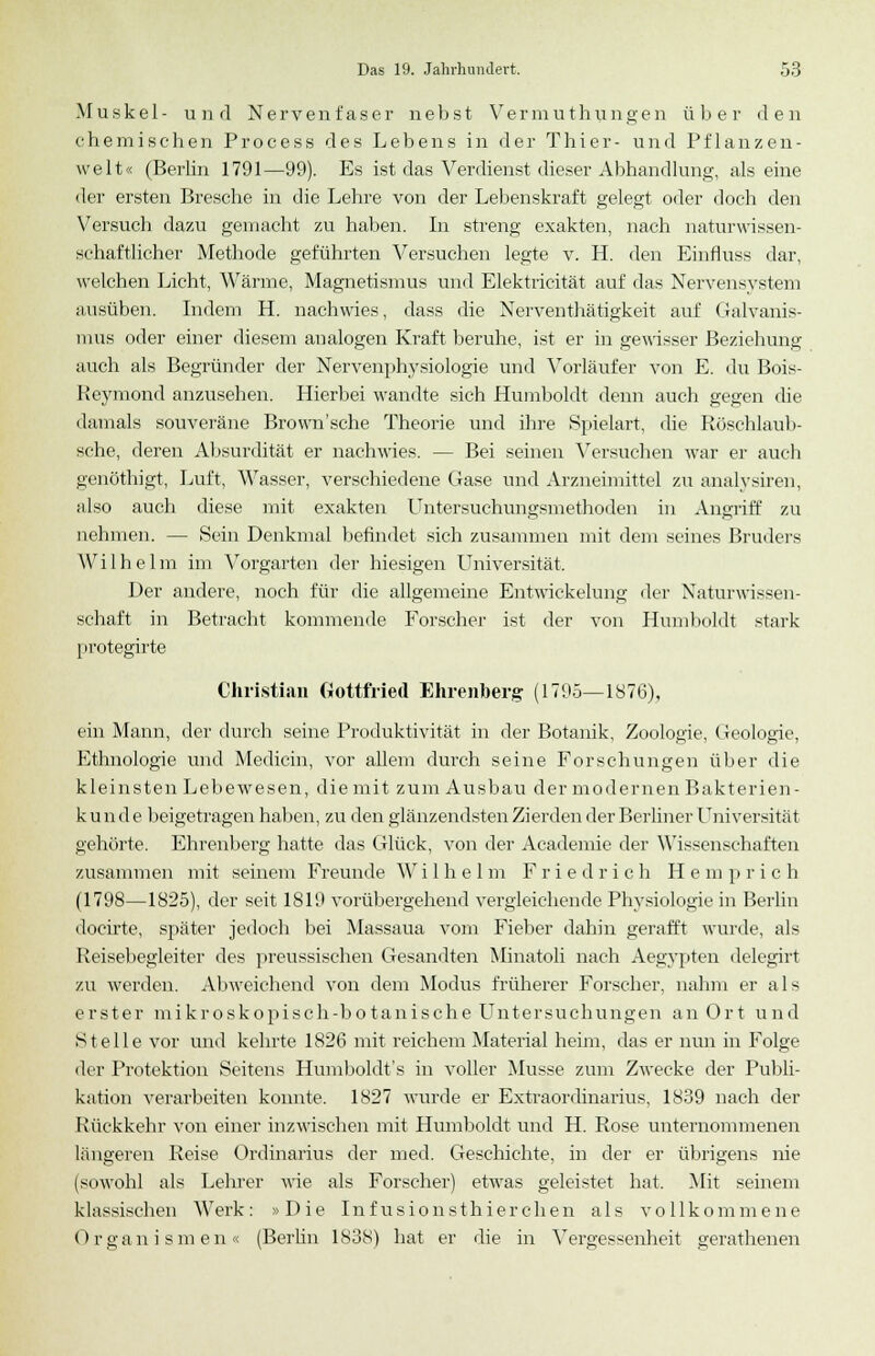 Muskel- und Nervenfaser nebst Vermuthungen über den chemischen Process des Lebens in der Thier- und Pflanzen- welt« (Berlin 1791—99). Es ist das Verdienst dieser Abhandlung, als eine der ersten Bresche in die Lehre von der Lebenskraft gelegt oder doch den Versuch dazu gemacht zu haben. In streng exakten, nach naturwissen- schaftlicher Methode geführten Versuchen legte v. H. den Einfluss dar, welchen Licht, Wärme, Magnetismus und Elektricität auf das Nervensystem ausüben. Indem H. nachwies, dass die Nerventhätigkeit auf Galvanis- mus oder einer diesem analogen Kraft beruhe, ist er in gewisser Beziehung auch als Begründer der Nervenphysiologie und Vorläufer von E. du Bois- Reymond anzusehen. Hierbei wandte sich Humboldt denn auch gegen die damals souveräne Brown'sche Theorie und ihre Spielart, die Röschlaub- sche, deren Absurdität er nachwies. — Bei seinen Versuchen war er auch genötbigt, Luft, Wasser, verschiedene Gase und Arzneimittel zu analysiren, also auch diese mit exakten Untersuchungsmethoden in Angriff zu nehmen. — Sein Denkmal befindet sich zusammen mit dem seines Bruders Wilhelm im Vorgarten der hiesigen Universität. Der andere, noch für die allgemeine Entwickelung der Naturwissen- schaft in Betracht kommende Forscher ist der von Humboldt stark protegirte Christian Gottfried Ehrenberg (1795—1876), ein Mann, der durch seine Produktivität in der Botanik, Zoologie, Geologie, Ethnologie und Medicin, vor allem durch seine Forschungen über die kleinsten Lebewesen, die mit zum Ausbau der modernen Bakterien- kunde beigetragen haben, zu den glänzendsten Zierden der Berliner Universität gehörte. Ehrenberg hatte das Glück, von der Academie der Wissenschaften zusammen mit seinem Freunde Wi 1 h e 1 m Friedric h H e in p rieh (1798—1825), der seit 1819 vorübergehend vergleichende Physiologie in Berlin docirte, später jedoch bei Massaua vom Fieber dahin gerafft wurde, als Reisebegleiter des preussischen Gesandten Minatoli nach Aegypten delegirt zu werden. Abweichend von dem Modus früherer Forscher, nahm er als erster mikroskopisch-botanische Untersuchungen an Ort und Stelle vor und kehrte 1826 mit reichem Material heim, das er nun in Folge der Protektion Seitens Humboldts in voller Müsse zum Zwecke der Publi- kation verarbeiten konnte. 1827 wurde er Extraordinarius, 1839 nach der Rückkehr von einer inzwischen mit Humboldt und H. Rose unternommenen längeren Reise Ordinarius der med. Geschichte, in der er übrigens nie (sowohl als Lehrer wie als Forscher) etwas geleistet hat. Mit seinem klassischen Werk: »Die Infusionsthierchen als vollkommene Organismen« (Berlin 1838) hat er die in Vergessenheit gerathenen