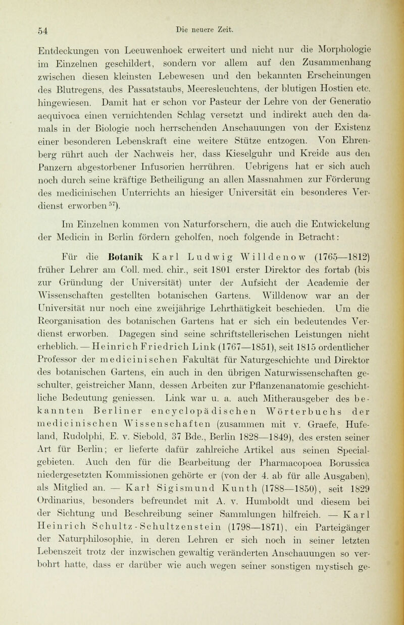 Entdeckungen von Leeuwenhoek erweitert und nicht nur die Morphologie im Einzelnen geschildert, sondern vor allem auf den Zusammenhang zwischen diesen kleinsten Lebewesen und den bekannten Erscheinungen des Blutregens, des Passatstaubs, Meeresleuchtens, der blutigen Hostien etc. hingewiesen. Damit hat er schon vor Pasteur der Lehre vou der Generatio aequivoca einen vernichtenden Schlag versetzt und indirekt auch den da- mals in der Biologie noch herrschenden Anschauungen von der Existenz einer besonderen Lebenskraft eine weitere Stütze entzogen. Von Ehren- berg rührt auch der Nachweis her, dass Kieseiguhr und Kreide aus den Panzern allgestorbener Infusorien herrühren. Uebrigens hat er sich auch noch durch seine kräftige Betheiligung an allen Massnahmen zur Förderung des medicinischen Unterrichts an hiesiger Universität ein besonderes Ver- dienst erworben57). Im Einzelnen kommen von Naturforschern, die auch die Entwickelung der Medicin in Berlin fördern geholfen, noch folgende in Betracht: Für die Botanik Karl Ludwig Willdenow (1765—1812) früher Lehrer am Coli. med. chir., seit 1801 erster Direktor des fortab (bis zur Gründung der Universität) unter der Aufsicht der Academie der Wissenschaften gestellten botanischen Gartens. Willdenow war an der Universität nur noch eine zweijährige Lehrthätigkeit beschieden. Um die Reorganisation des botanischen Gartens hat er sich ein bedeutendes Ver- dienst erworben. Dagegen sind seine schriftstellerischen Leistungen nicht erheblich. — Heinrich Friedrich Link (1767—1851), seit 1815 ordentlicher Professor der medicinischen Fakultät für Naturgeschichte und Direktor des botanischen Gartens, ein auch in den übrigen Naturwissenschaften ge- schulter, geistreicher Mann, dessen Arbeiten zur Pflanzenanatomie geschicht- liche Bedeutung gemessen. Link war u. a. auch Mitherausgeber des be- kannten Berliner e n c y c 1 o p ä d i s c h e n Wörterbuchs der medicinischen Wissenschaften (zusammen mit v. Graefe, Hufe- land, Rudolphi, E. v. Siebold, 37 Bde., Berlin 1828—1849), des ersten seiner Art für Berlin; er lieferte dafür zahlreiche Artikel aus seinen Special- gebieten. Auch den für die Bearbeitung der Pharmacopoea Borussica niedergesetzten Kommissionen gehörte er (von der 4. ab für alle Ausgaben), als Mitglied an. -- Karl Sigismund Kunth (1788—1850), seit 1829 Ordinarius, besonders befreundet mit A. v. Humboldt und diesem bei der Sichtimg und Beschreibung seiner Sammlungen hilfreich. — Karl Heinrich Schultz - Schultzenstein (1798—1871), ein Parteigänger der Naturphilosophie, in deren Lehren er sich noch in seiner letzten Lebenszeit trotz der inzwischen gewaltig veränderten Anschauungen so ver- bohrt hatte, dass er darüber wie auch wegen seiner sonstigen mystisch ge-