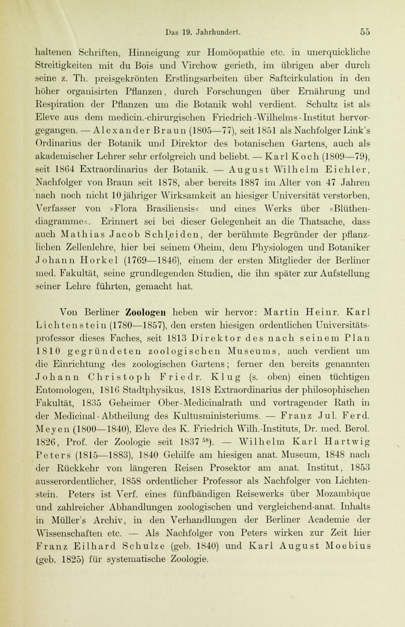 haltenen Schriften, Hinneigung zur Homöopathie etc. in unerquickliche Streitigkeiten mit du Bois und Virchow gerieth, im übrigen aber durch seine z. Th. preisgekrönten Erstlingsarbeiten über Saftcirkulation in den höher organisirten Pflanzen, durch Forschungen über Ernährung und Respiration der Pflanzen um die Botanik wohl verdient. Schultz ist als Eleve aus dem medicin.-chirurgischen Friedrich-Wilhelms - Institut hervor- gegangen. — A1 e x a n d e r B r a u n (1805—77), seit 1851 als Nachfolger Link's Ordinarius der Botanik und Direktor des botanischen Gartens, auch als akademischer Lehrer sein- erfolgreich und behebt. — Karl Koch (1809—79), seit 1864 Extraordinarius der Botanik. — August Wi 1 h e 1 m E i c h 1 e r, Nachfolger von Braun seit 1878, aber bereits 1887 im Alter von 47 Jahren nach noch nicht 10 jähriger Wirksamkeit an hiesiger Universität verstorben, Verfasser von »Flora Brasiliensis« und eines Werks über »Blüthen- diagramme«. Erinnert sei bei dieser Gelegenheit an die Thatsache, dass auch Mathias Jacob Schneiden, der berühmte Begründer der pflanz- lichen Zellenlehre, hier bei seinem Oheim, dem Physiologen und Botaniker Johann Horkel (1769—1846), einem der ersten Mitglieder der Berliner med. Fakultät, seine grundlegenden Studien, die ihn später zur Aufstellung seiner Lehre führten, gemacht hat. Von Berliner Zoologen heben wir hervor: Martin Heinr. Karl Lichtenstein (1780—1857), den ersten hiesigen ordentlichen Universitäts- professor dieses Faches, seit 1813 Direktor des nach seinem Plan 1810 gegründeten zoologischen Museums, auch verdient um die Einrichtung des zoologischen Gartens; ferner den bereits genannten Johann Christoph F r i e d r. Klug (s. oben) einen tüchtigen Entomologen, 1816 Stadtphysikus, 1818 Extraordinarius der philosophischen Fakultät, 1835 Geheimer Ober-Medicinalrath und vortragender Rath in der Medicinal - Abtheilung des Kultusministeriums. — Franz Jul. Ferd. Meyen (1800—1840), Eleve des K. Friedrich Wilh.-Instituts, Dr. med. Berol. 1826, Prof. der Zoologie seit 183758). — Wilhelm Karl Hartwig Peters (1815—1883), 1840 Gehilfe am Inesigen anat. Museum, 1848 nach der Rückkehr von längeren Reisen Prosektor am anat. Institut, 1853 ausserordentlicher, 1858 ordentlicher Professor als Nachfolger von Lichten- stein. Peters ist Verf. eines fünfbändigen Reisewerks über Mozambique und zahlreicher Abhandlungen zoologischen und vergleichend-anat. Inhalts in Müllers Archiv, in den Verhandlungen der Berhner Academie der Wissenschaften etc. — Als Nachfolger von Peters wirken zur Zeit hier Franz Eilhard Schulze (geb. 1840) und Karl August Moebius (geb. 1825) für systematische Zoologie.