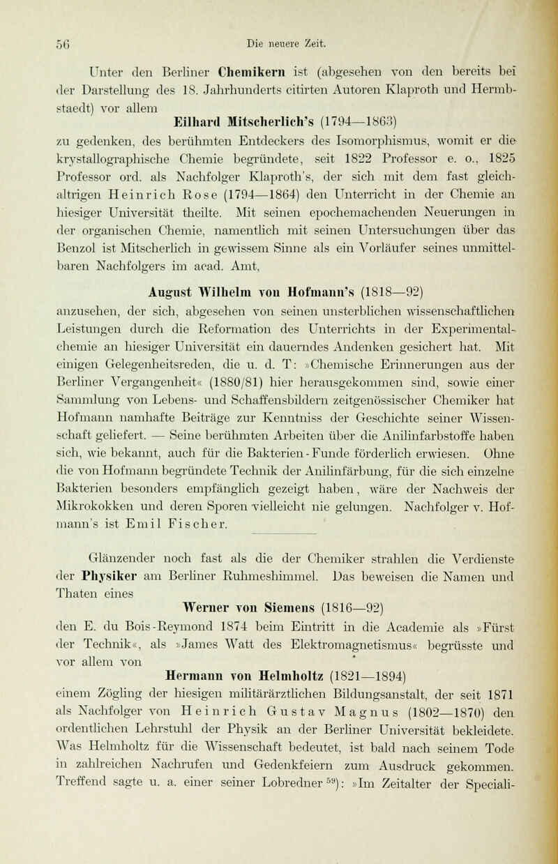 Unter den Berliner Chemikern ist (abgesehen von den bereits bei der Darstellung des 18. Jahrhunderts Charten Autoren Klaproth und Hermb- staedt) vor allem Eilhard Mitscherlich's (1794—1863) zu gedenken, des berühmten Entdeckers des Isomorphismus, womit er die krystallographische Chemie begründete, seit 1822 Professor e. o., 1825 Professor ord. als Nachfolger Klaproth's, der sich mit dem fast gleich- altrigen Heinrich Rose (1794—1864) den Unterricht in der Chemie an hiesiger Universität theilte. Mit seinen epochemachenden Neuerungen in der organischen Chemie, namentlich mit seinen Untersuchungen über das Benzol ist Mitscherlich in gewissem Sinne als ein Vorläufer seines unmittel- baren Nachfolgers im acad. Amt, August Wilhelm von Hofmann's (1818—92) anzusehen, der sich, abgesehen von seinen unsterblichen wissenschaftlichen Leistungen durch die Reformation des Unterrichts in der Experimental- chemie an Inesiger Universität ein dauerndes Andenken gesichert hat. Mit einigen Gelegenheitsreden, die u. d. T: » Chemische Erinnerungen aus der Berliner Vergangenheit« (1880/81) hier herausgekommen sind, sowie einer Sammlung von Lebens- und Schaffensbildern zeitgenössischer Chemiker hat Hofmann namhafte Beiträge zur Kenntniss der Geschichte seiner Wissen- schaft geliefert. — Seine berühmten Arbeiten über die Anilinfarbstoffe haben sich, wie bekannt, auch für die Bakterien - Funde förderlich erwiesen. Ohne die von Hofmann begründete Technik der Anilinfärbung, für die sich einzelne Bakterien besonders empfänglich gezeigt haben, wäre der Nachweis der Mikrokokken und deren Sporen vielleicht nie gelungen. Nachfolger v. Hof- mann's ist Emil Fischer. Glänzender noch fast als die der Chemiker strahlen die Verdienste der Physiker am Berliner Ruhmeslümmel. Das beweisen die Namen und Thaten eines Werner von Siemens (1816—92) den E. du Bois-Reymond 1874 beim Eintritt in die Academie als »Fürst der Technik«, als »James Watt des Elektromagnetismus« begrüsste und vor allem von Hermann von Helmholtz (1821—1894) einem Zögling der hiesigen militärärztlichen Bildungsanstalt, der seit 1871 als Nachfolger von Heinrich Gustav Magnus (1802—1870) den ordentlichen Lehrstuhl der Physik an der Berliner Universität bekleidete. Was Helmholtz für die Wissenschaft bedeutet, ist bald nach seinem Tode in zahlreichen Nachrufen und Gedenkfeiern zum Ausdruck gekommen. Treffend sagte u. a. einer seiner Lobredner50): »Im Zeitalter der Speciali-
