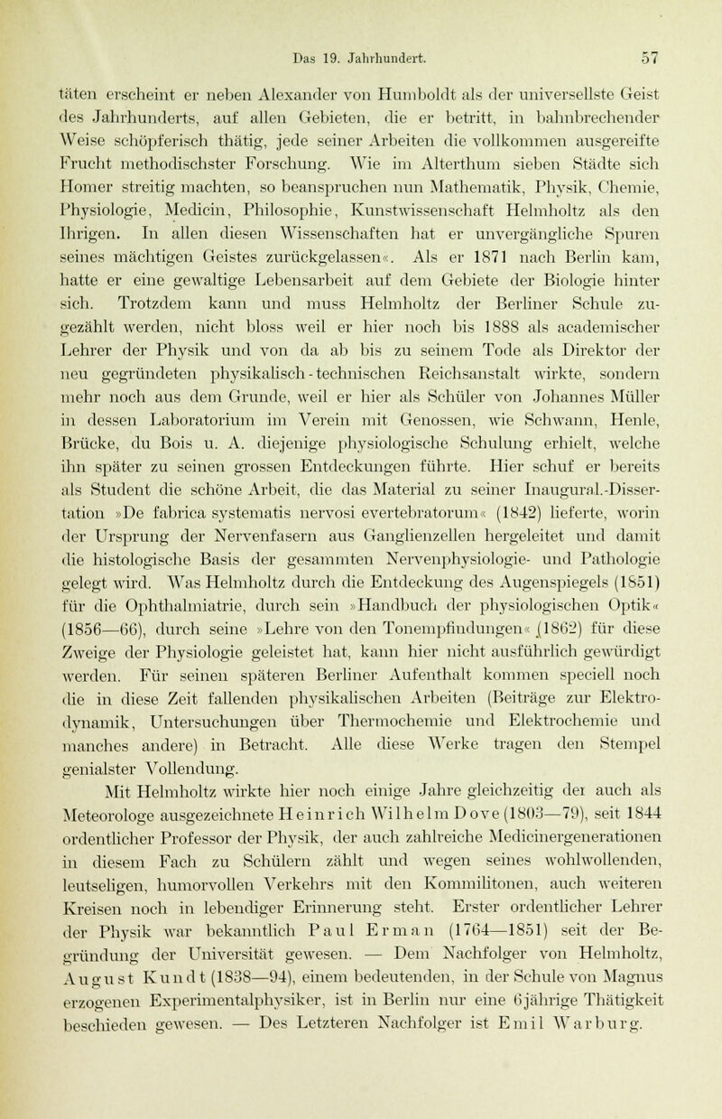 täten erscheint er neben Alexander von Humboldt als der universellste Geist des Jahrhunderts, auf allen Gebieten, die er betritt, in bahnbrechender Weise schöpferisch thätig, jede seiner Arbeiten die vollkommen ausgereifte Frucht methodischster Forschung. Wie im Alterthum sieben Städte sich Homer streitig machten, so beanspruchen nun Mathematik, Physik, Chemie, Physiologie, Medicin, Philosophie, Kunstwissenschaft Helmholtz als den Ihrigen. In allen diesen Wissenschaften hat er unvergängliche Spuren seines mächtigen Geistes zurückgelassen«. Als er 1871 nach Berlin kam, hatte er eine gewaltige Lebensarbeit auf dem Gebiete der Biologie hinter sich. Trotzdem kann und muss Helmholtz der Berliner Schule zu- gezählt werden, nicht bloss weil er hier noch bis 1888 als academischer Lehrer der Physik und von da ab bis zu seinem Tode als Direktor der neu gegründeten physikalisch - technischen Reichsanstalt wirkte, sondern mehr noch aus dem Grunde, weil er hier als Schüler von Johannes Müller in dessen Laboratorium im Verein mit Genossen, wie Schwann, Henle, Brücke, du Bois u. A. diejenige physiologische Schulung erhielt, welche ihn später zu seinen grossen Entdeckungen führte. Hier schuf er bereits als Student die schöne Arbeit, die das Material zu seiner Inaugural.-Disser- tation »De fabrica systematis nervosi evertebratorum« (1842) lieferte, worin der Ursprung der Nervenfasern aus Ganglienzellen hergeleitet und damit die histologische Basis der gesammten Nervenphysiologie- und Pathologie gelegt wird. Was Helmholtz durch die Entdeckung des Augenspiegels (1851) für die Ophthalmiatrie, durch sein »Handbuch der physiologischen Optik« (1856—66), durch seine »Lehre von den Tonempfindungen« .(1862) für diese Zweige der Physiologie geleistet hat, kann hier nicht ausführlich gewürdigt werden. Für seinen späteren Berliner Aufenthalt kommen speciell noch die in diese Zeit fallenden physikalischen Arbeiten (Beiträge zur Elektro- dynamik, Untersuchungen über Thermochemie und Elektrochemie und manches andere) in Betracht, Alle diese Werke tragen den Stempel genialster Vollendung. Mit Helmholtz wirkte hier noch einige Jahre gleichzeitig dei auch als Meteorologe ausgezeichnete Heinrich Wilhelm Dove (1803—79), seit 1844 ordentlicher Professor der Physik, der auch zahlreiche Medicinergenerationen in diesem Fach zu Schülern zählt und wegen seines wohlwollenden, leutseligen, humorvollen Verkehrs mit den Kommilitonen, auch weiteren Kreisen noch in lebendiger Erinnerung steht. Erster ordentlicher Lehrer der Physik war bekanntlich Paul Erman (1764—1851) seit der Be- gründung der Universität gewesen. — Dem Nachfolger von Helmholtz, August Kundt (1838—94), einem bedeutenden, in der Schule von Magnus erzogenen Experimentalphysiker, ist in Berlin nur eine 6jährige Thätigkeit beschieden gewesen. — Des Letzteren Nachfolger ist Emil War bürg.