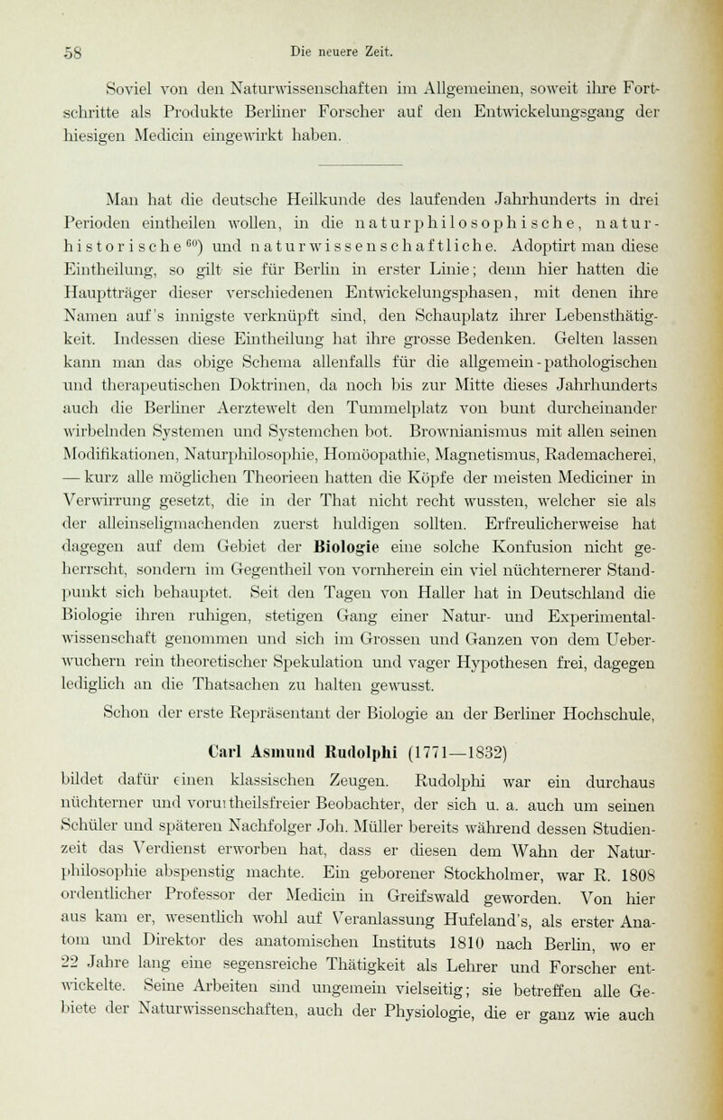 Soviel von den Naturwissenschaften im Allgemeinen, soweit ihre Fort- schritte als Produkte Berliner Forscher auf: den Entwicklungsgang der hiesigen Mediän eingewirkt nahen. Man hat die deutsche Heilkunde des laufenden Jahrhunderts in drei Perioden eintheilen wollen, in die naturphilosophi sehe, natur- historische 00) und naturwissenschaftliche. Adoptirt man diese Eintheilung, so gilt- sie für Berlin in erster Linie; denn hier hatten die Hauptträger dieser verschiedenen Entwickelungsphasen, mit denen ihre Namen auf's innigste verknüpft sind, den Schauplatz ihrer Lebensthätig- keit. Indessen diese Eintheilung hat ihre grosse Bedenken. Gelten lassen kann man das obige Schema allenfalls für die allgemein - pathologischen imd therapeutischen Doktrinen, da noch bis zur Mitte dieses Jahrhunderts auch die Berliner Aerztewelt den Tummelplatz von bunt durcheinander wirbelnden Systemen und Systemehen bot. Brownianismus mit allen seinen Modifikationen, Naturphilosophie, Homöopathie, Magnetismus, Rademacherei, — kurz alle möglichen Theorieen hatten die Köpfe der meisten Mediciner in Verwirrung gesetzt, die in der That nicht recht wussten, welcher sie als der alleinseligmachenden zuerst huldigen sollten. Erfreulicherweise hat dagegen auf dem Gebiet der Biologie eine solche Konfusion nicht ge- herrscht, sondern im Gegentheil von vornherein ein viel nüchternerer Stand- punkt sich behauptet, Seit deu Tagen von Haller hat in Deutschland die Biologie ihren ruhigen, stetigen Gang einer Natur- und Experimental- wissenschaft genommen und sich im Grossen und Ganzen von dem Ueber- wuchern rein theoretischer Spekulation und vager Hypothesen frei, dagegen lediglich an die Thatsachen zu halten gewusst. Schon der erste Repräsentant der Biologie an der Berliner Hochschule, Carl Asmund Rudolphi (1771—1832) bildet dafür einen klassischen Zeugen. Rudolphi war ein durchaus nüchterner und vorui theilsfreier Beobachter, der sich u. a. auch um seinen Schüler und späteren Nachfolger Joh. Müller bereits während dessen Studien- zeit das Verdienst erworben hat, dass er diesen dem Wahn der Natur- philosophie abspenstig machte. Ein geborener Stockholmer, war R. 1808 ordentlicher Professor der Medicin in Greifswald geworden. Von hier aus kam er, wesentlich wohl auf Veranlassung Hufeland's, als erster Aua- tom und Direktor des anatomischen Instituts 1810 nach Berlin, wo er 22 Jahre lang eine segensreiche Thätigkeit als Lehrer und Forscher ent- wickelte. Seine Arbeiten sind ungemein vielseitig; sie betreffen alle Ge- biete der Naturwissenschaften, auch der Physiologie, die er ganz wie auch
