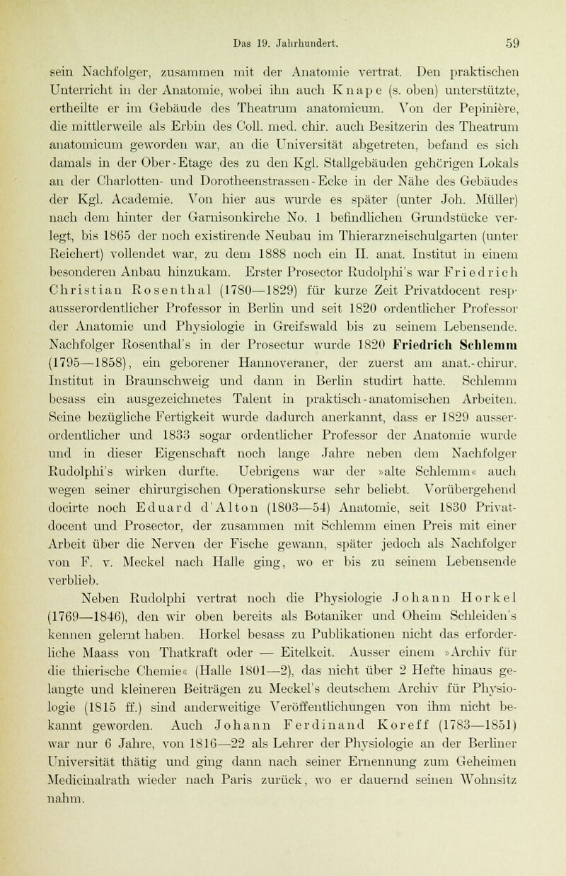 sein Nachfolger, zusammen mit der Anatomie vertrat. Den praktischen Unterricht in der Anatomie, wobei ihn auch K n a p e (s. oben) unterstützte, ertheilte er im Gebäude des Theatrum anatomicum. Von der Pepiniere, die mittlerweile als Erbin des Coli. med. chir. auch Besitzerin des Theatrum anatomicum geworden war, an die Universität abgetreten, befand es sich damals in der Ober-Etage des zu den Kgl. Stallgebäuden gehörigen Lokals an der Charlotten- und Dorotheenstrassen - Ecke in der Nähe des Gebäudes der Kgl. Academie. Von hier aus wurde es später (unter Joh. Müller) nach dem hinter der Garnisonkirche No. 1 befindlichen Grundstücke ver- legt, bis 1865 der noch existirende Neubau im Thierarzneischulgarten (unter Reichert) vollendet war, zu dem 1888 noch ein IL anat. Institut in einem besonderen Anbau hinzukam. Erster Prosector Rudolphi's war Friedrich Christian Posenthal (1780—1829) für kurze Zeit Privatdocent resp- ausserordentlicher Professor in Berlin und seit 1820 ordentlicher Professor der Anatomie und Physiologie in Greifswald bis zu seinem Lebensende. Nachfolger Rosenthal's in der Prosectur wurde 1820 Friedrich Schlemm (1795—1858), ein geborener Hannoveraner, der zuerst am anat.-chirur. Institut in Braunschweig und dann in Berlin studirt hatte. Schlemm besass ein ausgezeichnetes Talent in praktisch - anatomischen Arbeiten. Seine bezügliche Fertigkeit wurde dadurch anerkannt, dass er 1829 ausser- ordentlicher und 1833 sogar ordentlicher Professor der Anatomie wurde und in dieser Eigenschaft noch lange Jahre neben dem Nachfolger Rudolphi's wirken durfte. Uebrigens war der »alte Schlemm« auch wegen seiner chirurgischen Operationskurse sehr beliebt. Vorübergehend docirte noch Eduard d'Alton (1803—54) Anatomie, seit 1830 Privat- docent und Prosector, der zusammen mit Schlemm einen Preis mit einer Arbeit über die Nerven der Fische gewann, später jedoch als Nachfolger von F. v. Meckel nach Halle ging, wo er bis zu seinem Lebensende verblieb. Neben Rudolph! vertrat noch die Physiologie Johann H o r k e 1 (1769—1846), den wir oben bereits als Botaniker und Oheim Schleiden's kennen gelernt haben. Horkel besass zu Publikationen nicht das erforder- liche Maass von Thatkraft oder — Eitelkeit. Ausser einem »Archiv für die thierische Chemie« (Halle 1801—2), das nicht über 2 Hefte hinaus ge- langte und kleineren Beiträgen zu Meckel's deutschem Archiv für Physio- logie (IS 15 ff.) sind anderweitige Veröffentlichungen von ihm nicht be- kannt geworden. Auch Johann Ferdinand Koreff (1783—1851) war nur 6 Jahre, von 1816—22 als Lehrer der Physiologie an der Berliner Universität thätig und ging dann nach seiner Ernennung zum Geheimen Medicinalrath wieder nach Paris zurück, wo er dauernd seinen Wohnsitz nahm.