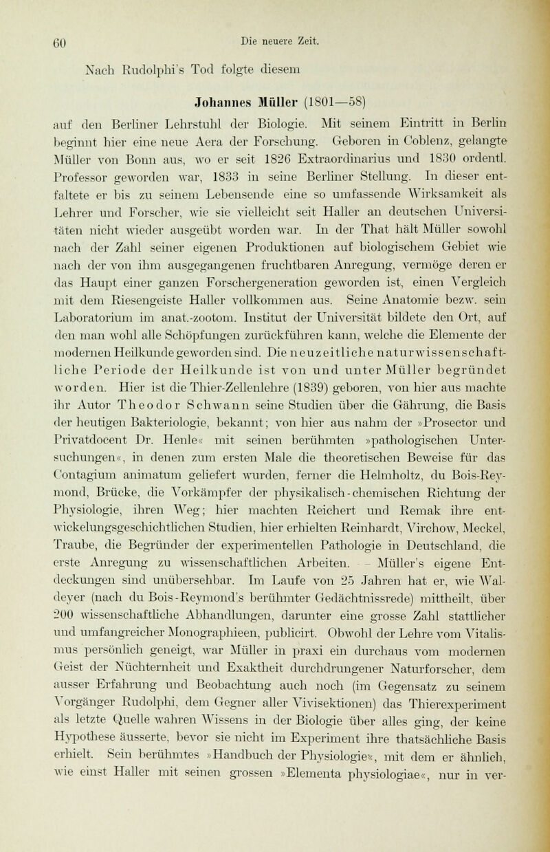 Nach Rudolphi's Tod folgte diesem Johannes Müller (1801—58) auf den Berliner Lehrstuhl der Biologie. Mit seinem Eintritt in Berlin beginnt hier eine neue Aera der Forschung. Geboren in Coblenz, gelangte Müller von Bonn aus, wo er seit 1826 Extraordinarius und 1830 ordentl. Professor geworden war, 1833 in seine Berliner Stellung. In dieser ent- faltete er bis zu seinem Lebensende eine so umfassende Wirksamkeit als Lehrer und Forscher, wie sie vielleicht seit Haller an deutschen Universi- täten nicht wieder ausgeübt worden war. In der That hält Müller sowohl nach der Zahl seiner eigenen Produktionen auf biologischem Gebiet wie nach der von ihm ausgegangenen fruchtbaren Anregung, vermöge deren er das Haupt einer ganzen Forschergeneration geworden ist, einen Vergleich mit dem Riesengeiste Haller Arollkommen aus. Seine Anatomie bezw. sein Laboratorium im anat.-zootom. Institut der Universität bildete den Ort, auf den man wohl alle Schöpfungen zurückführen kann, welche die Elemente der modernen Heilkunde geworden sind. Die neuzeitlichenatur wissen schaft- liche Periode der Heilkunde ist von und unter Müller begründet worden. Hier ist die Thier-Zellenlehre (1839) geboren, von hier aus machte ihr Autor Theodor Schwann seine Studien über die Gährung, die Basis der heutigen Bakteriologie, bekannt; von liier aus nahm der »Prosector und Privatdocent Dr. Heule« mit seinen berühmten »pathologischen Unter- suchungen«, in denen zum ersten Male die theoretischen Beweise für das Contagium animatum geliefert wurden, ferner die Helmholtz, du Bois-Rey- mond, Brücke, die Vorkämpfer der physikalisch-chemischen Richtung der Physiologie, ihren ^reg; hier machten Reichert und Remak ihre ent- wickelungsgeschichtlichen Studien, hier erhielten Reinhardt, Virchow, Meckel, Traube, die Begründer der experimentellen Pathologie in Deutschland, die erste Anregung zu wissenschaftlichen Arbeiten. Müller's eigene Ent- deckungen sind unübersehbar. Im Laufe von 25 Jahren hat er, wie Wal- deyer (nach du Bois-Reymond's berühmter Gedächtnissrede) mittheilt, über 200 wissenschaftliche Abhandlungen, darunter eine grosse Zahl stattlicher und umfangreicher Monographieen, publicirt. Obwohl der Lehre vom Vitalis- mus persönlich geneigt, war Müller in praxi ein durchaus vom modernen Geist der Nüchternheit und Exaktheit durchdrungener Naturforscher, dem ausser Erfahrung und Beobachtung auch noch (im Gegensatz zu seinem Vorgänger Rudolphi, dem Gegner aller Vivisektionen) das Thierexperiment als letzte Quelle wahren Wissens in der Biologie über alles ging, der keine Hypothese äusserte, bevor sie nicht im Experiment ihre thatsächliche Basis erhielt. Sein berühmtes »'Handbuch der Physiologie«, mit dem er ähnlich, wie einst Haller mit seinen grossen »Elementa physiologiae«, nur in ver-