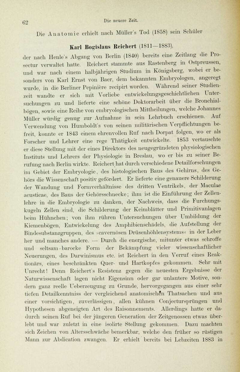 Die Anatomie erhielt nach Müllers Tod (1858) sein Schüler Karl Bogislaus Reichert (1811 — 1883), der nach Henle's Abgang von Berlin (1840) bereits eine Zeitlang die Pro- sectur verwaltet hatte. Reichert stammte aus Rastenberg in Ostpreussen, und war nach einem halbjährigen Studium in Königsberg, wobei er be- sonders von Karl Ernst von Baer, dem bekannten Embryologen, angeregt wurde, in die Berliner Pepiniexe recipirt worden. Während seiner Studien- zeit wandte er sich mit Vorliebe entwickelungsgeschichtlichen Unter- suchungen zu und lieferte eine schöne Doktorarbeit über die Bronchial- bögen, sowie eine Reihe von embryologischen Mittheilungen, welche Johannes Müller würdig genug zur Aufnahme in sein Lehrbuch erschienen. Auf Verwendung von Humboldt's von seinen militärischen Verpflichtungen be- freit, konnte er 1843 einem ehrenvollen Ruf nach Dorpat folgen, wo er als Forscher und Lehrer eine rege Thätigkeit entwickelte. 1853 vertauschte er diese Stellung mit der eines Direktors des neugegründeten physiologischen Instituts und Lehrers der Physiologie in Breslau, wo er bis zu seiner Be- rufung nach Berlin wirkte. Reichert hat durch verschiedene Detailforschungen im Gebiet der Embryologie, des histologischen Baus des Gehirns, des Ge- hörs die Wisseuschaft positiv gefördert. Er lieferte eine genauere Schilderung der Wandung und Form Verhältnisse des dritten Ventrikels, der Maculae acusticae, des Baus der Gehörsschnecke; ihm ist die Einführung der Zellen- lehre in die Embryologie zu danken, der Nachweis, dass die Furchungs- kugeln Zellen sind, die Schilderung der Keimblätter und Primitivanlagen beim Hühnchen; von ihm rühren Untersuchungen über Umbildung der Kicmenbögen, Entwickelung des Amphibienschädels, die Aufstellung der Bindcsubstanzgruppen, des »cavernösen Drüsenhöhlensystems« in der Leber her und manches andere. — Durch die energische, mitunter etwas schroffe und seltsam - barocke Form der Bekämpfung vieler wissenschaftlicher Neuerungen, des Darwinismus etc. ist Reichert in den Verruf eines Reak- tionärs, eines beschränkten Quer- und Hartkopfes gekommen. Sehr mit Unrecht! Denn Reichert's Resistenz gegen die neuesten Ergebnisse der Naturwissenschaft lagen nicht Eigensinn oder gar unlautere Motive, son- dern ganz reelle Ueberzeugung zu Grunde, hervorgegangen aus einer sehr tiefen Detailkenntniss der vergleichend anatomischen Thatsachen und aus einer vorsichtigen, zuverlässigen, allen kühnen ConjecturSprüngen und Hypothesen abgeneigten Art des Raisonnements. Allerdings hatte er da- durch seinen Ruf bei der jüngeren Generation der Zeitgenossen etwas über- lebt und war zuletzt in eine isolirte Stellung gekommen. Dazu machten sich Zeichen von Altersschwäche bemerkbar, welche den früher so rüstigen Mann zur Abdication zwangen. Er erhielt bereits bei Lebzeiten 1883 in