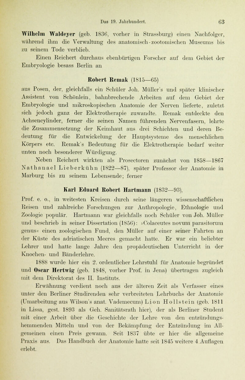 Wilhelm Waldeyer (geb. 1836, vorher in Strassburg) einen Nachfolger, während ihm die Verwaltung des anatomisch - zootomisehen Museums bis zu seinem Tode verblieb. Einen Reichert durchaus ebenbürtigen Forscher auf dem Gebiet der Embryologie besass Berlin an Robert Remak (1815—65) aus Posen, der, gleichfalls ein Schüler Joh. Müller's und später klinischer Assistent von Schönlein, bahnbrechende Arbeiten auf dem Gebiet der Embryologie und mikroskopischen Anatomie der Nerven lieferte, zuletzt sich jedoch ganz der Elektrotherapie zuwandte. Remak entdeckte den Achsencylinder, ferner die seinen Namen führenden Nervenfasern, lehrte die Zusammensetzung der Keimhaut aus drei Schichten und deren Be- deutung für die Entwickelung der Hauptsysteme des menschlichen Körpers etc. Remak's Bedeutung für die Elektrotherapie bedarf weiter unten noch besonderer Würdigung. Neben Reichert wirkten als Prosectoren zunächst von 1858—1867 Nathanael Lieberkühn (1822—87), später Professor der Anatomie in Marburg bis zu seinem Lebensende; ferner Karl Eduard Robert Hartmann (1832—93), Prof. e. o., in weitesten Kreisen durch seine längeren wissenschaftlichen Reisen und zahlreiche Forschungen zur Anthropologie, Ethnologie und Zoologie populär. Hartmann war gleichfalls noch Schüler von Joh. Müller und beschrieb in seiner Dissertation (1856): »Oolaceutes novum parasitorum genus« einen zoologischen Fund, den Müller auf einer seiner Fahrten an der Küste des adriatischen Meeres gemacht hatte. Er war ein beliebter Lehrer und hatte lange Jahre den propädeutischen Unterricht in der Knochen- und Bänderlehre. 1888 wurde hier ein 2. ordentlicher Lehrstuhl für Anatomie begründet und Oscar Hertwig (geb. 1848, vorher Prof. in Jena) übertragen zugleich mit dem Direktorat des IL Instituts. Erwähnung verdient noch aus der älteren Zeit als Verfasser eines unter den Berliner Studirenden sehr verbreiteten Lehrbuchs der Anatomie (Umarbeitung aus Wilson's anat. Vademecum) Lion Hollstein (geb. 1811 in Lissa, gest. 1893 als Geh. Sanitätsrath hier), der als Berliner Student mit einer Arbeit über die Geschichte der Lehre von den entzündungs- hemmenden Mitteln und von der Bekämpfung der Entzündung im All- gemeinen einen Preis gewann. Seit 1837 übte er hier die allgemeine Praxis aus. Das Handbuch der Anatomie hatte seit 1845 weitere 4 Auflagen erlebt.