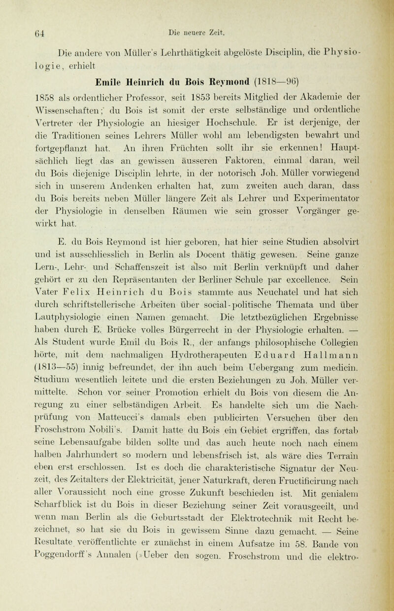 Die andere von Müllers Lehrthätigkeit abgelöste Disciplin, die Physio- logie, erhielt Emile Heinrich du Bois Reymond (1818—96) 1858 als ordentlicher Professor, seit 1853 bereits Mitglied der Akademie der Wissenschaften;' du Bois ist somit der erste selbständige und ordentliche Vertreter der Physiologie an hiesiger Hochschule. Er ist derjenige, der die Traditionen seines Lehrers Müller wohl am lebendigsten bewahrt und fortgepflanzt hat. An ihren Früchten sollt ihr sie erkennen! Haupt- sächlich liegt das an gewissen äusseren Faktoren, einmal daran, weil du Bois diejenige Disciplin lehrte, in der notorisch Joh. Müller vorwiegend sich in unserem Andenken erhalten hat, zum zweiten auch daran, dass du Bois bereits neben Müller längere Zeit als Lehrer und Experimentator der Physiologie in denselben Räumen wie sein grosser Vorgänger ge- wirkt hat. E. du Bois Reymond ist hier geboren, hat hier seine Studien absolvirt und ist ausschliesslich in Berlin als Docent thätig gewesen. Seine ganze Lern-, Lehr- und Schaffenszeit ist also mit Berlin verknüpft und daher gehört er zu den Repräsentanten der Berliner Schule par excellence. Sein Vater Felix Heinrich du Bois stammte aus Neuchatel und hat sich durch schriftstellerische Arbeiten über social-politische Themata und über Lautphysiologie einen Namen gemacht. Die letztbezüglichen Ergebnisse haben durch E. Brücke volles Bürgerrecht in der Physiologie erhalten. — Als Student wurde Emil du Bois R,, der anfangs philosophische Collegien hörte, mit dem nachmaligen Hydrotherapeuten Eduard Hall mann (1813—55) innig befreundet, der ihn auch beim Uebergang zum medicin. Studium wesentlich leitete und die ersten Beziehungen zu Joh. Müller ver- mittelte. Schon vor seiner Promotion erhielt du Bois von diesem die An- regung zu einer selbständigen Arbeit, Es handelte sich um die Nach- prüfung von Matteucci's damals eben publicirten Versuchen über den Froschstrom Nobili's. Damit hatte du Bois ein Gebiet ergriffen, das fortab seine Lebensaufgabe bilden sollte und das auch heute noch nach einem halben Jahrhundert so modern und lebensfrisch ist, als wäre dies Terrain eben erst erschlossen. Ist es doch die charakteristische Signatur der Neu- zeit, des Zeitalters der Elektricität, jener Naturkraft, deren Fructificirung nach aller Voraussicht noch eine grosse Zukunft beschiedeu ist, Mit genialem Scharfblick ist du Bois in dieser Beziehung seiner Zeit vorausgeeilt, und wenn man Berlin als die Geburtsstadt der Elektrotechnik mit Recht be- zeichnet, so hat sie du Bois in gewissem Sinne dazu gemacht. — Seine Resultate veröffentlichte er zunächst in einem Aufsatze im 58. Bande von Poggendorff's Annalen (>-Ueber den sogen. Froschstrom und die elektro-