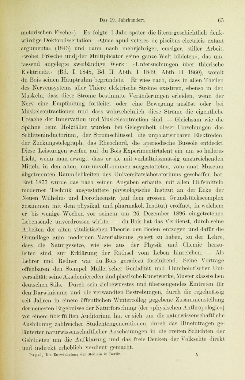 motorischen Fische«). Es folgte 1 Jahr später die literargeschichtlich denk- würdige Doktordissertation: »Quae apud veteres de piscibus electricis extant argumenta« (1843) und dann nach mehrjähriger, emsiger, stiller Arbeit, »wobei Frösche und^der Multiplicator seine ganze Welt bildeten«, das um- fassend angelegte zweibändige Werk: »Untersuchungen über thierische Elektricität« (Bd. I 1848, Bd. II Abth. I 1849, Abth. II 1860), womit du Bois seinen Hauptruhm begründete. Er wies nach, dass in allen Theilen des Nervensystems aller Thiere elektrische Ströme existiren, ebenso in den Muskeln, dass diese Ströme bestimmte Veränderungen erleiden, wenn der Nerv eine Empfindung fortleitet oder eine Bewegung auslöst oder bei Muskelcontraetionen und dass wahrscheinlich diese Ströme die eigentlicbe Ursache der Innervation und Muskelcontraction sind. — Gleichsam wie die Spänne beim Holzfällen wurden bei Gelegenheit dieser Forschungen das Schlitteninductorium, der Stromschlüssel, die unpolarisirbaren Elektroden, der Zuckungstelegraph, das Rheochord, die aperiodische Bussole entdeckt. Diese Leistungen werfen auf du Bois Experimentirtalent ein um so helleres Licht, wenn man erwägt, dass er sie mit verhältnissmässig unzureichenden Mitteln in den alten, nur unvollkommen ausgestatteten, vom anat. Museum abgetrennten Räumlichkeiten des Universitätslaboratoriums geschaffen hat. Erst 1877 wurde das nach seinen Angaben erbaute, mit allen Hilfsmitteln moderner Technik ausgestattete physiologische Institut an der Ecke der Neuen Wilhelm- und Dorotheenstr. (auf dem grossen Grundstückscomplex zusammen mit dem physikal. und pharmakol. Institut) eröffnet, in welchem er bis wenige Wochen vor seinem am 26. Dezember 1896 eingetretenen Lebensende unverdrossen wirkte. — du Bois hat das Verdienst, durch seine Arbeiten der alten vitalistischen Theorie den Boden entzogen und dafür die Grundlage zum modernen Materialismus gelegt zu haben, zu der Lehre, dass die Naturgesetze, wie sie aus der Physik und Chemie herzu- leiten sind, zur Erklärung der Räthsel vom Leben hinreichen. — Als Lehrer und Redner war du Bois geradezu fascinirend. Seine Vorträge offenbaren den Stempel Müller'scher Genialität und Humboldt'scher Uni- versalität ; seine Akademiereden sind plastische Kunstwerke, Muster klassischen deutschen Stils. Durch sein zielbewusstes und überzeugendes Eintreten für den Darwinismus und die verwandten Bestrebungen, durch che regelmässig seit Jahren in einem öffentlichen \A nitercolleg gegebene Zusammenstellung der neuesten Ergebnisse der Naturforschung (der »physischen Anthropologie«) vor einem überfüllten Auditorium hat er sich um die naturwissenschaftliche Ausbildung zahlreicher Studentengenerationen, durch das Hineintragen ge- läuterter naturwissenschaftlicher Anschauungen in die breiten Schichten der Gebildeten um die Aufklärung und das freie Denken der Volkselite direkt und indirekt erheblich verdient gemacht.