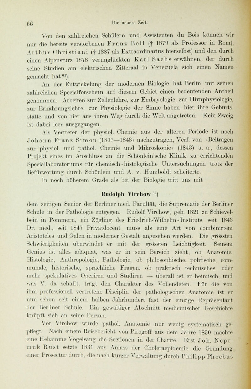 Von den zahlreichen Schülern und Assistenten du Bois können wir nur die bereits verstorbenen Franz Boll (f 1879 als Professor in Rom), Arthur Christiani (f 1887 als Extraordinarius hierselbst) und den durch einen Alpensturz 1878 verunglückten Karl Sachs erwähnen, der durch seine Studien am elektrischen Zitteraal in Venezuela sich einen Namen gemacht hat61). An der Entwickehmg der modernen Biologie hat Berlin mit seinen zahlreichen Specialforschein auf diesem Gebiet einen bedeutenden Antheil genommen. Arbeiten zur Zellenlehre, zur Embryologie, zur Hirnphysiologie, zur Ernährungslehre, zur Physiologie der Sinne haben hier ihre Geburts- stätte und von hier aus ihren Weg durch die Welt angetreten. Kein Zweig ist dabei leer ausgegangen. Als Vertreter der physiol. Chemie aus der älteren Periode ist noch Johann Franz Simon (1807—1843) nachzutragen, Verf. von »Beiträgen zur physiol. und pathol. Chemie und Mikroskopie« (1643) u. a., dessen Projekt eines im Anschluss an che Schönlein'sehe Klinik zu errichtenden Speciallaboratoriums für chemisch - histologische Untersuchungen trotz der Befürwortung durch Schönlein und A. v. Humboldt scheiterte. In noch höherem Grade als bei der Biologie tritt uns mit Rudolph Virchow (;s) dem zeitigen Senior der Berliner med. Facultät, die Suprematie der Berliner Schule in der Pathologie entgegen. Rudolf Virchow, geb. 1821 zu Schievel- bein in Pommern, ein Zögling des Friedrich-Wilhelm-Instituts, seit 1843 Dr. med., seit 1847 Privatdocent, muss als eine Art von combinirtem Aristoteles und Galen in moderner Gestalt angesehen werden. Die grüssten Schwierigkeiten überwindet er mit der grössten Leichtigkeit. Seinem Genius ist alles adäquat, was er in sein Bereich zieht, ob Anatomie, Histologie, Anthropologie, Pathologie, ob philosophische, politische, com- raunale, historische, sprachliche Fragen, ob praktisch technisches oder mehr spekulatives Operiren und Studiren — überall ist er heimisch, uwl was V da schafft, trägt den Charakter des Vollendeten. Für die von ihm professionell vertretene Disciplin der pathologischen Anatomie ist er nun schon seit einem halben Jahrhundert fast der einzige Repräsentant der Berliner Schule. Ein gewaltiger Abschnitt mechanischer Geschichte knüpft sich an seine Person. Vor Virchow wurde pathol. Anatomie nur wenig systematisch ge- pflegt. Nach einem Reisebericht von Pirogoff aus dem Jahre 1830 machte eine Hebamme Vogelsang die Sectionen in der Charite. Erst Joh. Nepo- muk Rust setzte 1831 aus Anlass der Choleraepidemie die Gründung einer Prosectur durch, die nach kurzer Verwaltung durch Philipp Phoebus