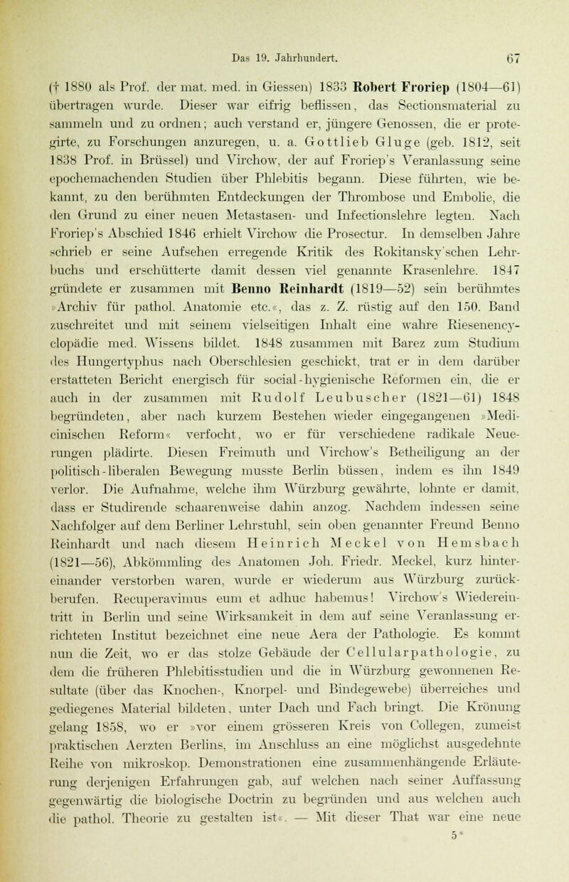 (f 1880 als Prof. der mat. med. in Giessen) 1833 Robert Froriep (1804—61) übertragen wurde. Dieser war eifrig beflissen, das Sectionsmaterial zu sammeln und zu ordnen; auch verstand er, jüngere Genossen, die er jjrote- girte, zu Forschungen anzuregen, u. a. Gottlieb Gluge (geb. 1812, seit 1838 Prof. in Brüssel) und Virchow, der auf Froriep's Veranlassung seine epochemachenden Studien über Phlebitis begann. Diese führten, wie be- kannt, zu den berühmten Entdeckungen der Thrombose und Embolie, die den Grund zu einer neuen Metastasen- und Infectionslehre legten. Nach Froriep's Abschied 1846 erhielt Virchow die Prosectur. In demselben Jahre schrieb er seine Aufsehen erregende Kritik des Rokitansky'schen Lehr- buchs und erschütterte damit dessen viel genannte Krasenlehre. 1847 gründete er zusammen mit Benno Reinhardt (1819—52) sein berühmtes »Archiv für pathol. Anatomie etc.«, das z. Z. rüstig auf den 150. Band zuschreitet und mit seinem vielseitigen Inhalt eine wahre Riesenency- clopädie med. Wissens bildet. 1848 zusammen mit Barez zum Studium des Hungertyphus nach Oberschlesien geschickt, trat er in dem darüber erstatteten Bericht energisch für social - hygienische Reformen ein, die er auch in der zusammen mit Rudolf Leubuscher (1821—61) 1848 begründeten, aber nach kurzem Bestehen wieder eingegangenen »Medi- cinischen Reform < verfocht, wo er für verschiedene radikale Neue- rungen plädirte. Diesen Freimuth und Virchow's Betheiligung an der politisch-liberalen Bewegung musste Berlin büssen, indem es ihn 1849 verlor. Die Aufnahme, welche ihm Würzburg gewährte, lohnte er damit, dass er Studirende schaareuweise dahin anzog. Nachdem indessen seine Nachfolger auf dem Berliner Lehrstuhl, sein oben genannter Freund Benno Reinhardt und nach diesem Heinrich Meckel von Hemsbach (1821—56), Abkömmling des Anatomen Joh. Friedr. Meckel, kurz hinter- einander verstorben waren, wurde er wiederum aus Würzburg zurück- berufen. Recuperavimus eum et adhuc habemus! Virchow's Wiederein- tritt in Berlin und seine Wirksamkeit in dem auf seine Veranlassung er- richteten Institut bezeichnet eine neue Aera der Pathologie. Es kommt nun die Zeit, wo er das stolze Gebäude der Cellularpathologie, zu dem die früheren Phlebitisstudien und die in Würzburg gewonnenen Re- sultate (über das Knochen-. Knorpel- und Bindegewebe) überreiches und gediegenes Material bildeten, unter Dach und Fach bringt. Die Krönung gelang 1S5S, wo er »vor einem grösseren Kreis von Collegen, zumeist praktischen Aerzten Berlins, im Anschluss an eine möglichst ausgedehnte Reihe von mikroskop. Demonstrationen eine zusammenhängende Erläute- rung derjenigen Erfahrungen gab, auf welchen nach seiner Auffassung gegenwärtig die biologische Doctrin zu begründen und aus welchen auch die pathol. Theorie zu gestalten ist , — Mit dieser That war eine neue