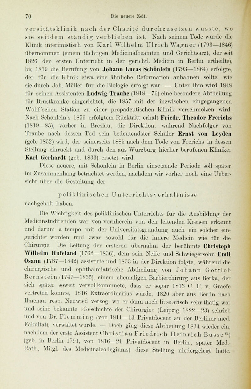 versitätsklinik nach der Charite durchzusetzen wusste, wo sie seitdem ständig verblieben ist. Nach seinem Tode wurde die Klinik interimistisch von Karl Wilhelm Ulrich Wagner (1793—1846) übernommen (einem tüchtigen Medicinalbeamten und Gerichtsarzt, der seit 1826 den ersten Unterricht in der gerichtl. Medicin in Berlin ertheilte), bis 1839 die Berufung von Johann Lucas Schönlein (1793—1864) erfolgte, der für die Klinik etwa eine ähnliche Reformation anbahnen sollte, wie sie durch Joh. Müller für die Biologie erfolgt war. — Unter ihm wird 184S für seinen Assistenten Ludwig Traube (1818—76) eine besondere Abtheilung für Brustkranke eingerichtet, die 1857 mit der inzwischen eingegangenen Wolff'sehen Station zu einer propädeutischen Klinik verschmolzen wird. Nach Schönlein's 1859 erfolgtem Rücktritt erhält Friedr. Theodor Frerichs (1819—85), vorher in Breslau, die Direktion, während Nachfolger von Traube nach dessen Tod sein bedeutendster Schüler Ernst von Leyden (geb. 1832) wird, der seinerseits 1885 nach dem Tode von Frerichs in dessen Stellung einrückt und durch den aus Würzburg hierher berufenen Kliniker Karl Gerhardt (geb. 1833) ersetzt wird. Diese neuere, mit Schönlein in Berlin einsetzende Periode soll später im Zusammenhang betrachtet werden, nachdem wir vorher noch eine Ueber- sieht über die Gestaltung der poliklinischen U n t e r r i c h t s v e r h ä 11 n i s s e nachgeholt haben. Die Wichtigkeit des poliklinischen Unterrichts für die Ausbildung der Medicinstudirenden war von vornherein von den leitenden Kreisen erkannt und darum a tempo mit der Universitätsgründung auch ein solcher ein- gerichtet worden und zwar sowohl für die innere Medicin wie für die Chirurgie. Die Leitung der ersteren übernahm der berühmte Christoph Wilhelm Hufeland (1762—1836), dem sein Neffe und Schwiegersohn Emil Osann (1787—1842) assistirte und 1833 in der Direktion folgte, während die chirurgische und ophthalmiatrische Abtheilung von Johann Gottlob Bernstein (1747—1835), einem ehemaligen Barbierchirurg aus Berka, der sich später soweit vervollkommnete, dass er sogar 1813 C. F. v. Graefe vertreten konnte, 1816 Extraordinarius wurde, 1820 aber aus Berlin nach Ilmenau resp. Neuwied verzog, wo er dann noch litterarisch sehr thätig war und seine bekannte »Geschichte der Chirurgie« (Leipzig 1822 23) schrieb und von Dr. Flemming (von 1811—13 Privatdocent an der Berliner med. Fakultät), verwaltet wurde. — Doch ging diese Abtheilung 1834 wieder ein, nachdem der erste Assistent Chris tianFriedrichHeinrich Busse64) (geb. in Berlin 1791, von 1816—21 Privatdocent in Berlin, später Med. Rath, Mitgl. des Medicinalcollegiums) diese Stellung niedergelegt hatte.